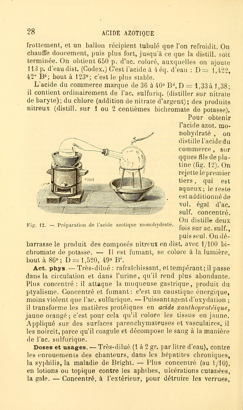 frottement, et un ballon récipient tubulé que l'on refroidit. On chauffe doucement, puis plus fort, jusqu'à ce que la distill. soit terminée. On obtient 650 p. d'ac. coloré, auxquelles on ajoute 113 p. d'eau dist. (Codex.) C'est l'acide à 4éq. d'eau : D= 1,422, 42° Bé; bout à 123°; c'est le plus stable. L'acide du commerce marque de 36 à 40° Bé, D = 1,33 à 1,38; il contient ordinairement de l'ac. sulfuriq. (distiller sur nitrate de baryte); du chlore (addition de nitrate d'argent); des produits nitreux (distill. sur 1 ou 2 centièmes bichromate de potasse). Pour obtenir l'acide azot. mo- nohydraté , on distille l'acidedu commerce , sur qques fils de pla- tine (fig. 12). On rejette le premier tiers, qui est aqueux; le reste est additionné de vol. égal d'ac. suif, concentré. On distille deux fois sur ac. suif., puis seul. On dé- barrasse le produit des composés nitreux en dist, avec 1/100 bi- chromate de potasse. — Il est fumant, se colore à la lumière, bouta 86°; D = 1,520, 49° Bé. Act. phys. — Très-dilué : rafraîchissant, et tempérant ; il passe dans la circulation et dans l'urine, qu'il rend plus abondante. Plus concentré: il attaque la muqueuse gastrique, produit du ptyalisme. Concentré et fumant: c'est un caustique énergique, moins violent que l'ac. sulfurique. — Puissantagent d'oxydation ; il transforme les matières protéiques en acide xanthoprotéique, jaune orangé; c'est pour cela qu'il colore les tissus en jaune. Appliqué sur des surfaces parenchymateuses et vasculaires, il les noircit, parce qu'il coagule et décompose le sang à la manière de l'ac. sulfurique. Doses et usages. — Très-dilué (1 à 2 gr. par litre d'eau), contre les enrouements des chanteurs, dans les hépatites chroniques, la syphilis, la maladie de Bright. — Plus concentré (au 1/10), en lotions ou topique contre les aphihes, ulcérations cutanées, la gale. — Concentré, à l'extérieur, pour détruire les verrues, Fig. li Préparation de l'acide azotique monohydraté.