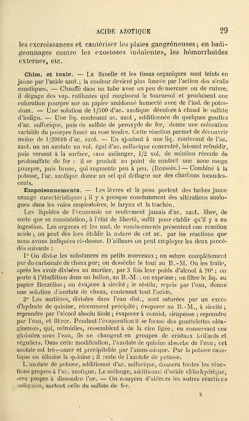 les excroissances et cautériser les plaies gangreneuses; en badi- geonnages contre les exostoses indolentes, les hémorrhoïdes externes, etc. Chim. et toxic. — La flanelle et les tissus organiques sont teints en jaune par l'acide azot.; la couleur devient plus foncée par l'aclion des alcalis caustiques. — Chauffé dans un tube avec on peu de mercure ou de cuivre, il dégage des vap. rutilantes qui rougissent le tournesol et produisent une coloration pourpre sur un papier amidonné humecté avec de l'iod. de potas- sium. — Une solution de 1/500 d'ac. azotique décolore à chaud le sulfale d'indigo. — Une liq. contenant ac. azot., additionnée de quelques gouttes d'ac. sulfuriqne, puis de sulfate de peroxyde de fer, donne une coloration variable du pourpre foncé au rose tendre. Celte réaction permet de découvrir moins de 1/20000 dac. azot. — En ajoutant à une liq. contenant de l'ac. azot. ou un azotate un vol. égal d'ac. sulfurique concentré, laissant refroidir, puis versant à la surface, sans mélanger, 1/2 vol. de solution récente de protosulfate de fer : il se produit au point de contact une zone rouge pourpre, puis brune, qui augmente peu à peu. (Roussin.) — Combiné à la potasse, l'ac. azotique donne un sel qui déflagre sur des charbons incandes- cents. Empoisonnements. — Les lèvres et la peau portent des taches jaune orangé caractéristiques ; il y a presque constamment des altérations analo- gues dans les voies respiratoires, le larynx et la trachée. Les liquides de l'économie ne renferment jamais d'ac. azot. libre, de sorte que sa constatation, à l'état de liberté, suffit pour établir qu'il y a eu ingestion. Les organes et les mat. de vomissements présentent une réaction acide ; on peut dès lors établir la nature de cet ac. par les réactions que nous avons indiquées ci-dessus. D'ailleurs on peut employer les deux procé- dés suivants : 1° On divise les substances en petits morceaux; on sature complètement par du carbonate de chaux pur; on dessèche le tout au B.-M. On les traite, après les avoir divisées au mortier, par 3 fois leur poids d'alcool à 90° ; on porte à l'ébullition dans un ballon, au B.-M. ; on exprime ; on filtre le liq. au papier Berzélius ; on évapore à siccilé ; le résidu, repris par l'eau, donne une solution d'azotate de chaux, contenant tout l'acide. 2° Les matières, divisées dans l'eau dist., sont saturées par un excès d'hydrate de quinine, récemment précipité; évaporer au B.-M., à siccité ; reprendre par l'alcool absolu tiède ; évaporer à consist. sirupeuse ; reprendre par l'eau, et filtrer. Pendant l'évaporationil se forme des gouttelettes oléa- gineuses, qui, refroidies, ressemblent à de la cire figée ; en conservant ces globules sous l'eau, ils se changent en groupes de cristaux brillants et réguliers. Dans celte modification, l'azotate de quinine absorbe de l'eau; cet azotate est trè-s-amer et précipitable par l'ammoniaque. Par la potasse caus- tique on élimine la quinine ; il reste de bazotate de potasse. L'azotate de potasse, additionné d'ac. sulfurique, donnera toutes les réac- tions propres à bac. azotique. Le mélange, additionne d'acide chlorhydrique, ^era propre à dissoudre l'or. — On essayera d'ailleLrs les autres réactions indiquées, surtout celle du sulfate de ffjr* %.