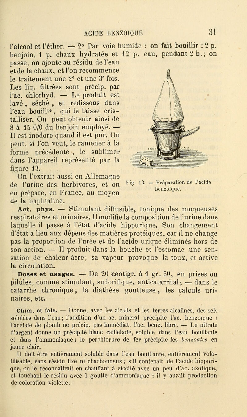 l'alcool et l'éther. — 2° Par voie humide : on fait bouillir : 2 p. benjoin, 1 p. chaux hydratée et 12 p. eau, pendant 2 b.; on passe, on ajoute au résidu de l'eau et de la chaux, et l'on recommence le traitement une 2e et une 3e fois. Les liq. filtrées sont précip. par Tac. chlorhyd. — Le produit est lavé , séché , et redissous dans Peau bouillte, qui le laisse cris- talliser. On peut obtenir ainsi de 8 à 15 0/0 du benjoin employé. — Il est inodore quand il est pur. On peut, si l'on veut, le ramener à la forme précédente , le sublimer dans l'appareil représenté par la figure 13. Fie. 13. Préparation de l'acide benzoïque. de l'urine des herbivores, et on en prépare, en France, au moyen de la naphtaline. Act. phys. — Stimulant diffusible, tonique des muqueuses respiratoires et urinaires. Il modifie la composition de l'urine dans laquelle il passe à l'état d'acide hippurique. Son changement d'état a lieu aux dépens des matières protéiques, car il ne change pas la proportion de l'urée et de l'acide urique éliminés hors de son action. — 11 produit dans la bouche et l'estomac une sen- sation de chaleur acre; sa vapeur provoque la toux, et active la circulation. Doses et usages. -- De 20 centigr. à 1 gr. 50, en prises ou pilules, comme stimulant, sudorifîque, anticatarrhal; — dans le catarrhe chronique, la diathèse goutteuse, les calculs uri- naires, etc. Ghim. et fais. — Donne, avec les alcalis et les terres alcalines, des sels solubles dans l'eau; l'addition d'un ac. minéral précipite l'ac. benzoïque : l'acétate de plomb ne précip. pas immédiat, l'ac. benz. libre. — Le nitrate d'argent donne un précipité blanc cailleboté, soluble dans l'eau bouillante et dans l'ammoniaque ; le perchlorure de fer précipite les benzoates en jaune clair. Il doit être entièrement soluble dans l'eau bouillante, entièrement vola- tilisable, sans résidu fixe ni charbonneux; s'il contenait de l'acide hippuri- que, on le reconnaîtrait en chauffant à siccité avec un peu d'ac. azotique, et touchant le résidu avec 1 goutte d'ammoniaque : il y aurait production de coloration violette.