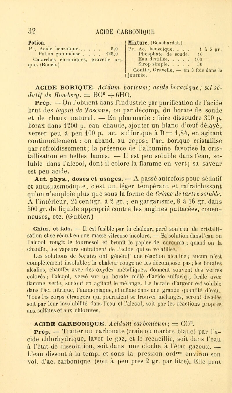 Potion. Mixture. (Bouchardat.) Pr. Acide benzoïque... Potion gommeuse . Catarrhes chroniques, que. (Bouch.) . . . 5,0 . . . 125,0 gravelle uiï- Pr. Ac. benzoïque. ... 1 à 5 gr. Phosphate de soude. 10 Eau distillée 100 Sirop simple 30 Goutte, Gravelle, — en 3 fois dans la journée. ACIDE BORIQUE. Acidwn boricum; acide boracique; sel sé- datif de Homberg. = BO6 +6HO. Prép. — On l'obtient dans l'industrie par purification de l'acide brut des (agoni de Toscane, ou par décomp. du borate de soude et de chaux naturel. — En pharmacie : faire dissoudre 300 p. borax dans 1200 p. eau chaude, ajouter un blanc d'œuf délayé; verser peu à peu 100 p. ac. sulfurique à D= 1,84, en agitant continuellement : on aband. au repos; Tac. borique cristallise par refroidissement; la présence de l'albumine favorise la cris- tallisation en belles lames. — Il est peu soluble dansl?eau, so- luble dans l'alcool, dont il colore la flamme en vert; sa saveur est peu acide. Act. phys., doses et usages. — A passé autrefois pour sédatif et antispasmodique, c'est un léger tempérant et rafraîchissant qu'on n'emploie plus que sous la forme de Crème de tartre soluble. A l'intérieur, 25centigr. à 2 gr. ; en gargarisme, 8 à 16 gr. dans 500 gr. de liquide approprié contre les angines pultacées, couen- neuses, etc. (Gubler.) Chim. et fais. — Il est fusible par la chaleur, perd son eau de cristalli- sation et se réduit eu une masse vitreuse incolore. — Sa solution dans l'eau ou l'alcool rougit le tournesol et brunit le papier de curcuma ; quand on la chauffe, les vapeurs entraînent de l'acide qui se volatilise. Les solutions de borates ont général' une réaction alcaline; aucun n'est complètement insoluble; la chaleur rouge ne les décompose pas;les borates alcalins, chauffés avec des oxydes métalliques, donnent souvent des verres colorés ; l'alcool, versé sur un borate mêlé d'acide sulfuriq., brûle avec flamme verte, surtout en agitant le mélange. Le bcrale d'argent e^t soluble dans l'ac. nitrique, l'ammoniaque, et même dans une grande quantité d'eau. Tous hs corps étrangers qui pourraient se trouver mélangés, seront décelés soit par leur insolubilité dans l'eau et l'alcool, soit par les réactions propres aux sulfates et aux chlorures. ACIDE CARBONIQUE. Acidum carbonicum; == CO2. Prép. — Traiter un carbonate (craie ou inarbre blanc) par l'a- cide chlorhydrique, laver le gaz, et le recueillir, soit dans l'eau à l'état de dissolution, soit dans une cloche à l'état gazeux. — L'eau dissout à la temp. et sous la pression ordres environ son vol. d'ac, carbonique (soit à peu près % gr. par litre). Elle peut