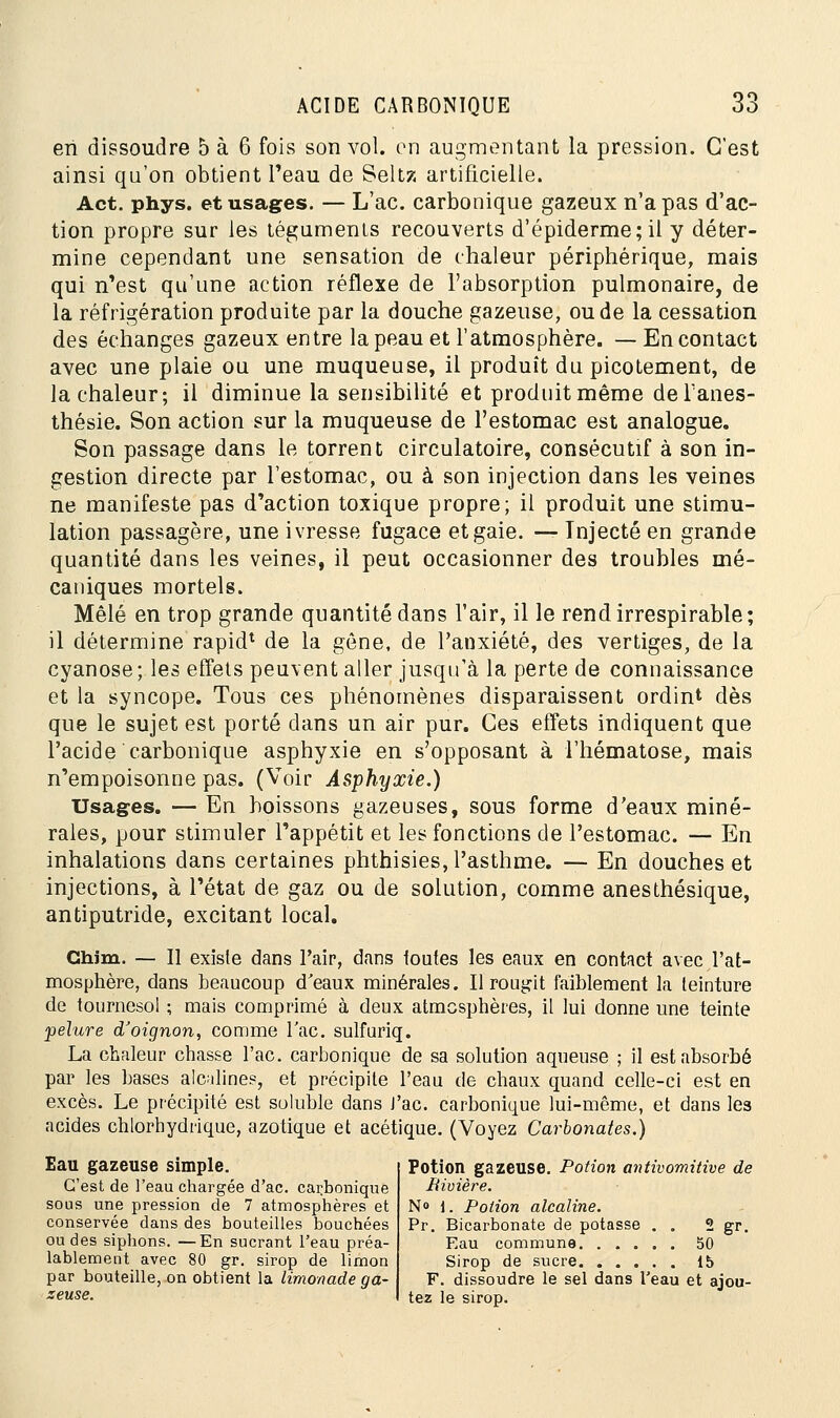en dissoudre 5 à 6 fois son vol. on augmentant la pression. C'est ainsi qu'on obtient l'eau de Seltz artificielle. Act. phys. et usages. — L'ac. carbonique gazeux n'a pas d'ac- tion propre sur les téguments recouverts d'épiderme; il y déter- mine cependant une sensation de chaleur périphérique, mais qui n'est qu'une action réflexe de l'absorption pulmonaire, de la réfrigération produite par la douche gazeuse, ou de la cessation des échanges gazeux entre la peau et l'atmosphère. — En contact avec une plaie ou une muqueuse, il produit du picotement, de la chaleur; il diminue la sensibilité et produit même de Tanes- thésie. Son action sur la muqueuse de l'estomac est analogue. Son passage dans le torrent circulatoire, consécutif à son in- gestion directe par l'estomac, ou à son injection dans les veines ne manifeste pas d'action toxique propre; il produit une stimu- lation passagère, une ivresse fugace et gaie. — Injecté en grande quantité dans les veines, il peut occasionner des troubles mé- caniques mortels. Mêlé en trop grande quantité dans l'air, il le rend irrespirable; il détermine rapid1 de la gêne, de l'anxiété, des vertiges, de la cyanose; les effets peuvent aller jusqu'à la perte de connaissance et la syncope. Tous ces phénomènes disparaissent ordint dès que le sujet est porté dans un air pur. Ces effets indiquent que l'acide carbonique asphyxie en s'opposant à l'hématose, mais n'empoisonne pas. (Voir Asphyxie.) Usages. — En boissons gazeuses, sous forme d'eaux miné- rales, pour stimuler l'appétit et les fonctions de l'estomac. — En inhalations dans certaines phthisies, l'asthme. — En douches et injections, à l'état de gaz ou de solution, comme anesthésique, antiputride, excitant local. Chjm. — Il existe dans l'air, dans toutes les eaux en contact avec l'at- mosphère, dans beaucoup d'eaux minérales. Il rougit faiblement la teinture de tournesol ; mais comprimé à deux atmosphères, il lui donne une teinte pelure d'oignon, comme l'ac. sulfuriq. La chaleur chasse l'ac. carbonique de sa solution aqueuse ; il est absorbé par les bases alcalines, et précipite l'eau de chaux quand celle-ci est en excès. Le précipité est suluble dans J'ac. carbonique lui-même, et dans les acides chlorhydrique, azotique et acétique. (Voyez Carbonates.) Eau gazeuse simple. C'est de l'eau chargée d'ac. carbonique sous une pression de 7 atmosphères et conservée dans des bouteilles bouchées ou des siphons. —En sucrant l'eau préa- lablement avec 80 gr. sirop de limon par bouteille, on obtient la limonade ga- zeuse. Potion gazeuse. Potion antivomitive de Rivière. N° 1. Potion alcaline. Pr. Bicarbonate de potasse . . 2 gr. Eau commune 50 Sirop de sucre 15 F. dissoudre le sel dans l'eau et ajou- tez le sirop.