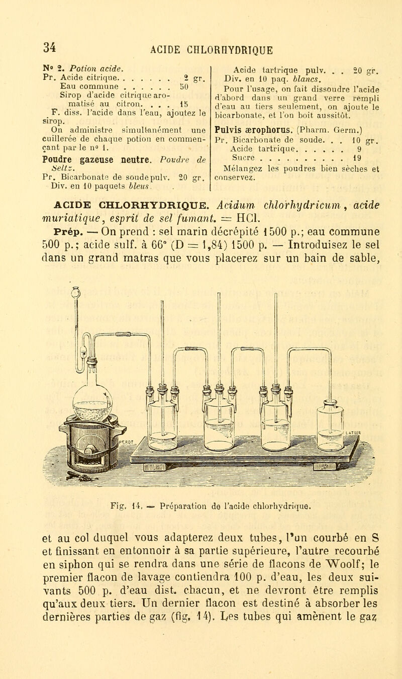 N° 2. Potion acide. Pr. Acide citrique 2 gr. Eau commune 50 Sirop d'acide citrique aro- matisé au citron. ... 15 F. diss. l'acide dans l'eau, ajoutez le sirop. On administre simultanément une cuillerée de chaque potion en commen- çant par le n° 1. Poudre gazeuse neutre. Poudre de Seltz. Pr. Bicarbonate de soudepulv. 20 gr. Div. en 10 paquets bleus. acide CHLORHYDRIQUE. Acidum. chlo'rhydricum, acide muriatique, esprit de sel fumant. = HC1. Prép. — On prend : sel marin décrépité 1500 p.; eau commune 500 p.; acide suif, à 66° (D = 1,84) 1500 p. — Introduisez le sel dans un grand matras que vous placerez sur un bain de sable, Acide tartrique pulv. . . 20 gr. Div. en 10 paq. blancs. Pour l'usage, on fait dissoudre l'acide d'abord dans un grand verre rempli d'eau au tiers seulement, on ajoute le bicarbonate, et l'on boit aussitôt. Pulvis aerophorus. (Pharm. Germ.) Pr. Bicarbonate de soude. . . 10 gr. Acide tartrique 9 Sucre 19 Mélangez les poudres bien sèches et conservez. Fig, 14, — Préparation de l'acide chlorhydrique. et au col duquel vous adapterez deux tubes, l'un courbé en S et finissant en entonnoir à sa partie supérieure, l'autre recourbé en siphon qui se rendra dans une série de flacons de Woolf; le premier flacon de lavage contiendra 100 p. d'eau, les deux sui- vants 500 p. d'eau dist. chacun, et ne devront être remplis qu'aux deux tiers. Un dernier flacon est destiné à absorber les dernières parties de gaz (fig, 14). Les tubes qui amènent le gaz