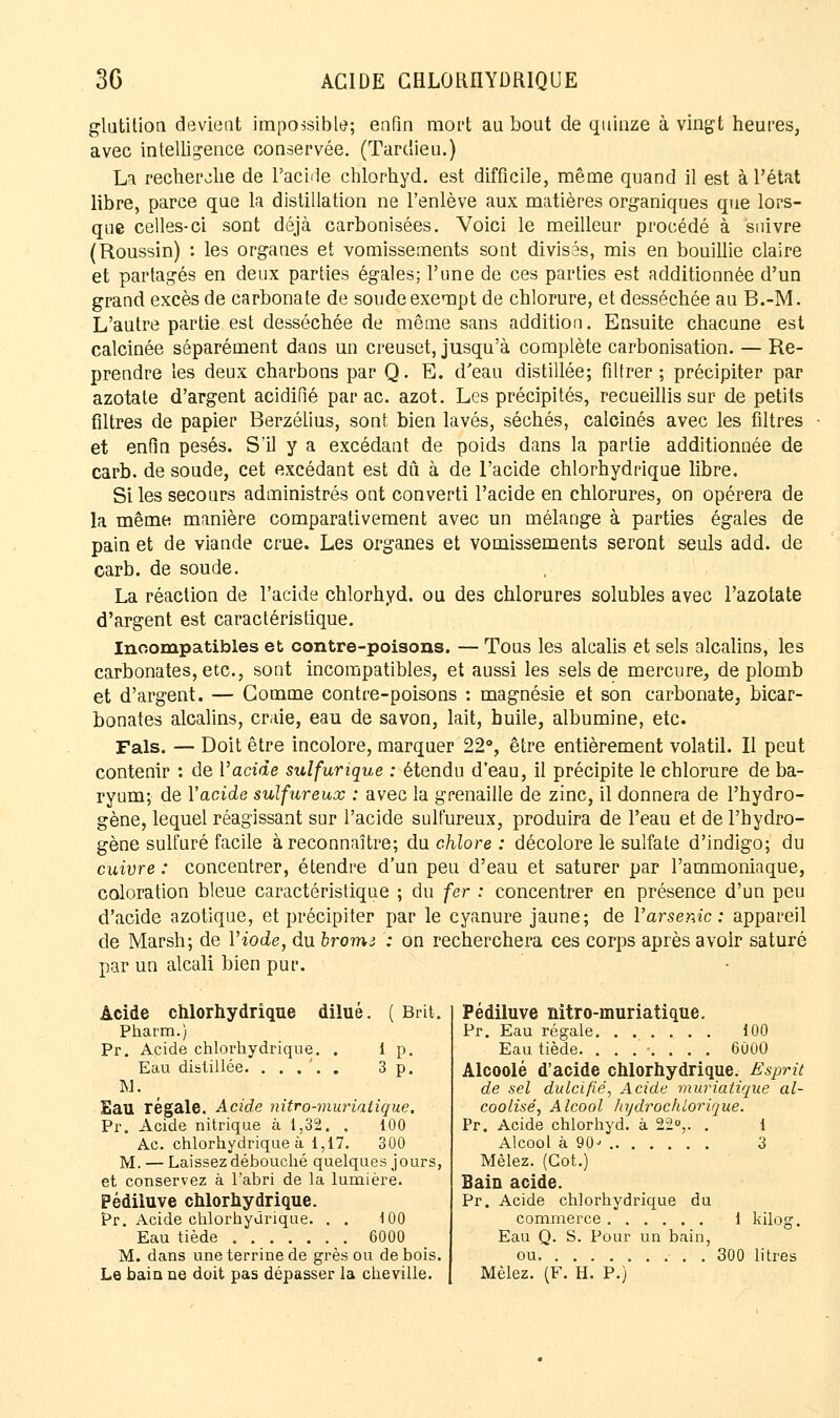 glatition devient impossible; enfin mort au bout de quinze à vingt heures, avec intelligence conservée. (Tarclieu.) La recherche de l'acide chlorhyd. est difficile, même quand il est à l'état libre, parce que la distillation ne l'enlève aux matières organiques que lors- qne celles-ci sont déjà carbonisées. Voici le meilleur procédé à suivre (Roussin) : les organes et vomissements sont divisés, mis en bouillie claire et partagés en deux parties égales; l'une de ces parties est additionnée d'un grand excès de carbonate de soude exempt de chlorure, et desséchée au B.-M. L'autre partie est desséchée de même sans addition. Ensuite chacune est calcinée séparément dans un creuset, jusqu'à complète carbonisation. — Re- prendre les deux charbons par Q. E. d'eau distillée; filtrer; précipiter par azotate d'argent acidifié par ac. azot. Les précipités, recueillis sur de petits filtres de papier Berzéiius, sont bien lavés, séchés, calcinés avec les filtres et enfin pesés. S'il y a excédant de poids dans la partie additionnée de carb. de soude, cet excédant est dû à de l'acide chlorhydrique libre. Si les secours administrés ont converti l'acide en chlorures, on opérera de la même manière comparativement avec un mélange à parties égales de pain et de viande crue. Les organes et vomissements seront seuls add. de carb. de soude. La réaction de l'acide chlorhyd. ou des chlorures solubles avec l'azotate d'argent est caractéristique. Incompatibles et contre-poisons. — Tous les alcalis et sels alcalins, les carbonates, etc., sont incompatibles, et aussi les sels de mercure, de plomb et d'argent. — Gomme contre-poisons : magnésie et son carbonate, bicar- bonates alcalins, craie, eau de savon, lait, huile, albumine, etc. Fais. — Doit être incolore, marquer 22°, être entièrement volatil. Il peut contenir : de l'acide sulfurique : étendu d'eau, il précipite le chlorure de ba- ryum; de Vacide sulfureux : avec la grenaille de zinc, il donnera de l'hydro- gène, lequel réagissant sur l'acide sulfureux, produira de l'eau et de l'hydro- gène sulfuré facile à reconnaître; du chlore : décolore le sulfate d'indigo; du cuivre : concentrer, étendre d'un peu d'eau et saturer par l'ammoniaque, coloration bleue caractéristique ; du fer : concentrer en présence d'un peu d'acide azotique, et précipiter par le cyanure jaune; de l'arsenic; appareil de Marsh; de Y iode, du bromi : on recherchera ces corps après avoir saturé par un alcali bien pur. Acide chlorhydrique dilué. ( Brit. Pharm.) Pr. Acide chlorhydrique. . 1 p. Eau distillée. ...'.. 3 p. M. Eau régale. Acide nitro-muriatique. Pr. Acide nitrique à 1,32. . 100 Ac. chlorhydrique à 1,17. 300 M. — Laissez débouché quelques jours, et conservez à l'abri de la lumière. Pédiluve chlorhydrique. Pr. Acide chlorhydrique. . . 100 Eau tiède 6000 M. dans une terrine de grès ou de bois. Le bain ne doit pas dépasser la cheville. Pédiluve nitro-muriatique. Pr. Eau régale 100 Eau tiède. ....... 6000 Alcoolé d'acide chlorhydrique. Esprit de sel dulcifié, Acide muriatique al- coolisé, Alcool hydrochlorique. Pr. Acide chlorhyd. à 22°,. . 1 Alcool à 90^ 3 Mêlez. (Got.) Bain acide. Pr. Acide chlorhydrique du commerce 1 kilog. Eau Q. S. Pour un bain, ou . 300 litres Mêlez. (F. H. P.)