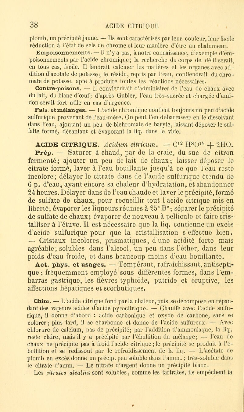 plcmb, un précipité jaune. — Ils sont caractérisés par leur couleur, leur facile réduction à l'état de sels de chrome et leur manière d'être au chalumeau. Empoisonnements. — Il n'y a pas, à notre connaissance, d'exemple d'em- poisonnements par l'acide chromique; la recherche du corps de délit serait, en tous cas, facile. Il faudrait calciner les matières et les organes avec ad- dition d'azotate de potasse ; le résidu, repris par l'eau, contiendrait du chro- mate de potasse, apte à produire toutes les réactions nécessaires. Contre-poisons. — Il conviendrait d'administrer de l'eau de chaux avec du lait, du blanc d'œuf; d'après Gubler, l'eau très-sucrée et chargée d ami- don serait fort utile en cas d'urgence. Fais et mélanges. — L'acide chromique contient toujours un peu d'acide sulfurique provenant de l'eau-mère. On peut l'en débarrasser en le dissolvant dans l'eau, ajoutant un peu de bichromate de baryte, laissant déposer le sul- falte formé, décantant et évaporant la liq. dans le vide. ACIDE CITRIQUE. Acidum citricum. = G12 H8014 + 2HO. Prép. — Saturer à chaud, par de la craie, du suc de citron fermenté; ajouter un peu de lait de chaux; laisser déposer le citrate formé, laver à l'eau bouillante jusqu'à ce que l'eau reste incolore; délayer le citrate dans de l'acide sulfurique étendu de 6 p. d'eau, ayant encore sa chaleur d'hydratation, et abandonner 24 heures. Délayer dans de l'eau chaude et laver le précipité, formé de sulfate de chaux, pour recueillir tout l'acide citrique mis en liberté; évaporer les liqueurs réunies à 25° Bé ; séparer le précipité de sulfate de chaux; évaporer de nouveau à pellicule et faire cris- talliser à l'étuve. Il est nécessaire que la liq. contienne un excès d'acide sulfurique pour que la cristallisation s'effectue bien. ■■— Cristaux incolores, prismatiques, d'une acidité forte mais agréable; solubles dans l'alcool, un peu dans l'éther, dans leur poids d'eau froide, et dans beaucoup moins d'eau bouillante. Act. phys. et usages. '— Tempérant, rafraîchissant, antisepti- que ; fréquemment employé sous différentes formes, dans l'em- barras gastrique, les fièvres typhoïde, putride et éruptive, les affections hépatiques et scorbutiques. Chim. — L'acide citrique fond parla chaleur,puis se décompose en répan- dant des vapeurs acides d?acide pyrocitrique. — Chauffé avec l'acide sulfu- rique, il donne d'abord : acide carbonique et oxyde de carbone, sans se colorer ; plus tard, il se charbonne et donne de l'acide sulfureux. — Avec chlorure de calcium, pas de précipité; par l'addition d'ammoniaque, la liq. reste claire, mais il y a précipité par l'ébullition du mélange ; — l'eau de chaux ne précipite pas à froid l'acide citrique ; le précipité se produit à l'é- bullition et se redissout par le refroidissement de la liq. — L'acétate de plomb en excès donne un précip. peu soluble dans l'amm. ; très-soluble dans le citrate d'amm. — Le nitrate d'argent donne un précipité blanc. Les citrates alcalins sont solubles ; comme les lartrates, ils empêchent la