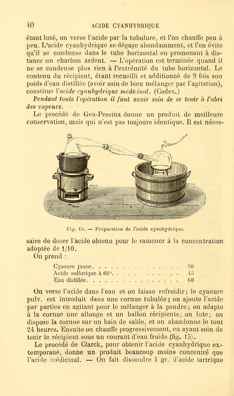 étant luté, on verse l'acide par la tubulure, et l'on chauffe peu à peu. L'acide cyanhydrique se dégage abondamment, et l'on évite qu'il se condense dans le tube horizontal en promenant à dis- tance un charbon ardent. — L'opération est terminée quand il ne se condense plus rien à l'extrémité du tube horizontal. Le contenu du récipient, étant recueilli et additionné de 9 fois son poids d'eau distillée (avoir soin de bien mélanger par l'agitation), constitue Vacide cyanhydrique médicinal. (Codex.) Pendant toute l'opération il faut avoir soin de se tenir a l'abri des vapeurs. Le procédé de Gea-Pessina donne un produit de meilleure conservation, mais qui n'est pas toujours identique. Il est néces- Fig. 15. — Préparation de l'acide cyanhydrique. saire de doser l'acide obtenu pour le ramener à la concentration adoptée de 1/10. On prend : Cyanure jaune. 90 Acide sulfurique à 66° 45 Eau distillée 60 On verse l'acide dans l'eau et on laisse refroidir; le cyanure pulv. est introduit dans une cornue tubulée ; on ajoute l'acide •par parties en agitant pour le mélanger à la poudre ; on adapte à la cornue une allonge et un ballon récipients; on lute; on dispose la cornue sur un bain de sable, et on abandonne le tout 24 heures. Ensuite on chauffe progressivement, en ayant soin de tenir le récipient sous un courant d'eau froide (fig. 15). Le procédé de Glarck, pour obtenir l'acide cyanhydrique ex- temporané, donne un produit beaucoup moins concentré que l'acide médicinal. — On fait dissoudre 4 gr. d'acide tartrique