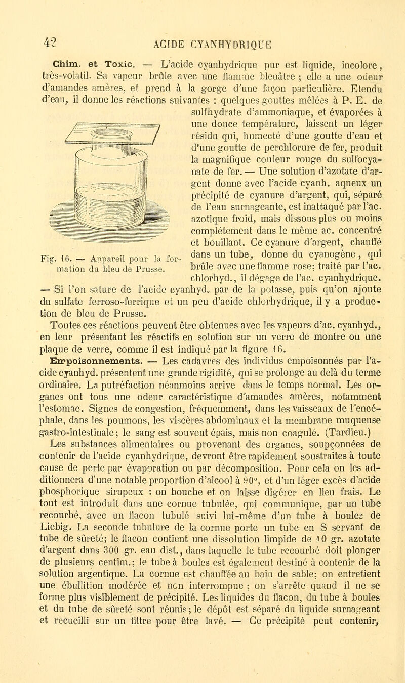 Chim. et Toxic. — L'acide oyanhydrique pur est liquide, incolore, très-volatil. Sa vapeur brûle avec une flamme bleuâtre ; elle a une odeur d'amandes amères, et prend à la gorge d'une façon particulière. Etendu d'eau, il donne les réactions suivantes : quelques gouttes mêlées à P. E. de sulfhydrate d'ammoniaque, et évaporées à une douce température, laissent un léger résida qui, humecté d'une goutte d'eau et d'une goutte de perchlorure de fer, produit la magnifique couleur rouge du sulfocya- £. nate de fer. — Une solution d'azotate d'ar- gent donne avec l'acide cyanh. aqueux un précipité de cyanure d'argent, qui, séparé de l'eau surnageante, est inattaqué parl'ac. azotique froid, mais dissous plus ou moins complètement dans le même ac. concentré et bouillant. Ce cyanure d'argent, chauffé Fig. 16. - Appareil pour la for- dans un tube' donne du cyanogène, qui mation du bleu de Prusse. brûle avec une flamme rose; traité par l'ac. chlorhyd., il dégage de l'ac. cyanhydrique. — Si l'on sature de l'acide cyanhyd. par de la potasse, puis qu'on ajoute du sulfate ferroso-ferrique et un peu d'acide chlorhydrique, il y a produc- tion de bleu de Prusse. Toutes ces réactions peuvent être obtenues avec les vapeurs d'ac. cyanhyd., en leur présentant les réactifs en solution sur un verre de montre ou une plaque de verre, comme il est indiqué parla figure 16. Empoisonnements. — Les cadavres des individus empoisonnés par l'a- cide cyanhyd. présentent une grande rigidité, qui se prolonge au delà du terme ordinaire. La putréfaction néanmoins arrive dans le temps normal. Les or- ganes ont tous une odeur caractéristique d'amandes amères, notamment l'estomac. Signes de congestion, fréquemment, dans les vaisseaux de l'encé- phale, dans les poumons, les viscères abdominaux et la membrane muqueuse gastro-intestinale; le sang est souvent épais, mais non coagulé. (Tardieu.) Les substances alimentaires ou provenant des organes, soupçonnées de contenir de l'acide cyanhydrique, devront être rapidement soustraites à toute cause de perte par évaporation ou par décomposition. Pour cela on les ad- ditionnera d'une notable proportion d'alcool à 90°, et d'un léger excès d'acide phosphorique sirupeux : on bouche et on laisse digérer en lieu frais. Le tout est introduit dans une cornue tubulée, qui communique, par un tube recourbé, avec un flacon tubulé suivi lui-même d'un tube à boules de Liebig. La seconde tubulure de la cornue porte un tube en S servant de tube de sûreté; le flacon contient une dissolution limpide de 10 gr. azotate d'argent dans 300 gr. eau dist, dans laquelle le tube recourbé doit plonger de plusieurs centim.; le tube à boules est également destiné à contenir de la solution arg en tique. La cornue est chauffée au bain de sable; on entretient une ébullition modérée et non interrompue ; on s'arrête quand il ne se forme plus visiblement de précipité. Les liquides du flacon, du tube à boules et du tube de sûreté sont réunis ; le dépôt est séparé du liquide surnageant et recueilli sur un filtre pour être lavé. — Ce précipité peut contenir.