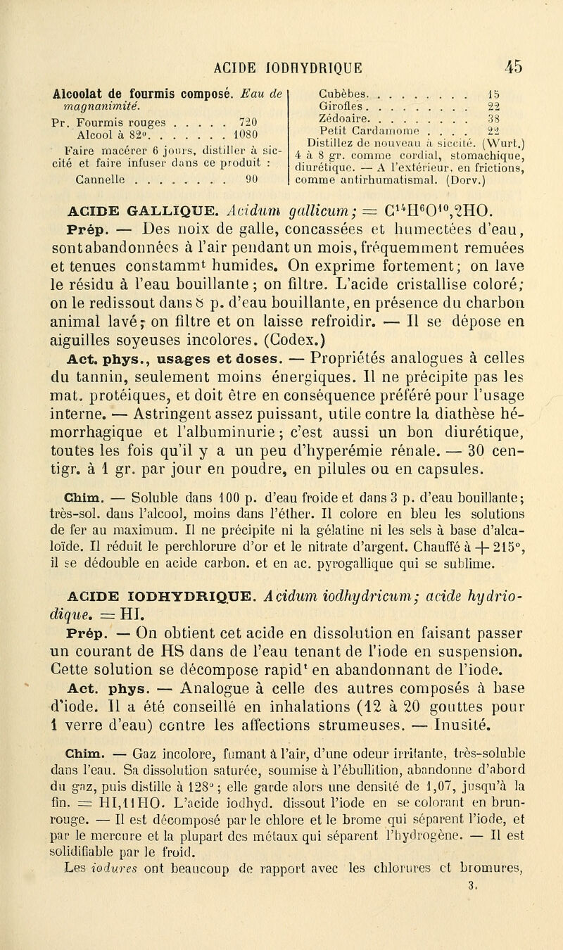 Alcoolat de fourmis composé. Eau de magnanimité. Pr. Fourmis rouges 720 Alcool à 82» 1080 Faire macérer 6 jours, distiller à sic- cité et faire infuser dans ce produit : . Cannelle 90 Cubèbes 15 Girofles 22 Zédoaire 38 Petit Cardamome .... 22 Distillez de nouveau à sicoité. (Wurt.) 4 à 8 gr. comme cordial, stomachique, diurétique. — A l'extérieur, en frictions, comme antirhumatismal. (Dorv.) ACIDE GALLïQUE. Acidum gallicum; = C14H6CM°,2HO. Prép. — Des noix de galle, concassées et humectées d'eau, sont abandonnées à l'air pendant un mois, fréquemment remuées et tenues constammt humides. On exprime fortement; on lave le résidu à l'eau bouillante ; on filtre. L'acide cristallise coloré; on le redissout dans S p. d'eau bouillante, en présence du charbon animal lavé? on filtre et on laisse refroidir. — Il se dépose en aiguilles soyeuses incolores. (Codex.) Act. phys., usages et doses. — Propriétés analogues à celles du tannin, seulement moins énergiques. 11 ne précipite pas les mat. protéiques, et doit être en conséquence préféré pour l'usage interne. — Astringent assez puissant, utile contre la diathèse hé- morrhagique et l'albuminurie; c'est aussi un bon diurétique, toutes les fois qu'il y a un peu d'hyperémie rénale. — 30 cen- tigr. à 1 gr. par jour en poudre, en pilules ou en capsules. Chim. — Soluble dans 100 p. d'eau froide et dans 3 p. d'eau bouillante; très-sol. dans l'alcool, moins dans l'éther. Il colore en bien les solutions de fer au maximum. Il ne précipite ni la gélatine ni les sels à base d'alca- loïde. Il réduit le perchlorure d'or et le nitrate d'argent. Chauffé à-f-215°, il se dédouble en acide carbon. et en ac. pyrogallique qui se sublime. ACIDE IODHYDRIQUE. Acidum iodhydricum; acide hydrio- dique. = HI. Prép. — On obtient cet acide en dissolution en faisant passer un courant de HS dans de l'eau tenant de l'iode en suspension. Cette solution se décompose rapid* en abandonnant de l'iode. Act. phys. — Analogue à celle des autres composés à base diode. Il a été conseillé en inhalations (12 à 20 gouttes pour 1 verre d'eau) contre les affections strumeuses. — Inusité. Chim. — Gaz incolore, fumant à l'air, d'une odeur irritante, très-soluble dans l'eau. Sa dissolution saturée, soumise à l'ébullition, abandonne d'abord du gaz, puis distille à 128°; elle garde alors une densité de 1,07, jusqu'à la fin. = HI,UHO. L'acide iodhyd. dissout l'iode en se colorant en brun- rouge. — Il est décomposé par le chlore et le brome qui séparent l'iode, et par le mercure et la plupart des métaux qui séparent l'hydrogène. — Il est solidifiable par le froid. Les iodures ont beaucoup de rapport avec les chlorures et bromures,