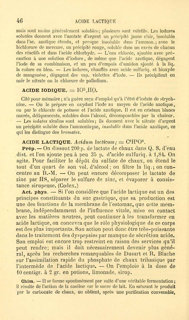 mais sont moins généralement solubles; plusieurs sont volatils. Les iodures solubles donnent avec l'azotate d'argent un précipité jaune clair, insoluble dans l'ac. azotique étendu, et presque insoluble dans l'ammon.; avec le bichlorure de mercure, un précipité rouge, soluble dans un excès de chacun des réactifs et dans l'acide chlorhydr. — L'eau chlorée, ajoutée avec pré- caution à une solution d'iodure, de même que l'acide azotique, dégagent l'iode de sa combinaison, et un peu d'empois d'amidon ajouté à la liq. la colore en bleu. — Les iodures, chauffés avec acide sulfuriq. et bioxyde de manganèse, dégagent des vap. violettes d'iode. — Ils précipitent en noir le nitrate ou le chlorure de palladium. ACIDE IODIQUE. = 105,IIO. Cité pour mémoire ; n'a guère reçu d'emploi qu'à l'état d'iodate de strych- nine. — On le prépare en oxydant l'iode au moyen de l'acide azotique, ou par le chlorate de potasse et l'acide azotique. Il est en cristaux blancs nacrés, déliquescents, solubles dans l'alcool, décomposables par la chaleur. — Les iodates alcalins sont solubles ; ils donnent avec le nitrate d'argent un précipité soluble dans l'ammoniaque, insoluble dans l'acide azotique, ce qui les distingue des bromates. ACIDE lactique. Acidum lacticum; = G6H606. Prép.— On dissout 200 p. de lactate de chaux dans Q. S. d'eau dist. et l'on ajoute peu à peu 35 p. d'acide sulfuriq. à 1,84. On agite. Pour faciliter le dépôt du sulfate de chaux, on étend le tout d'un quart de son vol. d'alcool; on filtre la liq.; on con- centre au B.-M. — On peut encore décomposer le lactate de zinc par HS, séparer le sulfure de zinc, et évaporer à consis- tance sirupeuse. (Codex.) Act. phys. — Si l'on considère que l'acide lactique est un des principes constituants du suc gastrique, que sa production est une des fonctions de la membrane de l'estomac, que cette mem- brane, indépendamment de-l'influence vitale, mise en contact avec les matières neutres, peut continuer à les transformer en acide lactique, on concevra que le rôle physiologique de ce corps est des plus importants. Son action peut donc être très-puissante dans le traitement des dyspepsies par manque de sécrétion acide. Son emploi est encore trop restreint en raison des services qu'il peut rendre; mais il doit nécessairement devenir plus géné- ral, après les recherches remarquables de Dusart et R. Blache sur l'assimilation rapide du phosphate de chaux tribasique par l'intermède de l'acide lactique. — On l'emploie à la dose de lOcentigr. à 2 gr. en potions, limonade, sirop. Chim. — Il se forme spontanément par suite d'une véritable fermentation ; il résulte de l'action de la caséine sur le sucre de lait. En saturant le produit par le carbonate de chaux, on obtient, après une purification convenable,