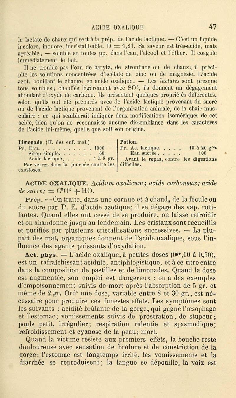 le lactate de chaux qui sert à la prép. de l'acide lactique. — C'est un liquide incolore, inodore, incristallisable. D ~ 4,21. Sa saveur est très-acide, mais agréable; — soluble en toutes pp. dans l'eau, l'alcool et l'éther. Il coagule immédiatement le lait. Il ne trouble pas l'eau de baryte, de strontiane ou de chaux ; il préci- pite les solutions concentrées d'acétate de zinc ou de magnésie. L'acide azot. bouillant le change en acide oxalique. — Les lactates sont presque tous solubles ; chauffés légèrement avec SO3, ils donnent un dégagement abondant d'oxyde de carbone. Ils présentent quelques propriétés différentes, selon qu'ils ont été préparés avec de l'acide lactique provenant du sucre ou de l'acide lactique provenant de l'organisation animale, de la chair mus- culaire : ce qui semblerait indiquer deux modifications isomériques de cet acide, bien qu'on ne reconnaisse aucune dissemblance dans les caractères de l'acide lui-même, quelle que soit son origine. Limonade. (H. des enf. mal.) Pr. Eau 1000 Sirop simple 60 Acide lactique. . . . , . 4 à 8 gr. Par verres dans la journée contre les exostoses. Potion. Pr. Ac. lactique 10 à 20 gtes Eau sucrée 100 Avant le repas3 contre les digestions difficiles. acide oxalique. Acidum oxalicumi acide carboneux; acide de sucre; =:C203+HO. Prép. —On traite, dans une cornue et à chaud, de la fécule ou du sucre par P. E. d'acide azotique; il se dégage des vap. ruti- lantes. Quand elles ont cessé de se produire, on laisse refroidir et on abandonne jusqu'au lendemain. Les cristaux sont recueillis et purifiés par plusieurs cristallisations successives. —- La plu- part des mat. organiques donnent de l'acide oxalique, sous l'in- fluence des agents puissants d'oxydation. Act. phys. —L'acide oxalique, à petites doses (0&r,10 à 0,50), est un rafraîchissant acidulé, antiphlogistique, et à ce titre entre dans la composition de pastilles et de limonades. Quand la dose est augmentée, son emploi est dangereux : on a des exemples d'empoisonnement suivis de mort après l'absorption de 5 gr. et même de 2 gr. Ord* une dose, variable entre 8 et 30 gr., est né- cessaire pour produire ces funestes effets. Les symptômes sont les suivants : acidité brûlante de la gorge, qui gagne l'œsophage et l'estomac; vomissements suivis de prostration, de stupeur; pouls petit, irrégulier; respiration ralentie et spasmodique; refroidissement et cyanose de la peau; mort. Quand la victime résiste aux premiers effets, la bouche reste douloureuse avec sensation de brûlure et de constriction de la gorge; l'estomac est longtemps irrité, les vomissements et la diarrhée se reproduisent; la langue se dépouille, la voix est