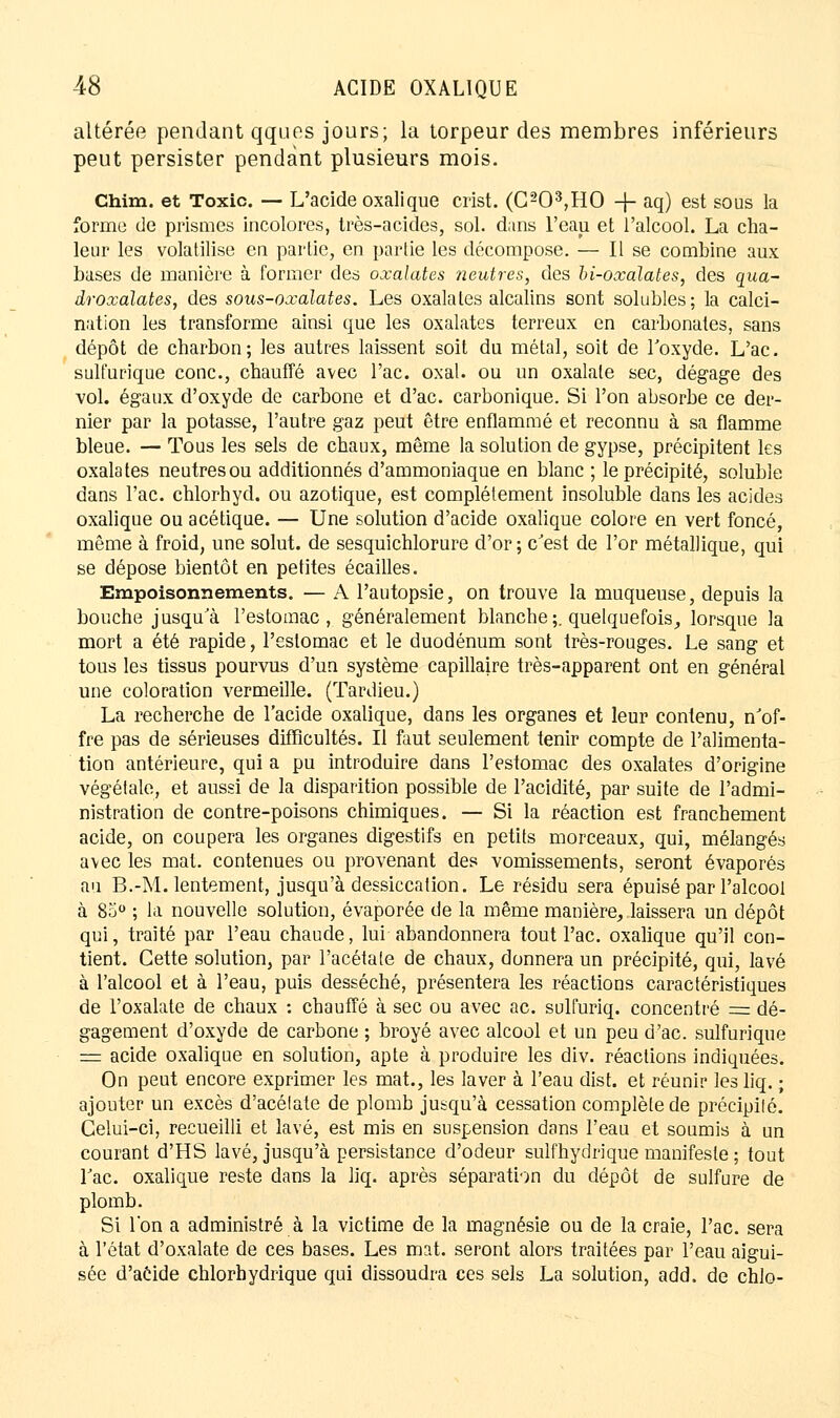altérée pendant qques jours; la torpeur des membres inférieurs peut persister pendant plusieurs mois. Chim. et Toxic. — L'acide oxalique crist. (C203,HO -|- aq) est sous la forme de prismes incolores, très-acides, sol. dans l'eau et l'alcool. La cha- leur les volatilise en partie, en partie les décompose. — Il se combine aux bases de manière à former des oxalates neutres, des bi-oxalates, des qua- droxalates, des sous-oxalates. Les oxalales alcalins sont solubles; la calci- nation les transforme ainsi que les oxalates terreux en carbonates, sans dépôt de charbon; les autres laissent soit du métal, soit de l'oxyde. L'ac. sulfurique conc, chauffé avec l'ac. oxal. ou un oxalate sec, dégage des vol. égaux d'oxyde de carbone et d'ac. carbonique. Si l'on absorbe ce der- nier par la potasse, l'autre gaz peut être enflammé et reconnu à sa flamme bleue. — Tous les sels de chaux, môme la solution de gypse, précipitent les oxalates neutresou additionnés d'ammoniaque en blanc ; le précipité, soluble dans l'ac. chlorhyd. ou azotique, est complètement insoluble dans les acides oxalique ou acétique. — Une solution d'acide oxalique colore en vert foncé, même à froid, une solut. de sesquichlorure d'or ; c'est de l'or métallique, qui se dépose bientôt en petites écailles. Empoisonnements. — A l'autopsie, on trouve la muqueuse, depuis la bouche jusqu'à l'estomac, généralement blanche ;. quelquefois, lorsque la mort a été rapide, l'estomac et le duodénum sont très-rouges. Le sang et tous les tissus pourvus d'un système capillaire très-apparent ont en général une coloration vermeille. (Tardieu.) La recherche de l'acide oxalique, dans les organes et leur contenu, n'of- fre pas de sérieuses difficultés. Il faut seulement tenir compte de l'alimenta- tion antérieure, qui a pu introduire dans l'estomac des oxalates d'origine végétale, et aussi de la disparition possible de l'acidité, par suite de l'admi- nistration de contre-poisons chimiques. — Si la réaction est franchement acide, on coupera les organes digestifs en petits morceaux, qui, mélangés avec les mat. contenues ou provenant des vomissements, seront évaporés au B.-M. lentement, jusqu'à dessiccation. Le résidu sera épuisé par l'alcool à 85° ; la nouvelle solution, évaporée de la même manière, laissera un dépôt qui, traité par l'eau chaude, lui abandonnera tout l'ac. oxalique qu'il con- tient. Cette solution, par l'acétate de chaux, donnera un précipité, qui, lavé à l'alcool et à l'eau, puis desséché, présentera les réactions caractéristiques de l'oxalate de chaux : chauffé à sec ou avec ac. sulfuriq. concentré = dé- gagement d'oxyde de carbone ; broyé avec alcool et un peu d'ac. sulfurique = acide oxalique en solution, apte à produire les div. réactions indiquées. On peut encore exprimer les mat., les laver à l'eau dist. et réunir les liq. ; ajouter un excès d'acétate de plomb jusqu'à cessation complète de précipité. Celui-ci, recueilli et lavé, est mis en suspension dans l'eau et soumis à un courant d'HS lavé, jusqu'à persistance d'odeur sulfhydrique manifeste ; tout l'ac. oxalique reste dans la liq. après séparation du dépôt de sulfure de plomb. Si l'on a administré à la victime de la magnésie ou de la craie, l'ac. sera à l'état d'oxalate de ces bases. Les mat. seront alors traitées par l'eau aigui- sée d'acide chlorhydrique qui dissoudra ces sels La solution, add. de chlo-