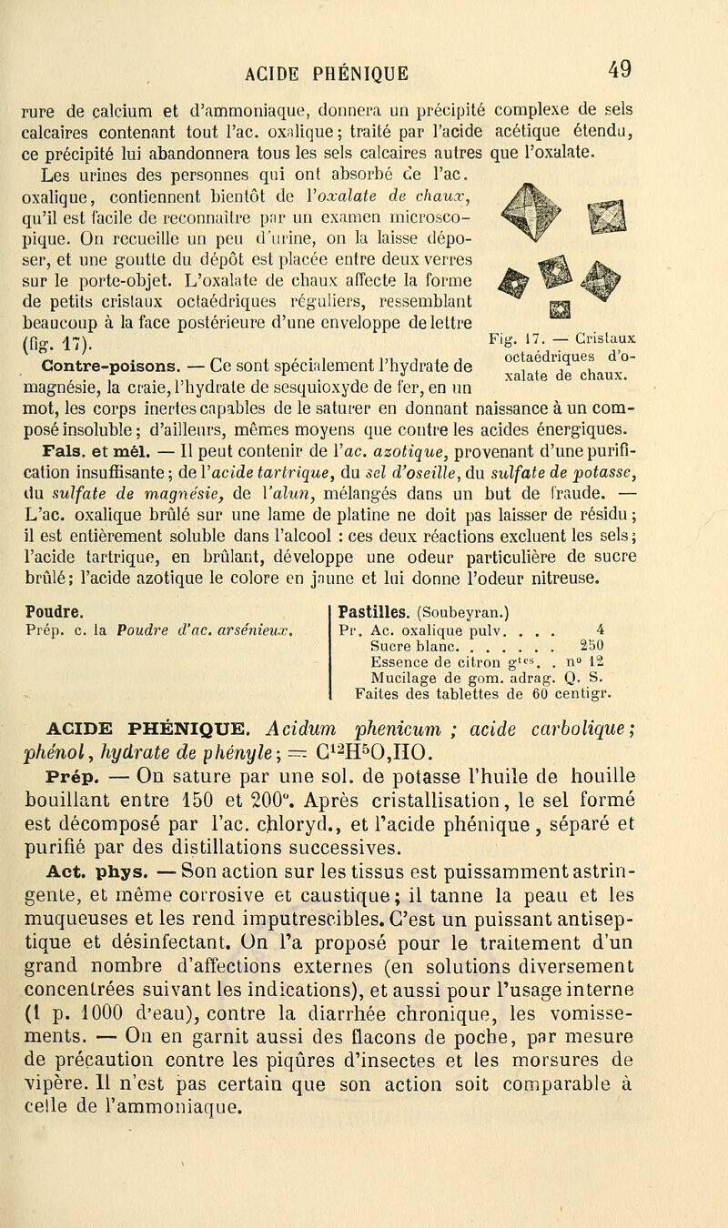 rure de calcium et d'ammoniaque, donnera un précipité complexe de sels calcaires contenant tout l'ac. oxalique; traité par l'acide acétique étendu, ce précipité lui abandonnera tous les sels calcaires autres que l'oxalate. Les urines des personnes qui ont absorbé ce l'ac. oxalique, contiennent bientôt de l'oxalate de chaux, qu'il est facile de reconnaître par un examen microsco- pique. On recueille un peu d'urine, on la laisse dépo- ser, et une goutte du dépôt est placée entre deux verres sur le porte-objet. L'oxalate de chaux affecte la forme de petits cristaux ocfaédriques réguliers, ressemblant beaucoup à la face postérieure d'une enveloppe de lettre (fig. 17). Contre-poisons. — Ce sont spécialement l'hydrate de magnésie, la craie, l'hydrate de sesquioxyde de fer, en un mot, les corps inertes capables de le saturer en donnant naissance à un com- posé insoluble ; d'ailleurs, mêmes moyens que contre les acides énergiques. Fais, et mél. — Il peut contenir de l'ac. azotique, provenant d'une purifi- cation insuffisante ; de l'acide tartrique, du sel d'oseille, du sulfate de potasse, du sulfate de magnésie, de l'alun, mélangés dans un but de fraude. — L'ac. oxalique brûlé sur une lame de platine ne doit pas laisser de résidu ; il est entièrement soluble dans l'alcool : ces deux réactions excluent les sels ; l'acide tartrique, en brûlant, développe une odeur particulière de sucre brûlé; l'acide azotique le colore en jaune et lui donne l'odeur nitreuse. Fig. 17. — Cristaux octaédriques d'o- xalate de chaux. Poudre. Prép. c. la Poudre d'ac. arsénieux. Pastilles. (Soubeyran.) Pr. Ac. oxalique pulv. ... 4 Sucre blanc 250 Essence de citron gtps. . n° 12 Mucilage de gom. adrag. Q. S. Faites des tablettes de 60 centigr. ACIDE PHENIQUE. Acidum phenicum ; acide carbolique; phénol, hydrate de phényle; — G12H50,HO. Prép. — On sature par une sol. de potasse l'huile de houille bouillant entre 150 et 200°. Après cristallisation, le sel formé est décomposé par l'ac. chloryd., et l'acide phénique , séparé et purifié par des distillations successives. Act. phys. — Son action sur les tissus est puissamment astrin- gente, et même corrosive et caustique ; il tanne la peau et les muqueuses et les rend imputrescibles. C'est un puissant antisep- tique et désinfectant. On Fa proposé pour le traitement d'un grand nombre d'affections externes (en solutions diversement concentrées suivant les indications), et aussi pour l'usage interne (l p. 1000 d'eau), contre la diarrhée chronique, les vomisse- ments. — On en garnit aussi des flacons de poche, par mesure de précaution contre les piqûres d'insectes et les morsures de vipère. 11 n'est pas certain que son action soit comparable à celle de l'ammoniaque.
