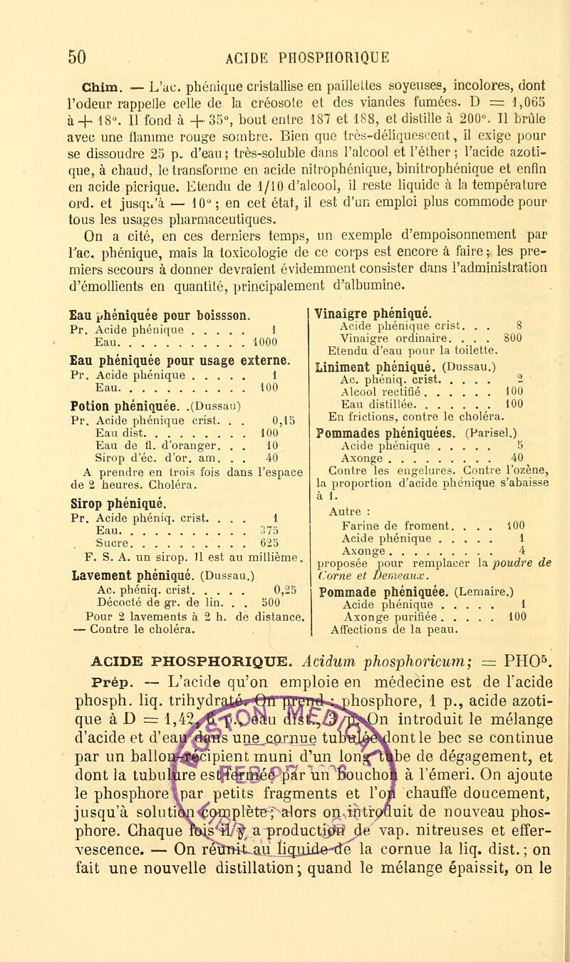 Chim. — L'ac. phénique cristallise en paillettes soyeuses, incolores, dont l'odeur rappelle celle de la créosote et des viandes fumées. D = 1,065 à -h 18°. Il fond à + 35°, bout entre 187 et 188, et distille à 200°. Il brûle avec une flamme rouge sombre. Bien que très-déliquescent, il exige pour se dissoudre 25 p. d'eau ; très-soluble dans l'alcool et Péther ; l'acide azoti- que, à chaud, le transforme en acide nitrophénique, binitrophénique et enfin en acide picrique. Etendu de 1/10 d'alcool, il reste liquide à la température ord. et jusqu'à — 10° ; en cet état, il est d'un emploi plus commode pour tous les usages pharmaceutiques. On a cité, en ces derniers temps, un exemple d'empoisonnement par Tac. phénique, mais la toxicologie de ce corps est encore à faire ; les pre- miers secours à donner devraient évidemment consister dans l'administration d'émollients en quantité, principalement d'albumine. Vinaigre phénique. Acide phénique crise. . . 8 Vinaigre ordinaire. . . . 800 Etendu d'eau pour la toilette. Liniment phénique. (Dussau.) Ac. phéniq. crist 2 Alcool rectifié 100 Eau distillée ■. 100 En frictions, contre le choléra. Pommades phéniquées. (Parisel.) Acide phénique 5 Axonge 40 Contre les engelures. Contre l'ozène, la proportion d'acide ohénique s'abaisse à 1. Autre : Farine de froment. ... 100 Acide phénique 1 Axonge 4 proposée pour remplacer la poudre de ('orne et Demeaux. Pommade phéniquée. (Lemaire.) Acide phénique 1 Axonge purifiée 100 Affections de la peau. Eau phéniquée pour boissson. Pr. Acide phénique 1 Eau 1000 Eau phéniquée pour usage externe. 1 100 0,15 100 10 40 Pr. Acide phénique . . . . , Eau Potion phéniquée. .(Dussau) Pr. Acide phénique crist. . , Eau dist Eau de fl. d'oranger. . Sirop d'éc. d'or. am. . , A prendre en trois fois dans l'espace de 2 heures. Choléra. Sirop phénique. Pr. Acide phéniq. crist. ... 1 Eau 375 Sucre 625 F. S. A. un sirop. Tl est au millième. Lavement phénique. (Dussau.) Ac. phéniq. crist 0,25 Décocté de ,gr. de lin. . . 500 Pour 2 lavements à 2 h. de distance. — Contre le choléra. ACIDE PHOSPHORIQUE. Acidum phosphoricum; = PHO5. Prép. — L'acide qu'on emploie en médecine est de l'acide phosph. liq. trihydru^'Oll lUlniik^nhosphore, 1 p., acide azoti- que k D = l,4^^Ç.O^m (MÇ^J^j^n introduit le mélange d'acide et d'eaufÇje'âs une .cornue tulmji^ontle bec se continue par un ballons-récipient muni d'un longftYbe de dégagement, et dont la tubuaire estfïermée par uiTlSouchol à l'émeri. On ajoute le phosphoreVpar petits fragments et l'o» chauffe doucement, jusqu'à solution^o-nqplètepalors onàntrouuit de nouveau phos- phore. Chaque m^'Wf; a productif de vap. nitreuses et effer- vescence. — On reuirit.au.ligjoide-de la cornue la liq. dist. ; on fait une nouvelle distillation-, quand le mélange épaissit, on le
