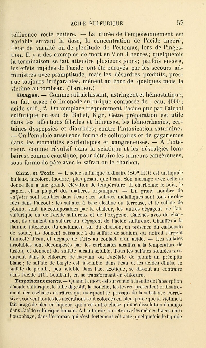 telligence reste entière. — La durée de l'empoisonnement est variable suivant la dose, la concentration de l'acide ingéré, l'état de vacuité ou de plénitude de l'estomac, lors de l'inges- tion. Il y a des exemples de mort en 2 ou 3 heures; quelquefois la terminaison se fait attendre plusieurs jours; parfois encore, les effets rapides de l'acide ont été enrayés par les secours ad- ministrés avec promptitude, mais les désordres produits, pres- que toujours irréparables, mènent au bout de quelques mois la victime au tombeau. (Tardieu.) Usages. — Comme rafraîchissant, astringent et hémostatique. on fait usage de limonade sulfurique composée de : eau, 1000 ; acide suif., 2. On remplace fréquemment l'acide pur par l'alcool sulfurique ou eau de Rabel, 8 gr. Cette préparation est utile dans les affections fébriles et bilieuses, les hémorrhagies, cer- taines dyspepsies et diarrhées; contre l'intoxication saturnine. — On l'emploie aussi sous forme de collutoires et de gagarismes dans les stomatites scorbutiques et gangreneuses. — A l'inté- rieur, Comme révulsif dans la sciatique et les névralgies lom- baires; comme caustique, pour détruire les tumeurs cancéreuses, sous forme de pâte avec le safran ou le charbon. Chim. et Toxic. — L'acide sulfurique ordinaire (SO3,HO) est un liquide huileux, incolore, inodore, plus pesant que l'eau. Son mélange avec celle-ci donne lieu à une grande élévation de température. Il charbonne le bois, le papier, et la plupart des matières organiques. — Un grand nombre de sulfates sont solubles dans l'eau ; les sulfates métalliques sont tous insolu- bles dans l'alcool ; les sulfates à base alcaline ou terreuse, et le sulfate de plomb, sont indécomposables par la chaleur, les autres dégagent de l'ac. sulfurique ou de l'acide sulfureux et de l'oxygène. Calcinés avec du char- bon, ils donnent un sulfure ou dégagent de l'acide sulfureux. Chauffés à la flamme intérieure du chalumeau sur du charbon, en présence du carbonate de soude, ils donnent naissance à du sulfure de sodium, qu noircit l'argent humecté d'eau, et dégage de l'HS au contact d;un acide. — Les sulfates insolubles sont décomposés par les carbonates alcalins, à la température de fusion, et donnent du sulfate alcalin soluble. Tous les sulfates solubles pro- duisent dans le chlorure de baryum ou l'acétate de plomb un précipité blanc ; le sulfate de baryte est insoluble dans l'eau et les acides dilués; le sulfate de plomb, peu soluble dans l'ac. azotique, se dissout au contraire dans l'acide HC1 bouillant, en se transformant en chlorure. Empoisonnements.— Quand la mort est survenue à lasuite de l'absorption d'acide sulfurique, le tube digestif, la bouche, les lèvres présentent ordinaire- ment des eschares noirâtres qui marquent le passage de la substance corro- sive ; souvent toutes les ulcérations sont colorées en bleu, parce que la victime a fait usage de bleu en liqueur, qui n'est autre chose qu'une dissolution d'indigo dans l'acide sulfurique fumant. A l'autopsie, on retrouve les mêmes traces dans l'œsophage, dans l'estomac qui s'est fortement rétracté; quelquefois le liquide