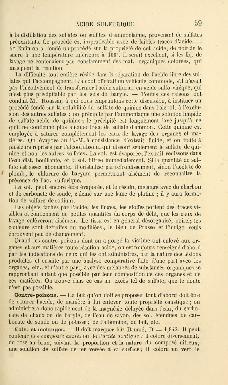 à la distillation des sulfates ou sulfites d'ammoniaque, provenant de sulfates préexistants. Ce procédé est impraticable avec de faibles traces d'acide. — 4° Enfin on a fondé un procédé sur la propriété de cet acide, de noircir le sucre à une température inférieure à 100°. Il serait excellent, si les liq. de lavage ne contenaient pas constamment des mat. organiques colorées, qui masquent la réaction. La difficulté tout entière réside dans la séparation de l'acide libre des sul- fates qui l'accompagnent. L'alcool offrirait un véhicule commode, s'il n'avait pas l'inconvénient de transformer l'acide sulfuriq. en acide sulfo-vinique, qui n'est plus précipitable par les sels de baryie. — Toutes ces raisons ont conduit M. Roussin, à qui nous empruntons cette discussion, à instituer un procédé fondé sur la solubilité du sulfate de quinine dans l'alcool, à l'exclu- sion des autres sulfates : on précipite par l'ammoniaque une solution limpide de sulfate acide de quinine ; le précipité est longuement lavé jusqu'à ce qu'il ne contienne plus aucune trace de sulfate d'ammon. Cette quinine est employée à saturer complètement les eaux de lavage des organes et ma- tières. On évapore au B.-M. à consistance d'extrait fluide, et on traite à plusieurs reprises par l'alcool absolu, qui dissout seulement le sulfate de qui- nine et non les autres sulfates. La sol. est évaporée, l'extrait redissous dans l'eau dist. bouillante, et la sol. filtrée immédiatement. Si la quantité de sul- fate est assez abondante, il cristallise par refroidissement, sinon l'acétate de plomb, le chlorure de baryum permettront aisément de reconnaître la présence de l'ac. sulfurique. La sol. peut encore être évaporée, et le résidu, mélangé avec du charbon et du carbonate de soude, calciné sur une lame de platine ; il y aura forma- tion de sulfure de sodium. Les objets tachés par l'acide, les linges, les étoffes portent des traces vi- sibles et contiennent de petites quantités du corps de délit, que les eaux de lavage enlèveront aisément. Le tissu est en général désorganisé, noirci; les couleurs sont détruites ou modifiées ; le bleu de Prusse et l'indigo seuls éprouvent peu de changement. Quand les contre-poisons dont on a gorgé la victime ont enlevé aux or- ganes et aux matières toute réaction acide, on esttouj'ours renseigné d'abord par les indications de ceux qui les ont administrés, par la nature des lésions produites et ensuite par une analyse comparative faite d'une part avec les organes, etc., et d'autre part, avec des mélanges de substances organiques se rapprochant autant que possible par leur composition de ces organes et de ces matières. On trouve dans ce cas un excès tel de sulfate, que le doute n'est pas possible. Contre-poisons. — Le but qu'on doit se proposer tout d'abord doit être de saturer l'acide, de manière à lui enlever toute propriété caustique ; on administrera donc rapidement de la magnésie délayée dans l'eau, du carbo- nate de chaux ou de baryte, de l'eau de savon, des sol. étendues de car- bonate de soude ou de potasse ; de l'albumine, du lait, etc. Fais, et mélanges. — Il doit marquer 66° Baume, D = 1,842. Il peut contenir des composés azotés ou de Vacide azotique : il colore diversement, du rose au brun, suivant la proportion et la nature du composé nitreux, une solution de sulfate de fer versée à sa surface ; il colore «n vert le