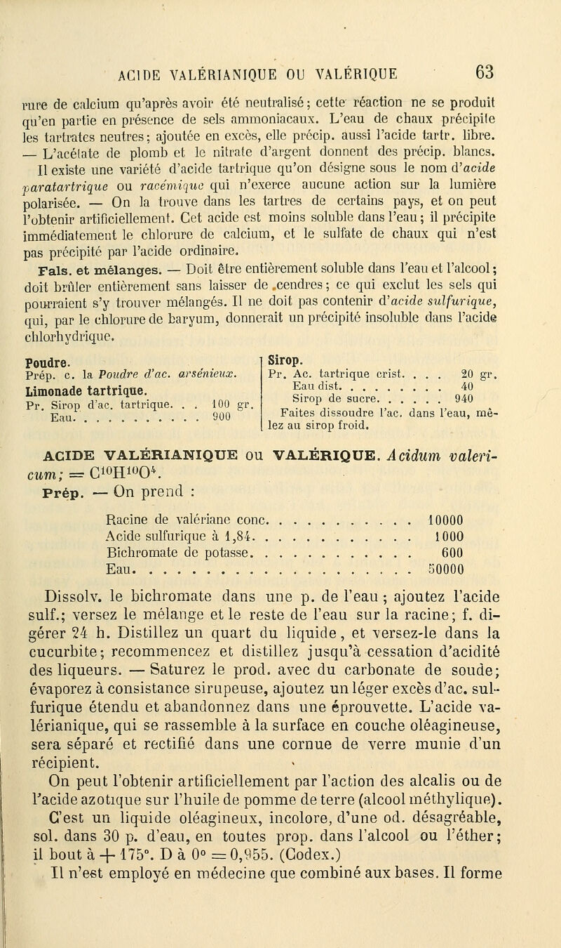 rare de calcium qu'après avoir été neutralisé ; cette réaction ne se produit qu'en partie en présence de sels ammoniacaux. L'eau de chaux précipite les tartrates neutres; ajoutée en excès, elle précip. aussi l'acide tartr. libre. — L'acélate de plomb et le nitrate d'argent donnent des précip. blancs. Il existe une variété d'acide tartrique qu'on désigne sous le nom d'acide paratartrique ou racémique qui n'exerce aucune action sur la lumière polarisée. — On la trouve dans les tartres de certains pays, et on peut l'obtenir artificiellement. Cet acide est moins soluble dans l'eau; il précipite immédiatement le chlorure de calcium, et le sulfate de chaux qui n'est pas précipité par l'acide ordinaire. Fais, et mélanges. — Doit être entièrement soluble dans l'eau et l'alcool; doit brûler entièrement sans laisser de ..cendres ; ce qui exclut les sels qui pourraient s'y trouver mélangés. Il ne doit pas contenir d'acide sulfurique, qui, par le chlorure de baryum, donnerait un précipité insoluble dans l'acide chlorhydrique. Poudre. Prép. c. la Poudre d'ac. arsenieux. Limonade tartrique. Pr. Sirop d'ac. tartrique. . . 100 gr. Eau.'. ......... 900 Sirop. Pr. Ae. tartrique crist. ... 20 gr. Eau dist 40 Sirop de sucre 940 Faites dissoudre l'ac. dans l'eau, mê- lez au sirop froid. acide VALÉRIANIQUE ou VALÉRIQUE. Acidum valeri- cum; = C10H*»O4. Prép. — On prend : Racine de valériane conc 10000 Acide sulfurique à 1,84 1000 Bichromate de potasse 600 Eau 50000 Dissolv. le bichromate dans une p. de l'eau ; ajoutez l'acide suif.; versez le mélange et le reste de l'eau sur la racine; f. di- gérer 24 h. Distillez un quart du liquide, et versez-le dans la cucurbite; recommencez et distillez jusqu'à cessation d'acidité des liqueurs. —Saturez le prod. avec du carbonate de soude; évaporez à consistance sirupeuse, ajoutez un léger excès d'ac. sul- furique étendu et abandonnez dans une éprouvette. L'acide va- lérianique, qui se rassemble à la surface en couche oléagineuse, sera séparé et rectifié dans une cornue de verre munie d'un récipient. On peut l'obtenir artificiellement par l'action des alcalis ou de Facide azotique sur l'huile de pomme de terre (alcool méthylique). C'est un liquide oléagineux, incolore, d'une od. désagréable, sol. dans 30 p. d'eau, en toutes prop. dans l'alcool ou l'éther; il bout à -f 175°. D à 0° = 0,955. (Codex.) Il n'est employé en médecine que combiné aux bases. Il forme