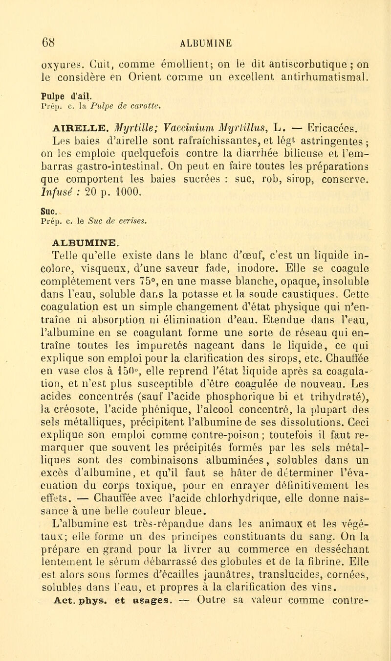 oxyures. Cuit, comme émollient; on le dit antiseorbutique ; on le considère en Orient comme un excellent antirhumatismal. Pulpe d'ail. Prép. c. la Pulpe de carotte. airelle. Myrtille; Vaccinium Myrlillus, L. — Ericacées. Les baies d'airelle sont rafraîchissantes,et légt astringentes; on les emploie quelquefois contre la diarrhée bilieuse et l'em- barras gastro-intestinal. On peut en faire toutes les préparations que comportent les baies sucrées : suc, rob, sirop, conserve. Infusé : 20 p. 1000. Suc. Prép. c. le Suc de cerises. ALBUMINE. Telle qu'elle existe dans le blanc d'œuf, c'est un liquide in- colore, visqueux, d'une saveur fade, inodore. Elle se coagule complètement vers 75°, en une masse blanche, opaque, insoluble dans l'eau, soluble dans la potasse et la soude caustiques. Cette coagulation est un simple changement d'état physique qui n'en- traîne ni absorption ni élimination d'eau. Etendue dans l'eau, l'albumine en se coagulant forme une sorte de réseau qui en- traîne toutes les impuretés nageant dans le liquide, ce qui explique son emploi pour la clarification des sirops, etc. Chauffée en vase clos à 150°, elle reprend l'état liquide après sa coagula- tion, et n'est plus susceptible d'être coagulée de nouveau. Les acides concentrés (sauf l'acide phosphorique bi et trihydraté), la créosote, l'acide phénique, l'alcool concentré, la plupart des sels métalliques, précipitent l'albumine de ses dissolutions. Ceci explique son emploi comme contre-poison; toutefois il faut re- marquer que souvent les précipités formés par les sels métal- liques sont des combinaisons albuminées, solubles dans un excès d'albumine, et qu'il faut se hâter de déterminer l'éva- cuation du corps toxique, pour en enrayer définitivement les effets. — Chauffée avec l'acide chlorhydrique, elle donne nais- sance à une belle couleur bleue. L'albumine est très-répandue dans les animaux et les végé- taux; elle forme un des principes constituants du sang. On la prépare en grand pour la livrer au commerce en desséchant lentement le sérum débarrassé des globules et de la fibrine. Elle est alors sous formes d'écaillés jaunâtres, translucides, cornées, solubles dans l'eau, et propres à la clarification des vins. Act. phys. et usages. — Outre sa valeur comme contre-