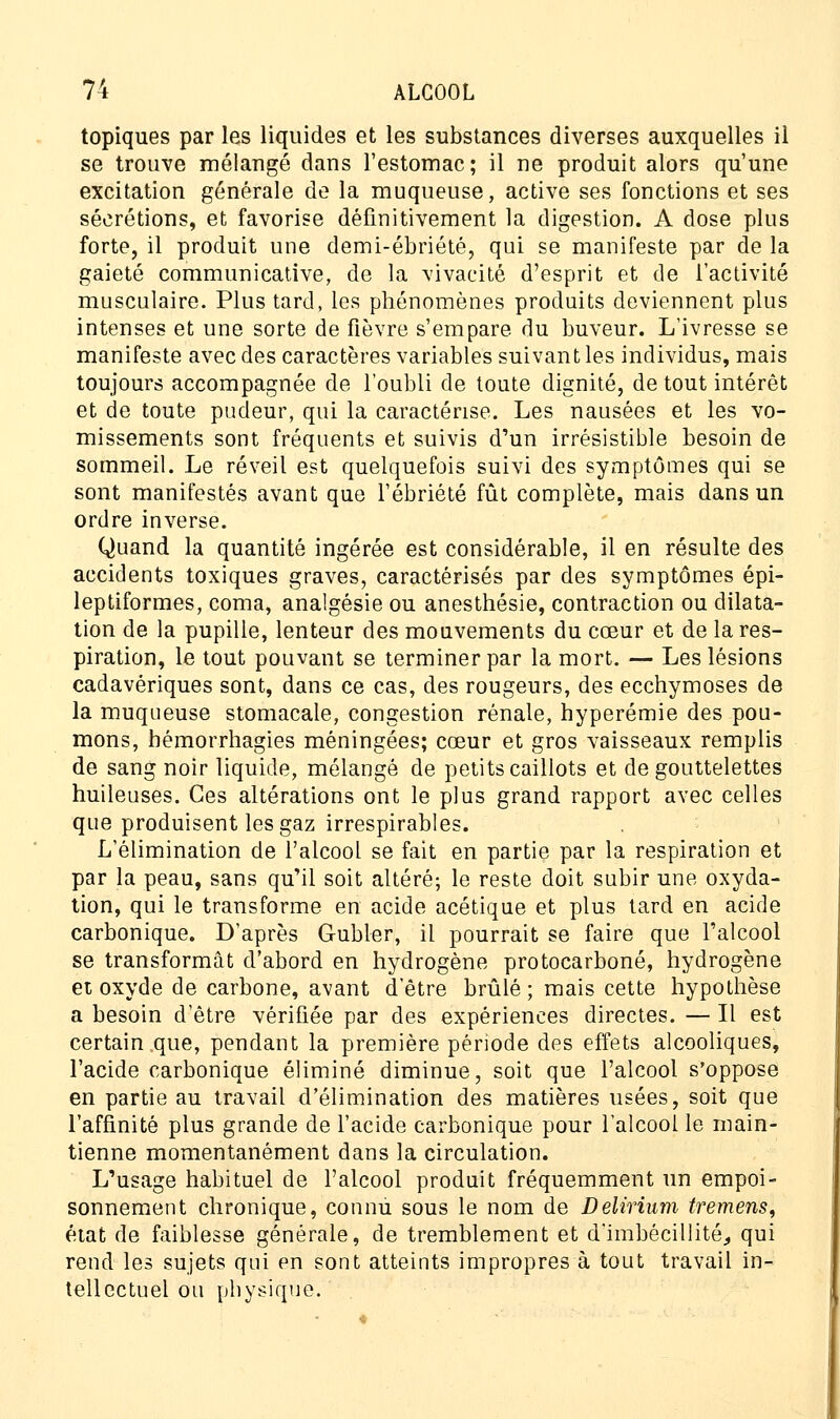 topiques par les liquides et les substances diverses auxquelles il se trouve mélangé dans l'estomac; il ne produit alors qu'une excitation générale de la muqueuse, active ses fonctions et ses sécrétions, et favorise définitivement la digestion. A dose plus forte, il produit une demi-ébriété, qui se manifeste par de la gaieté communicative, de la vivacité d'esprit et de l'activité musculaire. Plus tard, les phénomènes produits deviennent plus intenses et une sorte de fièvre s'empare du buveur. L'ivresse se manifeste avec des caractères variables suivant les individus, mais toujours accompagnée de l'oubli de toute dignité, de tout intérêt et de toute pudeur, qui la caractérise. Les nausées et les vo- missements sont fréquents et suivis d'un irrésistible besoin de sommeil. Le réveil est quelquefois suivi des symptômes qui se sont manifestés avant que l'ébriété fût complète, mais dans un ordre inverse. Quand la quantité ingérée est considérable, il en résulte des accidents toxiques graves, caractérisés par des symptômes épi- leptiformes, coma, analgésie ou anesthésie, contraction ou dilata- tion de la pupille, lenteur des mouvements du cœur et de la res- piration, le tout pouvant se terminer par la mort. — Les lésions cadavériques sont, dans ce cas, des rougeurs, des ecchymoses de la muqueuse stomacale, congestion rénale, hyperémie des pou- mons, hémorrhagies méningées; cœur et gros vaisseaux remplis de sang noir liquide, mélangé de petits caillots et de gouttelettes huileuses. Ces altérations ont le plus grand rapport avec celles que produisent les gaz irrespirables. L'élimination de l'alcool se fait en partie par la respiration et par la peau, sans qu'il soit altéré-, le reste doit subir une oxyda- tion, qui le transforme en acide acétique et plus tard en acide carbonique. D'après Gubler, il pourrait se faire que l'alcool se transformât d'abord en hydrogène protocarboné, hydrogène et oxyde de carbone, avant d'être brûlé ; mais cette hypothèse a besoin d'être vérifiée par des expériences directes. — Il est certain que, pendant la première période des effets alcooliques, l'acide carbonique éliminé diminue, soit que l'alcool s'oppose en partie au travail d'élimination des matières usées, soit que l'affinité plus grande de l'acide carbonique pour l'alcool le main- tienne momentanément dans la circulation. L'usage habituel de l'alcool produit fréquemment un empoi- sonnement chronique, connu sous le nom de Delirium tremens, état de faiblesse générale, de tremblement et d'imbécillité., qui rend les sujets qui en sont atteints impropres à tout travail in- tellectuel ou physique.