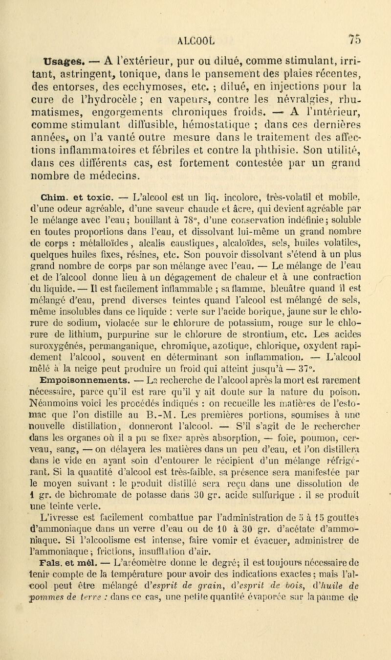 Usages. — A l'extérieur, pur ou dilué, comme stimulant, irri- tant, astringent, tonique, dans le pansement des plaies récentes, des entorses, des ecchymoses, etc. ; dilué, en injections pour la cure de l'hydrocèle ; en vapeurs, contre les névralgies, rhu- matismes, engorgements chroniques froids. —■ A l'intérieur, comme stimulant diffusible, hémostatique ; dans ces dernières années, on l'a vanté outre mesure dans le traitement des affec- tions inflammatoires et fébriles et contre la phthisie. Son utilité, dans ces différents cas, est fortement contestée par un grand nombre de médecins. Chim. et toxic. — L'alcool est un liq. incolore, très-volatil et mobile, d'une odeur agréable, d'une saveur chaude et acre, qui devient agréable par le mélange avec l'eau; bouillant à 78°, d'une conservation indéfinie; soluble en toutes proportions dans l'eau, et dissolvant lui-même un grand nombre de corps : métalloïdes, alcalis caustiques, alcaloïdes, sels, huiles volatiles, quelques huiles fixes, résines, etc. Son pouvoir dissolvant s'étend à un plus grand nombre de corps par son mélange avec l'eau. — Le mélange de l'eau et de l'alcool donne lieu à un dégagement de chaleur et à une contraction du liquide. — Il est facilement inflammable ; sa flamme, bleuâtre quand il est mélangé d'eau, prend diverses teintes quand l'alcool est mélangé de sels, même insolubles dans ce liquide : verte sur l'acide borique, jaune sur le chlo- rure de sodium, violacée sur le chlorure de potassium, rouge sur le chlo- rure de lithium, purpurine sur le chlorure de strontium, etc. Les acides suroxygénés, permanganique, chromique, azotique, chlorique, oxydent rapi- dement l'alcool, souvent en déterminant son inflammation. — L'alcool mêlé à la neige peut produire un froid qui atteint jusqu'à — 37°. Empoisonnements. — Ls recherche de l'alcool après la mort est rarement nécessaire, parce qu'il est rare qu'il y ait doute sur la nature du poison. Néanmoins voici les procédés indiqués : on recueille les matières de l'esto- mac que l'on distille au B.-M. Les premières portions, soumises à une nouvelle distillation, donneront l'alcool. — S'il s'agit de le rechercher dans les organes où il a pu se fixer après absorption, — foie, poumon, cer- veau, sang, — on délayera les matières dans un peu d'eau, et l'on distillera dans le vide en ayant soin d'entourer le récipient d'un mélange réfrigé- rant. Si la quantité d'alcool est très-faible, sa présence sera manifestée par le moyen suivant : le produit distillé sera reçu dans une dissolution de 1 gr. de bichromate de potasse dans 30 gr. acide sulfurique . il se produit une teinte verte. L'ivresse est facilement combattue par l'administration de 5 à 13 gouttes d'ammoniaque dans un verre d'eau ou de 10 à 30 gr. d'acétate d'ammo- niaque. Si l'alcoolisme est intense, faire vomir et évacuer, administrer de l'ammoniaque; frictions, insufflation d'air. Fais, et mél. — L'aréomètre donne le degré; il est toujours nécessaire de tenir compte de la température pour avoir des indications exactes ; mais l'al- cool peut être mélangé d'esprit de grain, d'esprit de bois, d'huile de ■pommes de terre : dans ce cas, une petite quantité évaporée sur la paume de