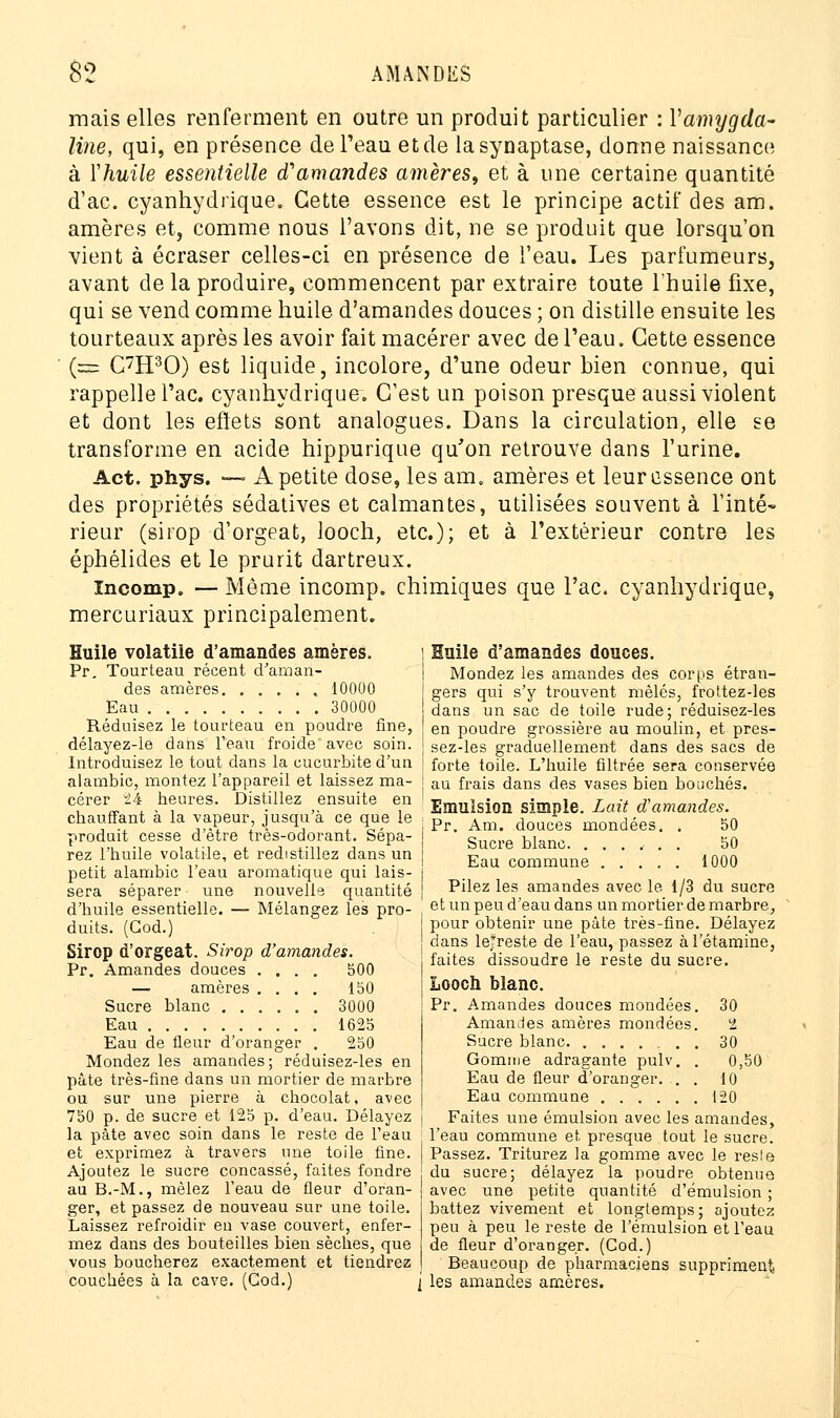 mais elles renferment en outre un produit particulier : Vamygda- line, qui, en présence de Peau et de lasynaptase, donne naissance à Yhuile essentielle d'amandes amères, et à une certaine quantité d'ac. cyanhydrique. Cette essence est le principe actif des am. amères et, comme nous l'avons dit, ne se produit que lorsqu'on vient à écraser celles-ci en présence de l'eau. Les parfumeurs, avant de la produire, commencent par extraire toute l'huile fixe, qui se vend comme huile d'amandes douces ; on distille ensuite les tourteaux après les avoir fait macérer avec de l'eau. Cette essence (=== C7H30) est liquide, incolore, d'une odeur bien connue, qui rappelle l'ac. cyanhydrique. C'est un poison presque aussi violent et dont les effets sont analogues. Dans la circulation, elle se transforme en acide hippurique qu'on retrouve dans l'urine. Act. phys. — A petite dose, les am, amères et leur essence ont des propriétés sédatives et calmantes, utilisées souvent à Tinté- rieur (sirop d'orgeat, looeh, etc.); et à l'extérieur contre les éphélides et le prurit dartreux. Incomp. — Môme incomp. chimiques que l'ac. cyanhydrique, mercuriaux principalement. Huile volatile d'amandes amères. Pr. Tourteau récent d'aman- des amères 10000 Eau 30000 Réduisez le tourteau en poudre fine, délayez-le dans l'eau froide' avec soin. Introduisez le tout dans la cucurbite d'un alambic, montez l'appareil et laissez ma- I cérer 24 heures. Distillez ensuite en ' chauffant à la vapeur, jusqu'à ce que le i produit cesse d'être très-odorant. Sépa- j rez l'huile volatile, et redistillez dans un [ petit alambic l'eau aromatique qui lais- l sera séparer une nouvelle quantité j d'huile essentielle. — Mélangez les pro- , duits. (God.) Sirop d'orgeat. Sirop d'amandes. Pr. Amandes douces .... 500 — amères .... 150 Sucre blanc ...... 3000 Eau 1625 Eau de fleur d'oranger . 250 Mondez les amandes; réduisez-les en pâte très-fine dans un mortier de marbre ou sur une pierre à chocolat, avec 750 p. de sucre et 125 p. d'eau. Délayez j la pâte avec soin dans le reste de l'eau et exprimez à travers une toile fine. Ajoutez le sucre concassé, faites fondre au B.-M., mêlez l'eau de fleur d'oran- ger, et passez de nouveau sur une toile. Laissez refroidir eu vase couvert, enfer- mez dans des bouteilles bien sèches, que vous boucherez exactement et tiendrez couchées à la cave. (God.) j Huile d'amandes douces. Mondez les amandes des corps étran- gers qui s'y trouvent mêlés, frottez-les dans un sac de toile rude; réduisez-les en poudre grossière au moulin, et pres- sez-les graduellement dans des sacs de forte toile. L'huile filtrée sera conservée au frais dans des vases bien bouchés. Emulsion simple. Lait d'amandes. Pr. Am. douces mondées. . 50 Sucre blanc. ...... 50 Eau commune 1000 Pilez les amandes avec le 1/3 du sucre et un peu d'eau dans un mortier de marbre, pour obtenir une pâte très-fine. Délayez dans le*reste de l'eau, passez àl'étamine, faites dissoudre le reste du sucre. Looch blanc. Pr. Amandes douces mondées. 30 Amandes amères mondées. 2 Sucre blanc . 30 Gomme adragante pulv. . 0,50 Eau de fleur d'oranger. . . 10 Eau commune 120 Faites une emulsion avec les amandes, l'eau commune et presque tout le sucre. Passez. Triturez la gomme avec le reste du sucre; délayez la poudre obtenue avec une petite quantité d'émulsion ; battez vivement et longtemps; ajoutez peu à peu le reste de l'émulsion et l'eau de fleur d'oranger. (Cod.) Beaucoup de pharmaciens suppriment les amandes amères.