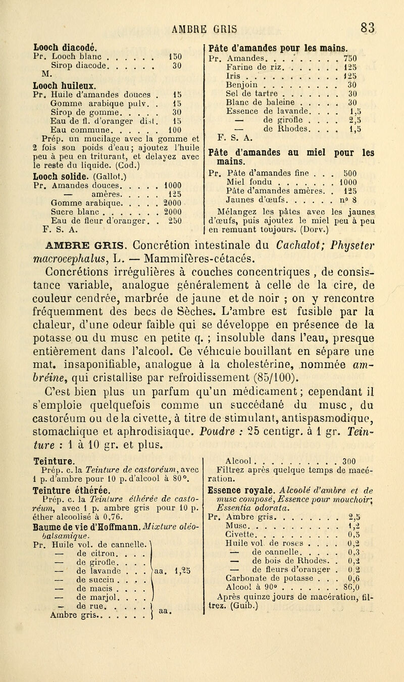 150 30 15 15 30 15 100 Looch diacodé. Pr. Looch blanc Sirop diacode M. Looch huileux. Pr. Huile d'amandes douces Gomme arabique pulv. Sirop de gomme. . . . Eau de fl. d'oranger dist Eau commune Prép. un mucilage avec la gomme et 2 fois son poids d'eau; ajoutez l'huile peu à peu en triturant, et délayez avec le reste du liquide. (God.) Looch solide. (Gallot.) Pr. Amandes douces 1000 — amères 125 Gomme arabique 2000 Sucre blanc 2000 Eau de fleur d'orauger. . 250 F. S. A. Pâte d'amandes pour les mains. Pr. Amandes. . . .' 750 Farine de riz 125 Iris . 125 Benjoin 30 Sel de tartre Blanc de baleine . . Essence de lavande. — de girofle . — de Rhodes. F. S. A. 30 30 1,5 2,5 1,5 Pâte d'amandes au miel pour les mains. Pr. Pâte d'amandes fine . . . 500 Miel fondu 1000 Pâte d'amandes amères. . 125 Jaunes d'œufs n° 8 Mélangez les pâtes avec les jaunes d'œufs, puis ajoutez le miel peu à peu | en remuant toujours. (Dorv.) AMBRE GRIS. Concrétion intestinale du Cachalot; Physeter macrocephalus, L. — Mammifères-cétacés. Concrétions irrégulières à couches concentriques , de consis- tance variable, analogue généralement à celle de la cire, de couleur cendrée, marbrée de jaune et de noir ; on y rencontre fréquemment des becs de Sèches. L'ambre est fusible par la chaleur, d'une odeur faible qui se développe en présence de la potasse ou du musc en petite q. ; insoluble dans l'eau, presque entièrement dans l'alcool. Ce véhicule bouillant en sépare une mat. insaponifiable, analogue à la cholestérine, nommée am- bréine, qui cristallise par refroidissement (85/100). C'est nien plus un parfum qu'un médicament; cependant il s'emploie quelquefois comme un succédané du musc, du castoréum ou delà civette, à titre de stimulant, antispasmodique, stomachique et aphrodisiaque. Poudre : 25 centigr. à 1 gr. Tein- ture : 1 à 10 gr. et plus. Teinture. Prép. c. la Teinture de castoréum, avec 1 p. d'ambre pour 10 p. d'alcool à 80°. Teinture éthérée. Prép. c. la Teinture éthérée de casto- réum, avec 1 p. ambre gris pour 10 p. éther alcoolisé à 0,76. Baume de vie d'Eoffmann. Mixture oléo- balsamique. Pr. Huile vol. de cannelle. — de citron — de girofle — de lavande . . . }aa. 1,25 — de succin . — de macis . — de marjol. — de rue. . Ambre gris.. . . Alcool 300 Filtrez après quelque temps de macé- ration. Essence royale. Alcoolé d'ambre et de musc composé, Essence pour mouchoir; Essentia odorat a. Pr. Ambre gris 2,5 Musc 1,2 Civette 0,5 Huile vol. de roses .... 0,2 — de cannelle 0,3 — de bois de Rhodes. . 0,2 — de fleurs d'oranger . 0 2 Carbonate de potasse . . . 0,6 Alcool à 90 86,0 Après quinze jours de macération, fil- trez. (Guib.)