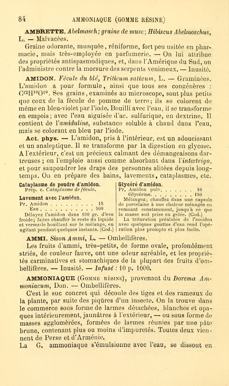 AMBRETTB. Abelmosch; graine de musc; Hibiscus Abelmoschus, L. — Malvacées. Graine odorante, musquée, réniforme, fort peu usitée en phar- macie, mais très-employée en parfumerie. — On lui attribue des propriétés antispasmodiques, et, dans l'Amérique du Sud, on l'administre contre la morsure des serpents venimeux. — Inusité. AMIDON. Fécule du blé, Triiicum sativum, L. — Graminées. L'amidon a pour formule, ainsi que tous ses congénères : C12H10O10. Ses grains, examinés au microscope, sont plus petits que ceux de la fécule de pomme de terre; ils se colorent de même en bleu-violet par l'iod e. Bouilli avec l'eau, il se transforme en empois; avec l'eau aiguisée d'ac. sulfurique, en dextrine. 11 contient de Yamiduline, substance soluble à chaud dans l'eau, mais se colorant en bleu par l'iode. Act. phys. — L'amidon, pris à l'intérieur, est un adoucissant et un analeptique. Il se transforme par la digestion en glycose. A l'extérieur, c'est un précieux calmant des démangeaisons dar- treuses ; on l'emploie aussi comme absorbant dans Yintertrigo, et pour saupoudrer les draps des personnes alitées depuis long- temps. On en prépare des bains, lavements, cataplasmes, etc. Glycéré d'amidon. Pr. Amidon pulv 10 Glycérine 150 Mélangez; chauffez dans une capsule de porcelaine à une chaleur ménagée en remuant constamment, jusqu'à ce que la masse soit prise en gelée. (God.) La trituration préalable de l'amidon avec quelques gouttes d'eau rend l'opé- ration plus prompte et plus facile. Cataplasme de poudre d'amidon. Prép. c. Cataplasme de fécule. Lavement avec l'amidon. Pr. Amidon 15 Eau 500 Délayez l'amidon dans 100 gr. d'eau froide; faites chauffer le reste du liquide et versez-le bouillant sur le mélange, en agitant pendant quelques instants. (God.) AMMI. Sison Ammi, L. — Ombellifères. Les fruits d'ammi, très-petits, de forme ovale, profondément striés, de couleur fauve, ont une odeur agréable, et les proprié- tés carminatives et stomachiques de la plupart des fruits d'om- bellifères. — Inusité. — Infusé : 10 p. 1000. AMMONIAQUE (Gomme résinb), provenant du Dorema Am- moniacum, Don. — Ombellifères. C'est le suc concret qui découle des tiges et des rameaux de la plante, par suite des piqûres d'un insecte. On la trouve dans le commerce sous forme de larmes détachées, blanches et opa- ques intérieurement, jaunâtres à l'extérieur, — ou sous forme de masses agglomérées, formées de larmes réunies par une pâte brune, contenant plus ou moins d'impuretés. Toutes deux vien- nent de Perse et d'Arménie. La G. ammoniaque s'émulsionne avec l'eau, se dissout en