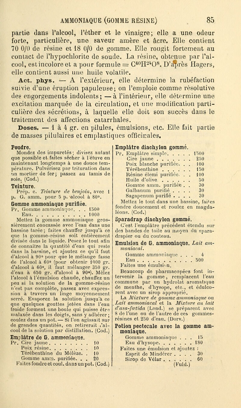 partie dans l'alcool, l'éther et le vinaigre; elle a une odeur forte, particulière, une saveur amère et acre. Elle contient 70 0/0 de résine et 18 0/0 de gomme. Elle rougit fortement au contact de l'hypochlorite de soude. La résine, obtenue par l'al- cool, est incolore et a pour formule = G40H24O8. D'a'près Hagers, elle contient aussi une huile volatile. Act. phys. — A l'extérieur, elle détermine la rubéfaction suivie d'une éruption papuleuse; on l'emploie comme résolutive des engorgements indolents; —à l'intérieur, elle détermine une excitation marquée de la circulation, et une modification parti- culière des sécrétions, à laquelle elle doit son succès dans le traitement des affections catarrhales. Doses. — 1 à 4 gr. en pilules, émulsions, etc. Elle fait partie de masses pilulaires et emplastiques officinales. Poudre. Mondez des impuretés; divisez autant que possible et faites sécher à 1 etuve en maintenant longtemps à une douce tem- pérature. Pulvérisez par trituration dans un mortier de fer; passez au tamis de soie. (God.) Teinture. Prép. c. Teinture de benjoin, avec 1 p. G. amm. pour 5 p. 'alcool à 80°. Gomme ammoniaque purifiée. Pr. Gomme ammoniaque. . . 1500 Eau .1000 Mettez la gomme ammoniaque gros- sièrement concassée avec l'eau dans une bassine tarée; faites chauffer jusqu'à ce que la gomme-résine soit entièrement divisée dans le liquide. Pesez le tout afin de connaître la quantité d'eau qui reste dans la bassine, et ajoutez ce qu'il faut d'alcool à 90° pour que le mélange fasse de l'alcool à 60° (pour obtenir 1000 gr. d'alcool à 60°, il faut mélanger 350 gr. d'eau à 650 gr. d'alcool à 90°). Mêlez l'alcool à l'émulsion chaude, chauffez un peu si la solution de la gomme-résine n'est pas complète, passez avec expres- sion à travers un linge moyennement serré. Evaporez la solution jusqu'à ce que quelques gouttes jetées dans l'eau froide forment une boule qui puisse être malaxée dans les doigts, sans y adhérer; coulez dans un pot. — Si l'on agissait sur de grandes quantités, on retirerait i'al- cool de la solution par distillation. (God.) Emplâtre de G. ammoniaque. Pr. Cire jaune 10 Poix résine 10 Térébenthine du Mélèze. . 10 Gomme amm. purifiée. . . 20 Faites fondre et coul. dans un pot. (Cod.) Emplâtre diachylon gommé. Pr. Emplâtre simple 1500 Cire jaune 250 Poix blanche purifiée. . . 100 Térébenthine 150 Résine élemi purifiée. . . 100 Huile d'olive. 50 Gomme amm. purifiée . . 30 Galbanum purifié .... 30 Sagapenum purifié .... 30 Mettez le tout dans une bassine, faites fondre doucement et roulez en magda- léons. (God.) Sparadrap diachylon gommé. C'est l'emplâtre précédent étendu sur des bandes de toile au moyen du spara- drapier ou du couteau. Emulsion de G. ammoniaque. Lait am- moniacal. Gomme ammoniaque ... 4 Eau 500 Faites une emulsion. Beaucoup de pharmacopées font in- tervenir la gomme, remplacent l'eau commune par un hydrolat aromatique de menthe, d'hysope, etc., et édulco- rent avec un sirop approprié. La Mixture de gomme ammoniaque ou Lait ammoniacal et la Mixture au lait d'asa-fœtida (Lond.) se préparent avec 8 de l'une ou de l'autre de ces gommes- résines et 250 d'eau. (Dorv.) Potion pectorale avec la gomme am- moniaque. Gomme ammoniaque ... 15 Eau d'hysope 180 Faites une, emulsion et ajoutez : Esprit de Mindérer .... 30 Sirop de Vélar 60 (Fuld.)