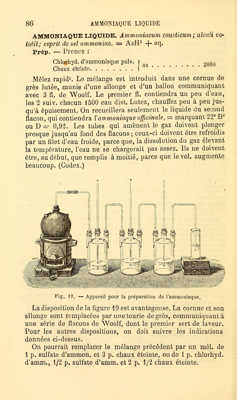 AMMONIAQUE liquide. Ammoniacum causticum; alcali vo- latil; esprit de sel ammoniac. = AzH3 -}- aq. Prép. — Prenez : Chlorhyd. d'ammoniaque pulv. J 2000 Chaux éteinte j Mêlez rapidt. Le mélange est introduit dans une cornue de grès lutée, munie d'une allonge et d'un ballon communiquant avec 3 fl. de Woolf. Le premier fl. contiendra un peu d'eau, les 2 suiv. chacun 1500 eau dist. Lutez, chauffez peu à peu jus- qu'à épuisement. On recueillera seulement le liquide du second flacon, qui contiendra Y ammoniaque officinale, = marquant 22° Be ou D — 0,92. Les tubes qui amènent le gaz doivent plonger presque jusqu'au fond des flacons ; ceux-ci doivent être refroidis par un filet d'eau froide, parce que, la dissolution du gaz élevant la température, l'eau ne se chargerait pas assez. Ils ne doivent être, au début, que remplis à moitié, parce que le vol. augmente beaucoup. (Codex.) Fig. 19. — Appareil pour la préparation de l'ammoniaque. La disposition de la figure 19 est avantageuse. La cornue et son allonge sont remplacées parunetourie degrés, communiquante une série de flacons de Woolf, dont le premier sert de laveur. Pour les autres dispositions, on doit suivre les indications données ci-dessus. On pourrait remplacer le mélange précédent par un mél. de 1 p. sulfate d'ammon. et 3 p. chaux éteinte, ou de 1 p. chlorhyd. d'amm., 1/2 p. sulfate d'amm. et 2 p. 1/2 chaux éteinte.