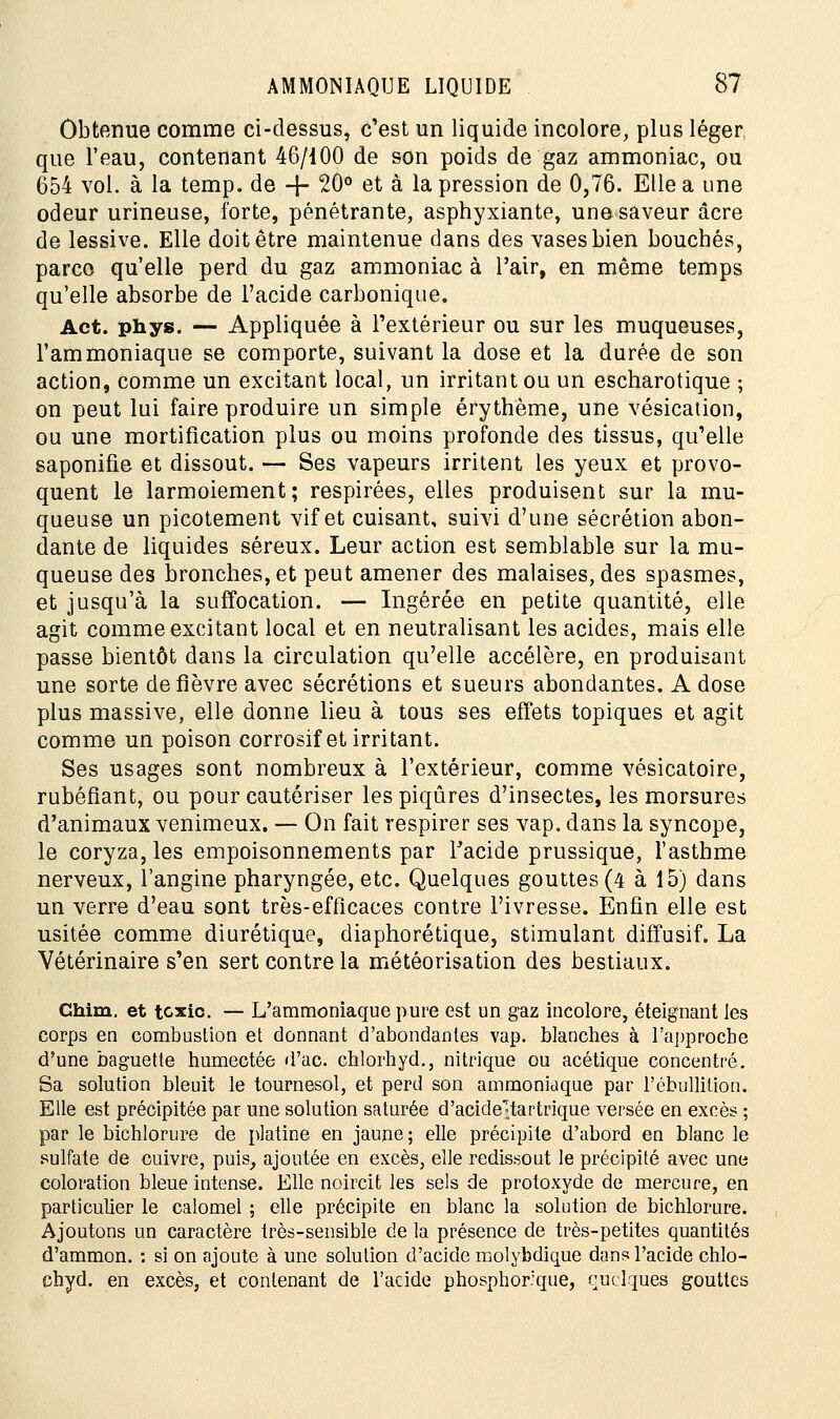 Obtenue comme ci-dessus, c'est un liquide incolore, plus léger que l'eau, contenant 46/100 de son poids de gaz ammoniac, ou 654 vol. à la temp. de + 20° et à la pression de 0,76. Elle a une odeur urineuse, forte, pénétrante, asphyxiante, une saveur acre de lessive. Elle doit être maintenue dans des vases bien bouchés, parce qu'elle perd du gaz ammoniac à l'air, en même temps qu'elle absorbe de l'acide carbonique. Act. phys. — Appliquée à l'extérieur ou sur les muqueuses, l'ammoniaque se comporte, suivant la dose et la durée de son action, comme un excitant local, un irritant ou un escharotique ; on peut lui faire produire un simple érythème, une vésication, ou une mortification plus ou moins profonde des tissus, qu'elle saponifie et dissout. — Ses vapeurs irritent les yeux et provo- quent le larmoiement; respirées, elles produisent sur la mu- queuse un picotement vif et cuisant, suivi d'une sécrétion abon- dante de liquides séreux. Leur action est semblable sur la mu- queuse des bronches, et peut amener des malaises, des spasmes, et jusqu'à la suffocation. — Ingérée en petite quantité, elle agit comme excitant local et en neutralisant les acides, mais elle passe bientôt dans la circulation qu'elle accélère, en produisant une sorte de fièvre avec sécrétions et sueurs abondantes. A dose plus massive, elle donne lieu à tous ses effets topiques et agit comme un poison corrosif et irritant. Ses usages sont nombreux à l'extérieur, comme vésicatoire, rubéfiant, ou pour cautériser les piqûres d'insectes, les morsures d'animaux venimeux. — On fait respirer ses vap. dans la syncope, le coryza, les empoisonnements par Facide prussique, l'asthme nerveux, l'angine pharyngée, etc. Quelques gouttes (4 à 15) dans un verre d'eau sont très-efficaces contre l'ivresse. Enfin elle est usitée comme diurétique, diaphorétique, stimulant diffusif. La Vétérinaire s'en sert contre la météorisation des bestiaux. Chim, et texte. — L'ammoniaque pure est un gaz incolore, éteignant les corps en combustion et donnant d'abondantes vap. blanches à l'approche d'une baguette humectée d'ac. chlorhyd., nitrique ou acétique concentré. Sa solution bleuit le tournesol, et perd son ammoniaque par l'ébullilion. Elle est précipitée par une solution saturée d'acide>tartrique versée en excès ; par le bichlorure de platine en jaune ; elle précipite d'abord en blanc le sulfate de cuivre, puis, ajoutée en excès, elle redissout le précipité avec une coloration bleue intense. Elle noircit les sels de protoxyde de mercure, en particulier le calomel ; elle précipite en blanc la solution de bichlorure. Ajoutons un caractère très-sensible de la présence de très-petites quantités d'ammon. : si on ajoute à une solution d'acide molybdique dans l'acide chlo- chyd. en excès, et contenant de l'acide phosphorque, quelques gouttes