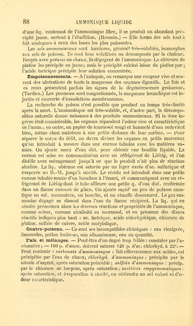 d'une liq. contenant de l'ammoniaque libre, il se produit un abondant pré- cipité jaune, surtout à Pébullition. (Roussin.) — Elle forme des sels tout à fait analogues à ceux des bases les plus puissantes. Les sels ammoniacaux sont incolores, général1 très-eolubles, isomorphes aux sels de potasse. Ils sont tous volatilisés ou décomposés par la chaleur. Broyés avec potasse ou chaux, ils dégagent de l'ammoniaque. Le chlorure de platine les précipite en jaune; mais le précipité calciné laisse du platine pur ; l'acide tartrique précipite leur solution concentrée. Empoisonnements. — A l'autopsie, on remarque une rougeur vive et sou- vent des ulcérations de toute la muqueuse des organes digestifs. Le foie et es reins présentent parfois les signes de la dégénérescence graisseuse. (Tardieu.) Les poumons sont congestionnés, la muqueuse bronchique est in- jectée et couverte d'exsudations membraneuses. La recherche du poison n'est possible que pendant un temps très-limité après la mort. L'ammoniaque est très-volatile, et, d'autre part, la décompo- sition naturelle donne naissance à des produits ammoniacaux. Si la dose in- gérée était considérable, les organes répandent l'odeur vive et caractéristique de l'arma.; en outre, un papier de tournesol rougi et humecté d'eau redevient bleu, même étant maintenu à une petite distance de leur surface. — Four séparer le corps du délit, on devra diviser les organes en petits morceaux qu'on introduit à mesure dans une cornue tubulée avec les matières vo- mies. On ajoute assez d'eau dist. pour obtenir une bouillie liquide. La cornue est mise en communication avec un réfrigérant de Liébig, et l'on distille avec ménagement jusqu'à ce que le produit n'ait plus de réaction alcaline. La liq. obtenue est saturée par un léger excès d'ac. sulfurique et évaporée au B.-M. jusqu'à siccité. Le résidu est introduit dans une petite cornue tubulée munie d'un bouchon à l'émeri, et communiquant avec un ré- frigérant de Liébig dont le tube affleure une petite q. d'eau dist. renfermée dans un flacon entouré de glace. On ajoute rapid' un peu de potasse caus- tique en sol. concentrée, on bouche, et on chauffe doucement. Le gaz am- moniac dégagé se dissout dans l'eau du flacon récipient. La liq. qui en résulte présentera alors les diverses réactions et propriétés de l'ammoniaque, comme odeur, comme alcalinité au tournesol, et en présence des divers réactifs indiqués plus haut : ac. tartrique, acide chlorhydrique, chlorure de p'atine, sulfate de cuivre, acide molybdique. Contre-poisons. — Ce sont ses incompatibles chimiques : eau vinaigrée, limonades, potion huileuse, eau albumineuse, eau en quantité. Fais, et mélanges. — Peut être d'un degré trop faible : constater par l'a- réomètre ; — 100 p. d'amm. doivent saturer 120 p. d'ac. chlorhyd. à 22°.— Peut contenir : carbonate d'ammoniaque ; fait effervescence aux acides, est précipitée par l'eau de chaux; chlorhyd. d'ammoniaque : précipite par le nitrate d'argent, après saturation préalable ; sulfate d'ammoniaque : précip. parle chlorure de baryum, après saturation ; m atières empyreumatiques : après saturation, et évaporation à siccité, on obtiendra un sel coloré et d'o- deur caractéristique.
