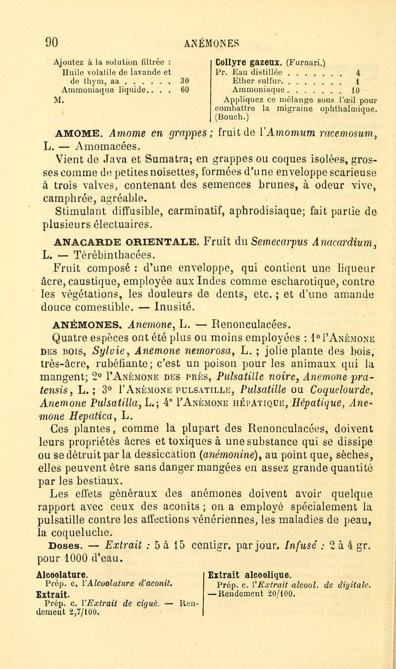 Ajoutez à la solution filtrée : Huile volatile de lavande et de thym, aa 30 Ammoniaque liquide.. . . 60 M. Collyre gazeux. (Furnari.) Pr. Eau distillée 4 Ether sulfur 1 Ammoniaque 10 Appliquez ce mélange sous l'œil pour combattre la migraine ophthalmique. (Bouch.) AMOME. Amome en grappes; fruit de YAmomum racemosum, L. — Amomacées. Vient de Java et Sumatra; en grappes ou coques isolées, gros- ses comme de petites noisettes, formées d'une enveloppe scarieuse à trois valves, contenant des semences brunes, à odeur vive, camphrée, agréable. Stimulant diffusible, carminatif, aphrodisiaque; fait partie de plusieurs électuaires. ANACARDE ORIENTALE. Fruit du Semecarpus Anacardium, L. — Térébinthacées. Fruit composé : d'une enveloppe, qui contient une liqueur acre, caustique, employée aux Indes comme escharotique, contre les végétations, les douleurs de dents, etc. ; et d'une amande douce comestible. — Inusité. ANÉMONES. Anémone, L. — Benonculacées. Quatre espèces ont été plus ou moins employées : 1° 1'Anémone des bois, Sylvie, Anémone nemorosa, L. ; jolie plante des bois, très-âcre, rubéfiante; c'est un poison pour les animaux qui la mangent; 2° F Anémone des prés, Pulsatille noire, Anémone pra- tensis, L. ; 3° F Anémone pulsatille, Pulsatille ou Coquelourde, Anémone Pulsatilla, L.; 4° F Anémone hépatique, Hépatique, Ané- mone Hepatica, L. Ces plantes, comme la plupart des Renonculacées, doivent leurs propriétés acres et toxiques à une substance qui se dissipe ou se détruit par la dessiccation (anémonine)t au point que, sèches, elles peuvent être sans danger mangées en assez grande quantité par les bestiaux. Les effets généraux des anémones doivent avoir quelque rapport avec ceux des aconits ; on a employé spécialement la pulsatille contre les affections vénériennes, les maladies de peau, la coqueluche. Doses. — Extrait : 5 à 15 centigr. par jour. Infusé ; 2 à 4 gr. pour 1000 d'eau. Alcoolature. Extrait alcoolique. Prép. c. Y Alcoolature d'aconit. prép. c. YExtrait alcool, de digitale. Extrait. —Rendement 20/100. Prép. c. YExtrait de ciguè. — Ren- dement 2,7/100.