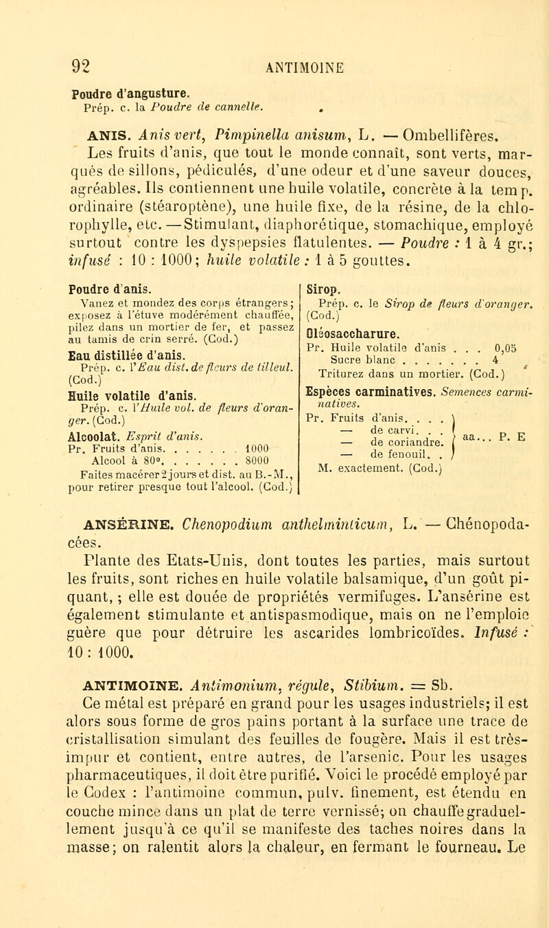 Poudre d'angusture. Prép. c. la Poudre de cannelle. ANIS. Anisvert, Pimpinella anisum, L. —Ombellifères. Les fruits d'anis, que tout le monde connaît, sont verts, mar- qués de sillons, pédicules, d'une odeur et d'une saveur douces, agréables. Ils contiennent une huile volatile, concrète à la tem p. ordinaire (stéaroptène), une huile fixe, de la résine, de la chlo- rophylle, etc. —Stimulant, diaphorétique, stomachique, employé surtout contre les dyspepsies flatulentes. — Poudre : 1 à 4 gr.; infusé : 10 : 1000; huile volatile : 1 à 5 gouttes. Poudre d'anis. Vanez et mondez des corps étrangers; exposez à l'étuve modérément chauffée, pilez dans un mortier de fer, et passez au tamis de crin serré. (God.) Eau distillée d'anis. Prép. c. Y Eau dist.de fleurs de tilleul. (Cod.) Huile volatile d'anis. Prép. c. Y Huile vol. de fleurs d'oran- ger. (God.) Alcoolat. Esprit d'anis. Pr. Fruits d'anis 1000 Alcool à 80» 8000 Faites macérer2 jours et dist. auB.-M., pour retirer presque tout l'alcool. (God.) Sirop. Prép. c. le Sirop de fleurs d'oranger. (God.) Oléosaccharure. Pr. Huile volatile d'anis . . . 0,05 Sucre blanc 4 Triturez dans un mortier. (Cod.) Espèces carminatives. Semences carmi- natives. Pr. Fruits d'anis. . . . \ — de carvi. . . ' — de coriandre. / — de fenouil. . / M. exactement. (God.) P. E AN8ËB.INE. Chenopodium anthelminlicum, L.—Chénopoda- cées. Plante des Etats-Unis, dont toutes les parties, mais surtout les fruits, sont riches en huile volatile balsamique, d'un goût pi- quant, ; elle est douée de propriétés vermifuges. LTansérine est également stimulante et antispasmodique, mais on ne l'emploie guère que pour détruire les ascarides lombricoïdes. Infusé : 10: 1000. ANTIMOINE. Aniimonium. régule, Stibium. = Sb. Ce métal est préparé en grand pour les usages industriels; il est alors sous forme de gros pains portant à la surface une trace de cristallisation simulant des feuilles de fougère. Mais il est très- impur et contient, entre autres, de l'arsenic. Pour les usages pharmaceutiques, il doit être purifié. Voici le procédé employé par le Codex : l'antimoine commun, pulv. finement, est étendu en couche mince dans un plat de terre vernissé; on chauffe graduel- lement jusqu'à ce qu'il se manifeste des taches noires dans la masse ; on ralentit alors la chaleur, en fermant le fourneau. Le