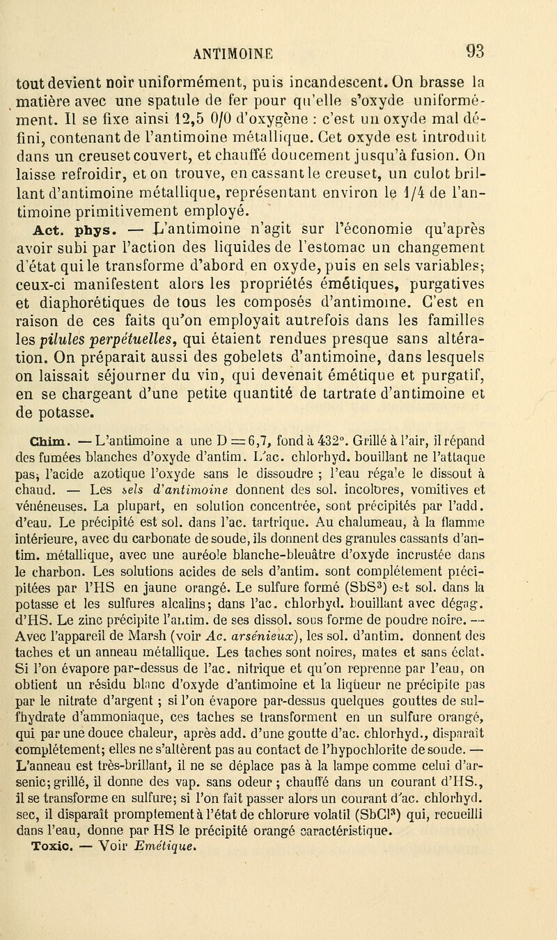tout devient noir uniformément, puis incandescent. On brasse la matière avec une spatule de fer pour qu'elle s'oxyde uniformé- ment. Il se fixe ainsi 12,5 0/0 d'oxygène : c'est un oxyde mal dé- fini, contenant de l'antimoine métallique. Cet oxyde est introduit dans un creuset couvert, et chauffé doucement jusqu'à fusion. On laisse refroidir, et on trouve, en cassant le creuset, un culot bril- lant d'antimoine métallique, représentant environ le 1/4 de l'an- timoine primitivement employé. Act. phys. — {/antimoine n'agit sur l'économie qu'après avoir subi par l'action des liquides de l'estomac un changement d'état qui le transforme d'abord en oxyde, puis en sels variables; ceux-ci manifestent alors les propriétés émétiques, purgatives et diaphorétiques de tous les composés d'antimoine. C'est en raison de ces faits qu'on employait autrefois dans les familles les pilules perpétuelles, qui étaient rendues presque sans altéra- tion. On préparait aussi des gobelets d'antimoine, dans lesquels on laissait séjourner du vin, qui devenait émétique et purgatif, en se chargeant d'une petite quantité de tartrate d'antimoine et de potasse. Chim. — L'antimoine a une D = 6,7, fond à 432°. Grillé à l'air, il répand des fumées blanches d'oxyde d'antim. Lac. chlorhyd. bouillant ne l'attaque pas* l'acide azotique l'oxyde sans le dissoudre ; l'eau régaTe le dissout à chaud. — Les sels d'antimoine donnent des sol. incolores, vomitives et vénéneuses. La plupart, en solution concentrée, sont précipités par l'add. d'eau. Le précipité est sol. dans Tac. tartrique. Au chalumeau, à la flamme intérieure, avec du carbonate de soude, ils donnent des granules cassants d'an- tim. métallique, avec une auréole blanche-bleuâtre d'oxyde incrustée dans le charbon. Les solutions acides de sels d'antim. sont complètement piéci- pitées par l'HS en jaune orangé. Le sulfure formé (SbS3) e=t sol. dans la potasse et les sulfures alcalins; dans l'ac. chlorhyd. bouillant avec dégag. d'HS. Le zinc précipite l'antim. de ses dissol. sous forme de poudre noire. — Avec l'appareil de Marsh (voir Ac. arsénieuœ), les sol. d'antim. donnent des taches et un anneau métallique. Les taches sont noires, mates et sans éclat. Si l'on évapore par-dessus de l'ac. nitrique et qu'on reprenne par l'eau, on obtient un résidu blanc d'oxyde d'antimoine et la liqueur ne précipite pas par le nitrate d'argent ; si l'on évapore par-dessus quelques gouttes de sul- fhydrate d'ammoniaque, ces taches se transforment en un sulfure orangé, qui par une douce chaleur, après add. d'une goutte d'ac. chlorhyd., disparaît complètement; elles ne s'altèrent pas au contact de l'hypochlorite de soude. — L'anneau est très-brillant, il ne se déplace pas à la lampe comme celui d'ar- senic; grillé, il donne des vap. sans odeur; chauffé dans un courant d'HS., il se transforme en sulfure; si l'on fait passer alors un courant d'ac. chlorhyd. sec, il disparaît promptement à l'état de chlorure volatil (SbCl3) qui, recueilli dans l'eau, donne par HS le précipité orangé caractéristique. Toxio. — Voir Emétique.