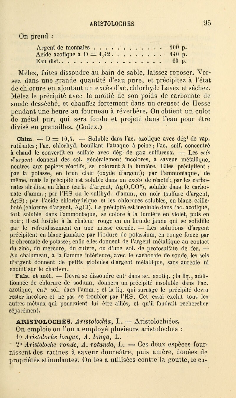 On prend : Argent de monnaies 100 p. Acide azotique à D = 1,42 140 p. Eau dist 60 p. Mêlez, faites dissoudre au bain de sable, laissez reposer. Ver- sez dans une grande quantité d'eau pure, et précipitez à l'état de chlorure en ajoutant un excès d'ac. chlorhyd; Lavez et séchez. Mêlez le précipité avec la moitié de son poids de carbonate de soude desséché, et chauffez fortement dans un creuset de Hesse pendant une heure au fourneau à réverbère. On obtient un culot de métal pur, qui sera fondu et projeté dans l'eau pour être divisé en grenailles. (Codex.) Chim. — D = 10,5. — Soluble dans lac. azotique avec dég1 de vap. rutilantes; l'ac. chlorhyd. bouillant l'attaque à peine; l'ac. suif, concentré à chaud le convertit en sulfate avec dég' de gaz sulfureux. — Les sels d'argent donnent des sol. généralement incolores, à saveur métallique, neutres aux papiers réactifs, se colorant à la lumière. Elles précipitent : par la potasse, en brun clair (oxyde d'argent); par l'ammoniaque, de même, mais le précipité est soluble dans un excès de réactif; parles carbo- nates alcalins, en blanc (carb. d'argent, AgO,C02), soluble dans le carbo- nate d'amm. ; par l'HS ou le sulfhyd. d'amm., en noir (sulfure d'argent, AgS) ; par l'acide chlorhydrique et les chlorures solubles, en blanc caille- boté (chlorure d'argent, AgCl). Le précipité est insoluble dans l'ac. azotique, fort soluble dans l'ammonîaque, se colore à la lumière en violet, puis en noir ; il est fusible à la chaleur rouge en un liquide jaune qui se solidifie par le refroidissement en une masse cornée. — Les solutions d'argent précipitent en blanc jaunâtre par l'iodure de potassium, sn rouge foncé par le chromate de potasse; enfin elles donnent de l'argent métallique au contact du zinc, du mercure, du cuivre, ou d'une sol. de protosulfate de fer. — Au chalumeau, à la flamme intérieure, avec le carbonate de soude, les sels d'argent donnent de petits globules d'argent métallique, sans auréole ni enduit sur le charbon. Fais, et mél. —Devra se dissoudre ent1 dans ac. azotiq. ; la liq., addi- tionnée de chlorure de sodium, donnera un précipité insoluble dans l'ac. azotique, ent* sol. dans l'amm. ; et la liq. qui surnage le précipité devra rester incolore et ne pas se troubler par l'HS. Cet essai exclut tous les autres métaux qui pourraient lui être alliés, et qu'il faudrait rechercher séparément. ARISTOLOCHES. Aristolochia, L. — Aristolochiées. On emploie ou l'on a employé plusieurs aristoloches : 1» Aristoloche longue, A. longa, L. * 2° Aristoloche ronde, A. rotunda, L. —Ces deux espèces four- nissent des racines à saveur douceâtre, puis amère, douées de propriétés stimulantes. On les a utilisées contre la goutte, le ca-
