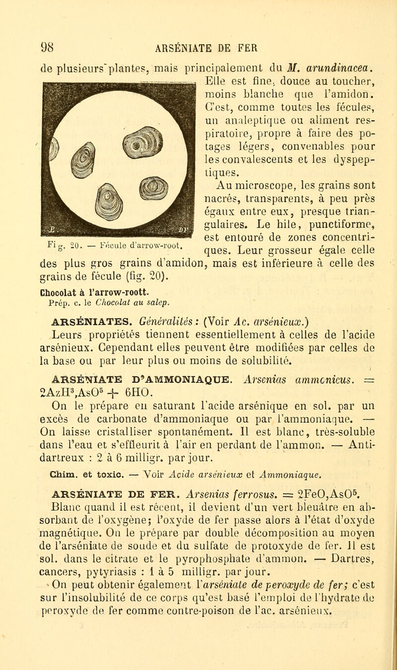 de plusieurs~plantes, mais principalement du M. arundinacea. Elle est fine, douce au toucher, moins blanche que l'amidon. C'est, comme toutes les fécules, un analeptique ou aliment res- piratoire, propre à faire des po- tages légers, convenables pour les convalescents et les dyspep- tiques. Au microscope, les grains sont nacrés, transparents, à peu près — Fécule d'arrow-root. gulaires. Le hile, punctiforme, est entouré de zones concentri- ques. Leur grosseur égale celle des plus gros grains d'amidon, mais est inférieure à celle des grains de fécule (fig. 20). Chocolat à l'arrow-roott. Prép. c. le Chocolat au salep. ARSÉniates. Généralités : (Voir Ac. arsénîeux.) Leurs propriétés tiennent essentiellement à celles de l'acide arsénieux. Cependant elles peuvent être modifiées par celles de la base ou par leur plus ou moins de solubilité. ARSÉNIATE D'AMMONIAQUE. Arsenias ammcnicus. = 2AzH3,As05 -f 6HO. On le prépare en saturant l'acide arsénique en sol. par un excès de carbonate d'ammoniaque ou par l'ammoniaque. — On laisse cristalliser spontanément. Il est blanc, très-soluble dans l'eau et s'effleurit à l'air en perdant de l'ammon. — Anti- dartreux : 2 à 6 milligr. par jour. Chim. et toxic. Voir Acide arsénieux et Ammoniaque. ARSÉNIATE DE FER. Arsenias ferrosus. = 2FeO,As05. Blanc quand il est récent, il devient d'un vert bleuâtre en ab- sorbant de l'oxygène; l'oxyde de fer passe alors à l'état d'oxyde magnétique. On le prépare par double décomposition au moyen de l'arséniate de soude et du sulfate de protoxyde de fer. Jl est sol. dans le citrate et le pyrophosphate d'ammon. — Dartres, cancers, pytyriasis : 1 à 5 milligr. par jour. On peut obtenir également Yarséniate de peroxyde de fer; c'est sur l'insolubilité de ce corps qu'est basé l'emploi de l'hydrate de peroxyde de fer comme contre-poison de l'ac. arsénieux.