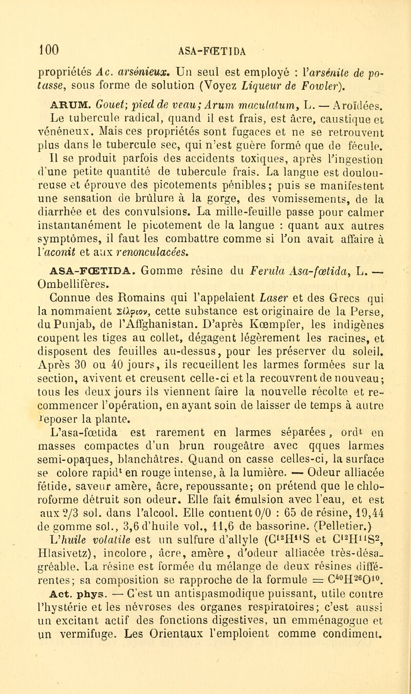 propriétés Ac. arsmieucc. Un seul est employé : Yarsénite de po- tasse, sous forme de solution (Voyez Liqueur de Fowler). ARUM. Gouet; pied de veau; Arum rnaculatum, L. — Aroïdées. Le tubercule radical, quand il est frais, est acre, caustique et vénéneux. Mais ces propriétés sont fugaces et ne se retrouvent plus dans le tubercule sec, qui n'est guère formé que de fécule. Il se produit parfois des accidents toxiques, après l'ingestion d'une petite quantité de tubercule frais. La langue est doulou- reuse et éprouve des picotements pénibles; puis se manifestent une sensation de brûlure à la gorge, des vomissements, de la diarrhée et des convulsions. La mille-feuille passe pour calmer instantanément le picotement de la langue : quant aux autres symptômes, il faut les combattre comme si Ton avait affaire à l'acoîiit et aux renonculacées. asa-fœtida. Gomme résine du Ferula Âsa-fœtida, L. — Ombellifères. Connue des Romains qui l'appelaient Laser et des Grecs qui la nommaient 2l\?av, cette substance est originaire de la Perse, duPunjab, de rAffghanistan. D'après Kcempfer, les indigènes coupent les tiges au collet, dégagent légèrement les racines, et disposent des feuilles au-dessus, pour les préserver du soleil. Après 30 ou 40 jours, ils recueillent les larmes formées sur la section, avivent et creusent celle-ci et la recouvrent de nouveau; tous les deux jours ils viennent faire la nouvelle récolte et re- commencer l'opération, en ayant soin de laisser de temps à autre Reposer la plante. L'asa-fœtida est rarement en larmes séparées, ordt en masses compactes d'un brun rougeâtre avec qques larmes semi-opaques, blanchâtres. Quand on casse celles-ci, la surface se colore rapid* en rouge intense, à la lumière. — Odeur alliacée fétide, saveur amère, acre, repoussante; on prétend que le chlo- roforme détruit son odeur. Elle fait émulsion avec l'eau, et est aux 2/3 sol. dans l'alcool. Elle contient 0/0 : 65 de résine, 19,44 de gomme sol., 3,6 d'huile vol., 11,6 de bassorine. (Pelletier.) t'huile volatile est un sulfure d'allyle (C^IP'S et G«2HS2, Hlasivetz), incolore, acre, amère, d'odeur alliacée très-désa- gréable. La résine est formée du mélange de deux résines diffé- rentes; sa composition se rapproche de la formule = C40H26O10. Act. phys. — C'est un antispasmodique puissant, utile contre l'hystérie et les névroses des organes respiratoires; c'est aussi un excitant actif des fonctions digestives, un emménagogue et un vermifuge. Les Orientaux l'emploient comme condiment.