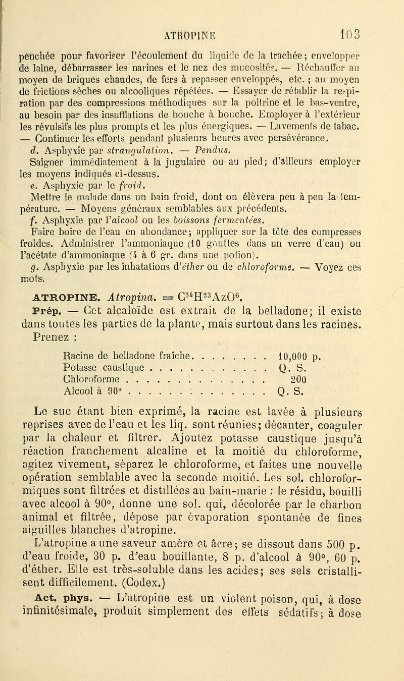 penchée pour favoriser l'écoulement du liquide de la trachée ; envelopper de laine, débarrasser les narines et le nez des mucosité?. — Réchauffer au moyen de briques chaudes, de fers à repasser enveloppés, etc. ; au moyen de frictions sèches ou alcooliques répétées. — Essayer de rétablir la respi- ration par des compressions méthodiques sur la poitrine et le bas-ventre, au besoin par des insufflations de bouche à bouche. Employer à l'extérieur les révulsifs les plus prompts et les plus énergiques. — Lavements de tabac. — Continuer les efforts pendant plusieurs heures avec persévérance. d. Asphyxie par strangulation. — Pendus. Saigner immédiatement à la jugulaire ou au pied ; d'ailleurs employer les moyens indiqués ci-dessus. e. Asphyxie par le froid. Mettre le malade dans un bain froid, dont on élèvera peu à peu la tem- pérature. — Moyens généraux semblables aux précédents. f. Asphyxie par Valcool ou les boissons fermentées. Faire boire de l'eau en abondance; appliquer sur la tête des compresses froides. Administrer l'ammoniaque (10 gouttes dans un verre d'eau) ou l'acétate d'ammoniaque (4 à 6 gr. dans une potion). g. Asphyxie par les inhatations d'éther ou de chloroforme. — Voyez ces mots. atropine. Atropina. = C34H23Az06. Prép. — Cet alcaloïde est extrait de la belladone; il existe dans toutes les parties de la plante, mais surtout dans les racines. Prenez : Racine de belladone fraîche 10,000 p. Potasse caustique Q. S. Chloroforme 200 Alcool à 90° Q. S. Le suc étant bien exprimé, la racine est lavée à plusieurs reprises avec de l'eau et les liq. sont réunies; décanter, coaguler par la chaleur et filtrer. Ajoutez potasse caustique jusqu'à réaction franchement alcaline et la moitié du chloroforme, agitez vivement, séparez le chloroforme, et faites une nouvelle opération semblable avec la seconde moitié. Les sol. chlorofor- miques sont filtrées et distillées au bain-marie : le résidu, bouilli avec alcool à 90°, donne une sol. qui, décolorée par le charbon animal et filtrée, dépose par évaporation spontanée de fines aiguilles blanches d'atropine. L'atropine a une saveur amère et acre-, se dissout dans 500 p. d'eau froide, 30 p. d'eau bouillante, 8 p. d'alcool à 90°, 60 p. d'éther. Elle est très-soluble dans les acides; ses sels cristalli- sent difficilement. (Codex.) Act. phys. — L'atropine est un violent poison, qui, à dose infinitésimale, produit simplement des effets sédatifs; à dose