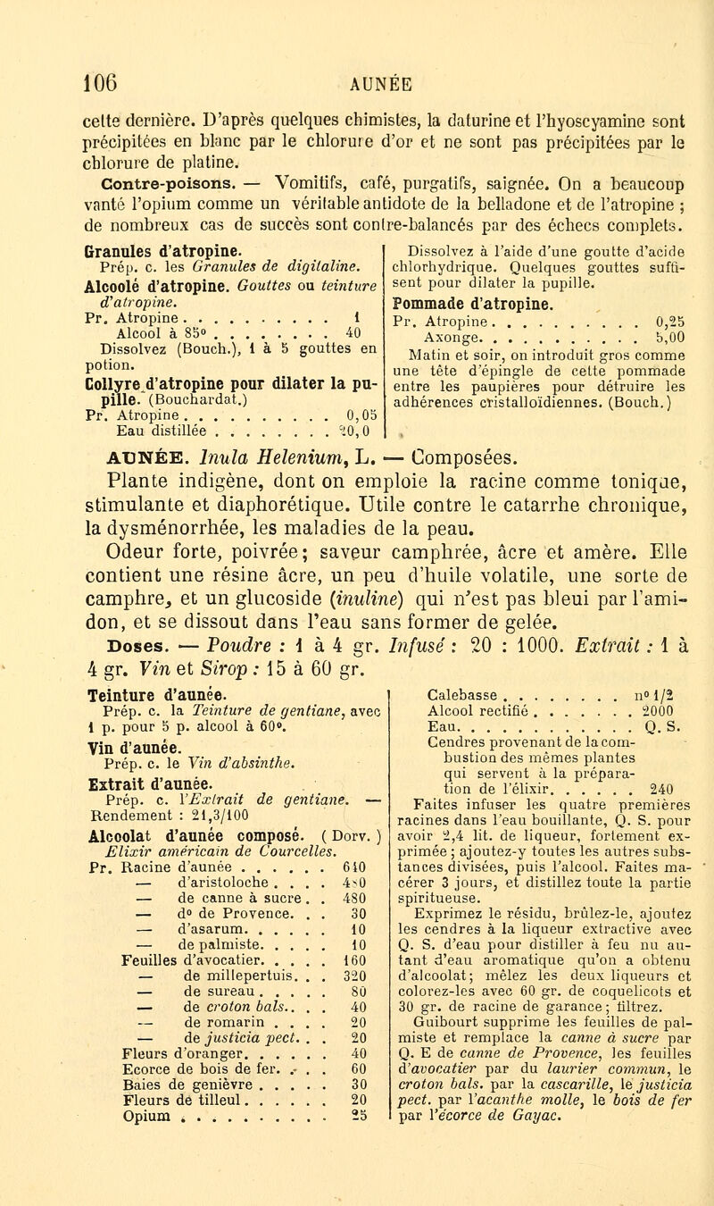 cette dernière. D'après quelques chimistes, la daturine et l'hyoscyamine sont précipitées en blanc par le chlorure d'or et ne sont pas précipitées par le chlorure de platine. Contre-poisons. — Vomitifs, café, purgatifs, saignée. On a beaucoup vanté l'opium comme un véritable antidote de la belladone et de l'atropine ; de nombreux cas de succès sont contre-balancés par des échecs complets. Dissolvez à l'aide d'une goutte d'acide chlorhydrique. Quelques gouttes suffi- sent pour dilater la pupille. Pommade d'atropine. Pr. Atropine 0,25 Axonge 5,00 Matin et soir, on introduit gros comme une tête d'épingle de cette pommade entre les paupières pour détruire les adhérences cristalloïdiennes. (Bouch.) Granules d'atropine. Prép. c. les Granules de digitaline. Alcoolé d'atropine. Gouttes ou teinture d'atropine. Pr. Atropine 1 Alcool à 85» 40 Dissolvez (Bouch.), 1 à 5 gouttes en potion. Collyre^d'atropine pour dilater la pu- pille. (Bouchardat.) Pr. Atropine 0,05 Eau distillée ci0,0 AUNÉE. Inula Helenium, L. — Composées. Plante indigène, dont on emploie la racine comme toniqae, stimulante et diaphorétique. Utile contre le catarrhe chronique, la dysménorrhée, les maladies de la peau. Odeur forte, poivrée; saveur camphrée, acre et amère. Elle contient une résine acre, un peu d'huile volatile, une sorte de camphre., et un glucoside (inuline) qui n'est pas bleui par l'ami- don, et se dissout dans l'eau sans former de gelée. Doses. — Poudre : i à 4 gr. Infusé : 20 : 1000. Extrait : 1 à 4 gr. Vin et Sirop : 15 à 60 gr. Teinture d'aunée. Prép. c. la Teinture de gentiane, avec 1 p. pour 5 p. alcool à 60». Vin d'aunée. Prép. c. le Vin d'absinthe. Extrait d'aunée. Prép. c. l'Extrait de gentiane. — Rendement : 21,3/100 Alcoolat d'aunée composé. ( Dorv. ) Elixir américain de Courcelles. Pr. Racine d'aunée 640 — d'aristoloche .... 4^0 — de canne à sucre . . 480 — d° de Provence. . . 30 — d'asarum 10 de palmiste 10 Feuilles d'avocatier. . . . . 160 — de millepertuis. . . 320 — de sureau .... 80 — de croton bals.. . . 40 — de romarin . . . . 20 — de justicia pect. . . 20 Fleurs d'oranger . 40 Ecorce de bois de fer. .- . 60 Baies de genièvre .... . 30 Fleurs de tilleul . 20 Opium . 25 Calebasse n° 1/2 Alcool rectifié 2000 Eau Q. S. Cendres provenant de la com- bustion des mêmes plantes qui servent à la prépara- tion de l'élixir 240 Faites infuser les quatre premières racines dans l'eau bouillante, Q. S. pour avoir 2,4 lit. de liqueur, fortement ex- primée ; ajoutez-y toutes les autres subs- tances divisées, puis l'alcool. Faites ma- cérer 3 jours, et distillez toute la partie spiritueuse. Exprimez le résidu, brûlez-le, ajoutez les cendres à la liqueur extractive avee- Q. S. d'eau pour distiller à feu nu au- tant d'eau aromatique qu'on a obtenu d'alcoolat; mêlez les deux liqueurs et colorez-les avec 60 gr. de coquelicots et 30 gr. de racine de garance ; filtrez. Guibourt supprime les feuilles de pal- miste et remplace la canne à sucre par Q. E de canne de Provence, les feuilles d'avocatier par du laurier commun, le croton bals, par la cascarille, le justicia pect. par l'acanthe molle, le bois de fer par l'écorce de Gayac.