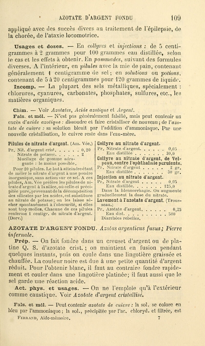 appliqué avec des succès divers au traitement de l'épilepsie, de la chorée, de l'ataxie locomotrice. Usages et doses. — En collyres et injections : de 5 centi- grammes à 2 grammes pour 100 grammes eau distillée, selon le cas et les effets à obtenir. En pommades, suivant des formules diverses. A l'intérieur, en pilules avec la mie de pain, contenant généralement i centigramme de sel ; en solutions ou potions, contenant de 5 à 20 centigrammes pour 120 grammes de liquide. Incomp. — La plupart des sels métalliques, spécialement : chlorures, cyanures, carbonates, phosphates, sulfures, etc., les matières organiques. Chim. — Voir Azotates, Acide azotique et Argent. Fais, et mêl. — N'est pas généralement falsifié, mais peut contenir un excès d'acide azotique : dissoudre et faire cristalliser de nouveau; de l'azo- tate de cuivre : sa solution bleuit par l'addition d'ammoniaque. Par une nouvelle cristallisation, le cuivre reste dans l'eau-mère. Pilules de nitrate d'argent. (Am. Vée.) Pr. Nit. d'argent crisf .0,20 Nitrate de potasse 2 Mucilage de gomme adra- gante : le moins possible. Pour 20 pilules. Le but à atteindre étant de mêler le nitrate d'argent à une poudre inorganique, sans action sur ce sel. A ces pilules, Am. Vée préfère les pilules de ni- trate d'argent à la silice, où celle-ci préci- pitée pure, provenant de la décomposition des silicates par les acides, est substituée au nitrate de potasse ; on les laisse sé- cher spontanément à l'obscurité, si elles sont trop molles. Chacune de ces pilules renferme 1 centigr. de nitrate d'argent. (Dorv.) Collyre au nitrate d'argent. Pr. Nitrate d'argent 0,03 Eau distillée 30,0 Collyre au nitrate d'argent, de Veï- peau, contre l'ophtiialmie purulente. Pr. Nitrate d'argent 2 gr. Eau distillée 30 gr. Injection au nitrate d'argent. Pr. Nitrate d'argent 0,05 Eau distillée 125,0 Dans la blennorrhagîe. On augmente graduellement la dose du nitrate. Lavement à l'azotate d'argent. (Trous- seau.) Pr. Azotate d'argent 0,25 Eau dist 500 Diarrhées rebelles. AZOTATE D'ARGENT FONDU. Azotas argenticus fusus; Pierre infernale. Prép. — On fait fondre dans un creuset d'argent ou de pla- tine Q. S* d'azotate crist. ; on maintient en fusion pendant quelques instants, puis on coule dans une lingotière graissée et chauffée. La couleur noire est due à une petite quantité d'argent réduit. Pour l'obtenir blanc, il faut au contraire fondre rapide- ment et couler dans une lingotière platinée; il faut aussi que le sel garde une réaction acide. Act. phys. et usages. — On ne l'emploie qu'à l'extérieur comme caustique. Yoir Azotate d'argent cristallisé. Fais, et mêl. — Peut contenir azotate de cuivre : la sol. se colore en bleu par l'ammoniaque; la sol., précipitée par l'ac. Ferrand; Aide-mémoire. chloryd. et filtrée, est 7