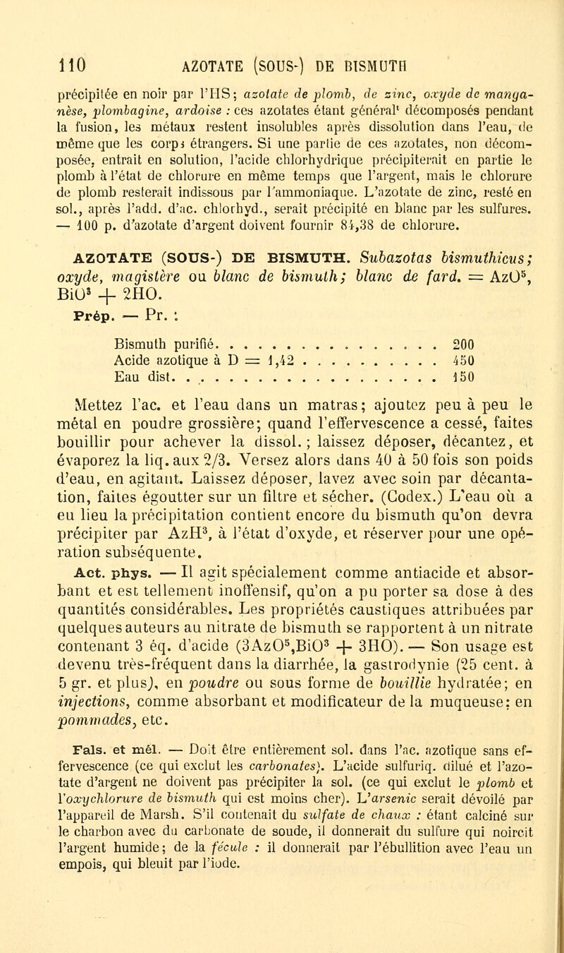 précipitée en noir par l'IIS ; azotate de plomb, de zinc, oxyde de manga- nèse, plombagine, ardoise : ces azotates étant général* décomposés pendant la fusion, les métaux restent insolubles après dissolution dans l'eau, de même que les corps étrangers. Si une partie de ces azotates, non décom- posée, entrait en solution, l'acide chlorhydrique précipiterait en partie le plomb à l'état de chlorure en même temps que l'argent, mais le chlorure de plomb resterait indissous par l'ammoniaque. L'azotate de zinc, resté en sol., après l'add. d'ac. chlorhyd., serait précipité en blanc par les sulfures. — 100 p. d'azotate d'argent doivent fournir 84,38 de chlorure. AZOTATE (SOUS-) DE BISMUTH. Subazotas bismuthicus ; oxyde, magistère ou blanc de bùmulh; blanc de fard, = AzO5, BiO3 + 2HO. Prép. — Pr. *. Bismuth purifié 200 Acide azotique à D = 1,42 450 Eau dist. 150 Mettez Tac. et l'eau dans un matras; ajoutez peu à peu le métal en poudre grossière; quand l'effervescence a cessé, faites bouillir pour achever la clissol. ; laissez déposer, décantez, et évaporez la liq. aux 2/3. Versez alors dans 40 à 50 fois son poids d'eau, en agitant. Laissez déposer, lavez avec soin par décanta- tion, faites égoutter sur un filtre et sécher. (Codex.) L'eau où a eu lieu la précipitation contient encore du bismuth qu'on devra précipiter par AzH3, à l'état d'oxyde, et réserver pour une opé- ration subséquente. Act. phys. — Il agit spécialement comme antiacide et absor- bant et est tellement inoffensif, qu'on a pu porter sa dose à des quantités considérables. Les propriétés caustiques attribuées par quelques auteurs au nitrate de bismuth se rapportent à un nitrate contenant 3 éq. d'acide (3Az05,Bi03 -f- 3HO). — Son usage est devenu très-fréquent dans la diarrhée, la gastrodynie (25 cent, à 5 gr. et plusj, en poudre ou sous forme de bouillie hydratée; en injections, comme absorbant et modificateur de la muqueuse: en pommades, etc. Fais, et mêl. — Doit être entièrement sol. dans l'nc. azotique sans ef- fervescence (ce qui exclut les carbonates). L'acide sulfuriq. dilué et l'azo- tate d'argent ne doivent pas précipiter la sol. (ce qui exclut le plomb et 1''oxychlorure de bismuth qui est moins cher). L'arsenic serait dévoilé par l'appareil de Marsh. S'il contenait du sulfate de chaux : étant calciné sur le charbon avec du carbonate de soude, il donnerait du sulfure qui noircit l'argent humide ; de la fécule : il donnerait par l'ébullition avec l'eau un empois, qui bleuit par l'iode.