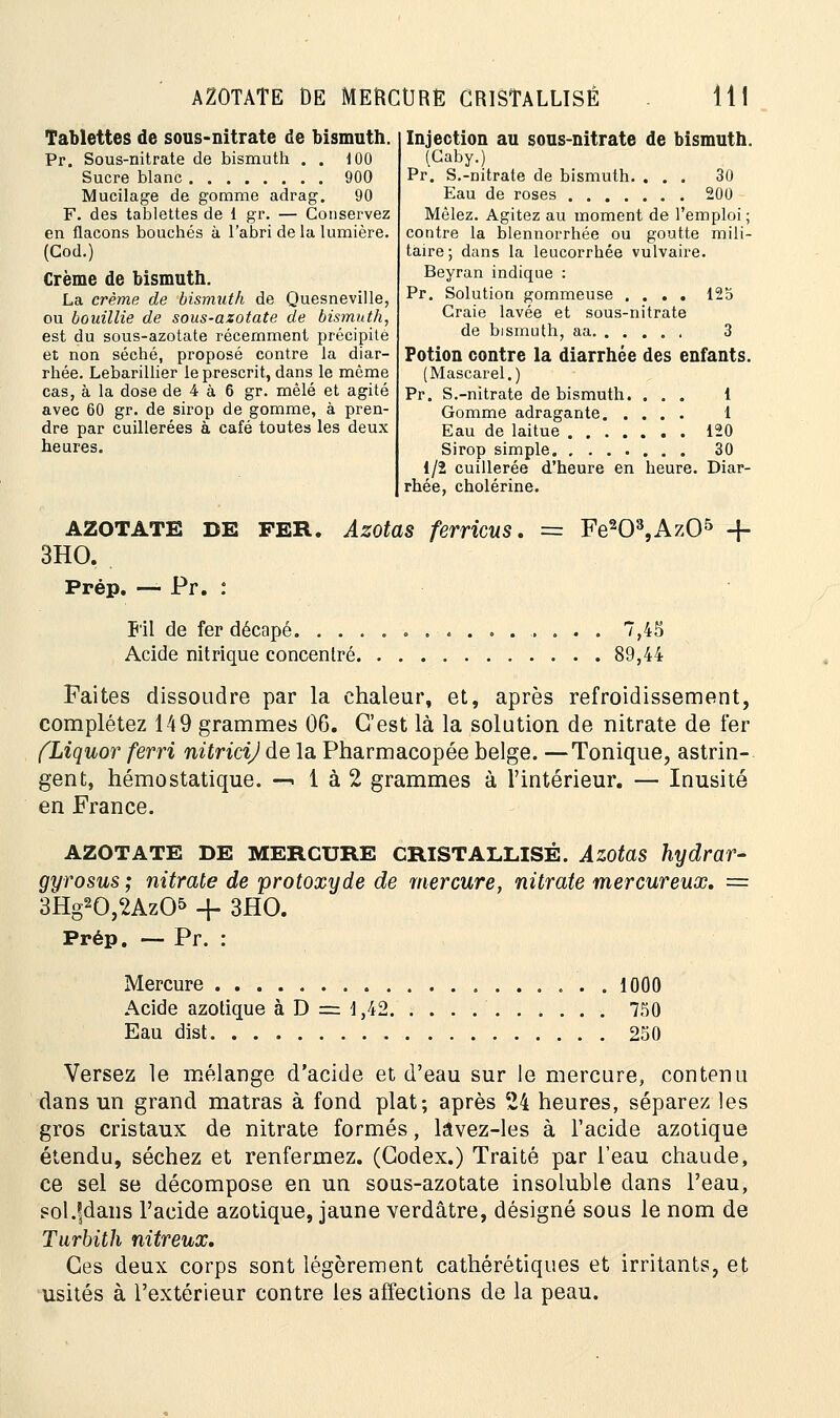 AZOTATE DE MEftCtJRE CRISTALLISÉ 11 Tablettes de sous-nitrate de bismuth. Pr. Sous-nitrate de bismuth . . 100 Sucre blanc 900 Mucilage de gomme adrag. 90 F. des tablettes de 1 gr. — Conservez en flacons bouchés à l'abri de la lumière. (Cod.) Crème de bismuth. La crème de bismuth de Quesneville, ou bouillie de sous-azotate de bismuth, est du sous-azotate récemment précipite et non séché, proposé contre la diar- rhée. Lebarillier le prescrit, dans le même cas, à la dose de 4 à 6 gr. mêlé et agité avec 60 gr. de sirop de gomme, à pren- dre par cuillerées à café toutes les deux heures. Injection au sous-nitrate de bismuth. (Gaby.) Pr. S.-nitrate de bismuth. ... 30 Eau de roses 200 Mêlez. Agitez au moment de l'emploi; contre la blennorrhée ou goutte mili- taire; dans la leucorrhée vulvaire. Beyran indique : Pr. Solution gommeuse .... 125 Craie lavée et sous-nitrate de bismuth, aa 3 Potion contre la diarrhée des enfants. (Mascarel.) Pr. S.-nitrate de bismuth. ... 1 Gomme adragante 1 Eau de laitue 120 Sirop simple 30 1/2 cuillerée d'heure en heure. Diar- rhée, cholérine. AZOTATE DE FER. Azotas ferricus. == Fe203,Az05 -f- 3HO. Prép. — Pr. : Fil de fer décapé. ............. .. . 7,45 Acide nitrique concentré 89,44 Faites dissoudre par la chaleur, et, après refroidissement, complétez 149 grammes 06. C'est là la solution de nitrate de 1er (Liquor ferri nitricij de la Pharmacopée belge. —Tonique, astrin- gent, hémostatique. —> 1 à 2 grammes à l'intérieur. — Inusité en France. AZOTATE DE MERCURE CRISTALLISÉ. Azotas hydrar- gyrosus ; nitrate de protoxyde de mercure, nitrate mercureux. = 3Hg20,2Az05 -f- 3HO. Prép. — Pr. : Mercure 1000 Acide azotique àD = 1,42 750 Eau dist 250 Versez le mélange d'acide et d'eau sur le mercure, contenu dans un grand matras à fond plat; après 24 heures, séparez les gros cristaux de nitrate formés, lavez-les à l'acide azotique étendu, séchez et renfermez. (Codex.) Traité par l'eau chaude, ce sel se décompose en un sous-azotate insoluble clans l'eau, soUjdans l'acide azotique, jaune verdâtre, désigné sous le nom de Turbith nitreux. Ces deux corps sont légèrement cathérétiques et irritants, et usités à l'extérieur contre les affections de la peau.