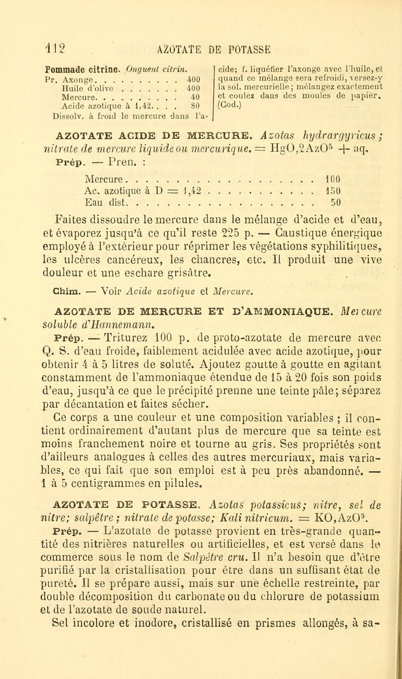 Pommade citrine. Onguent citrin. Pr. Axonge 400 Huile d'olive 400 Mercure 40 Acide azotique à 1,42. ... 80 Dissolv. à froid le mercure dans l'a» cide; f. liquéfier l'axonge avec l'huile, et quand ce mélange sera refroidi, versez-y la sol. mercurielle; mélangez exactement et coulez dans des moules de papier. (God.) AZOTATE acide DE mercure. Azotas hydrargyricus ; nitrate de mercure liquide ou mercurique. = HgO,2Az05 ■+• aq. Prép. — Pren. : Mercure........ Ae. azotique à D = 1,42 Eau dist 100 150 50 Faites dissoudre le mercure dans le mélange d'acide et d'eau, et évaporez jusqu'à ce qu'il reste 225 p. — Caustique énergique employé à l'extérieur pour réprimer les végétations syphilitiques, les ulcères cancéreux, les chancres, etc. Il produit une vive douleur et une eschare grisâtre. Chim. Voir Acide azotique et Mercur, AZOTATE DE MERCURE ET D'AMMONIAQUE. Mercure soluble (THannemann. Prép. — Triturez 100 p. de proto-azotate de mercure avec Q. S. d'eau froide, faiblement acidulée avec acide azotique, pour obtenir 4 à 5 litres de soluté. Ajoutez goutte à goutte en agitant constamment de l'ammoniaque étendue de 15 à 20 fois son poids d'eau, jusqu'à ce que le précipité prenne une teinte pâle; séparez par décantation et faites sécher. Ce corps a une couleur et une composition variables ; il con- tient ordinairement d'autant plus de mercure que sa teinte est moins franchement noire et tourne au gris. Ses propriétés sont d'ailleurs analogues à celles des autres mercuriaux, mais varia- bles, ce qui fait que son emploi est à peu près abandonné. — 1 à 5 centigrammes en pilules. AZOTATE DE POTASSE. Azotas potassicus; nitre, sel de nitre; salpêtre; nitrate dépotasse; Kali nitricum, == KO,Az03. Prép. — L'azotate de potasse provient en très-grande quan- tité des nitrières naturelles ou artificielles, et est versé dans le commerce sous le nom de Salpêtre cru. Il n'a besoin que d'être purifié par la cristallisation pour être dans un suffisant état de pureté. Il se prépare aussi, mais sur une échelle restreinte, par double décomposition du carbonate ou du chlorure de potassium et de l'azotate de soude naturel. Sel incolore et inodore, cristallisé en prismes allongés, à sa-