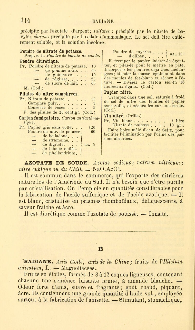 précipite par l'azotate d'argent; sulfates : précipite par le nitrate de ba- ryte; chaux: précipite par l'oxalate d'ammoniaque. Le sel doit être entiè- rement soluble, et la solution incolore. Poudre de nitrate de potasse. Prép. c. la Poudre de borate de soude. Poudre diurétique. Pr. Poudre de nitrate de potasse. 10 — de gomme arab. . . 60 — de guimauve. ... 10 — de réglisse 20 — de sucre de lait. . . 60 M. (Cod.) Pilules de nitre camphrées. Pr. Nitrate de potasse 10 Camphre pulv 5 Conserve de roses b F. des pilules de 20 centigr. (Cod.) Carton fumigatoire. Carton antiasthma- tique. Pr. Papier gris sans colle. . . 120 Poudre de nitr. de potasse. 60 — de belladone. . . \ — de stramoine. . . I — de digitale. . . . \ aa. S =~ de lobelie enflée. — de phellandrium. / 10 Poudre de myrrhe . . . — d'oliban F. tremper le papier, laissez-le égout- ter, et pilez-le pour le mettre en pâte. Incorporez les poudres déjà bien mélan- gées; étendez la masse également dans des moules de fer-blanc et séchez à l'é- tuve. — Divisez le carton sec en 36 morceaux égaux. (Cod.) Papier nitré. Trempez dans une sol. saturée à froid de sel de nitre des feuilles de papier sans colle, et séchez-les sur une corde. (Cod.) Vin nitré. (Orûla.) Pr. Vin blanc 1 litre Nitrate de potasse .... 10 gr. Faire boire mêlé d'eau de Seltz, pour faciliter l'élimination par l'urine des poi- sons absorbés. AZOTATE DE SOUDE. Azotas sodicus ; natrum nitricum ; nitre cubique ou du Chili. — NaO,Az05. Tl est commun dans le commerce, qui l'exporte des nitrières naturelles de l'Amérique du Sud. Il n'a besoin que d'être purifié par cristallisation. On l'emploie en quantités considérables pour la fabrication de l'acide sulfurique et de l'acide azotique. — Il est blanc, cristallise en prismes rhomboïdaux, déliquescents, à saveur fraîche et acre. Il est diurétique comme l'azotate de potasse. — Inusité. 'BADIANE. Anis étoile, anisde la Chine; fruits de rillicium ahisatum, L. — Magnoliacées. Fruits en étoiles, formés de 8 à 12 coques ligneuses, contenant chacune une semence luisante brune, à amande blanche. — Odeur forte d'anis, suave et fragrante; goût chaud, piquant, acre. Ils contiennent une grande quantité d'huile vol., employée surtout à la fabrication de l'anisette, —Stimulant, stomachique,