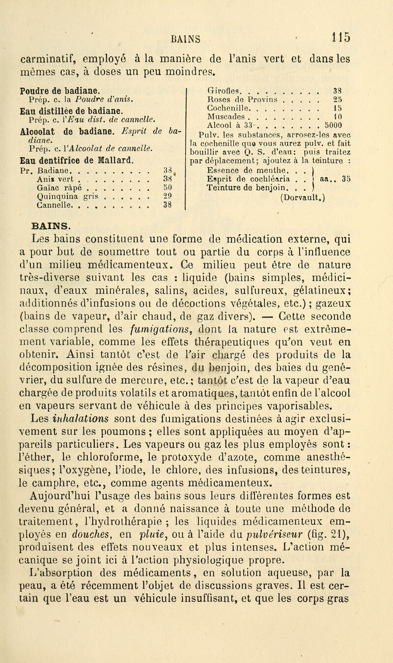 carminatif, employé à la manière de Fanis vert et dans les mêmes cas, à doses un peu moindres. Poudre de badiane. Prép. c. la Poudre d'anis. Eau distillée de badiane. Prép. c. VEau dist. de cannelle. Alcoolat de badiane. Esprit de ba- diane. Prép. c. l'Alcoolat de cannelle. Eau dentifrice de Mallard. Pr. Badiane 33 ( Anis vert 38 Gaïac râpé 50 Quinquina gris 29 Cannelle 38 Girofles 38 Roses de Provins 25 Cochenille 15 Muscades 10 Alcool à 33' 5000 Pulv. les substances, arrosez-les avec la cpchenille que vous aurez pulv. et fait bouillir avec Q. S. d'eau: par déplacement; ajoutez à Essence de menthe. . . j Esprit de cochléaria . . j a; Teinture de benjoin. . . ) (Dorvault.) puis traitez a teinture : 35 BAINS. Les bains constituent une forme de médication externe, qui a pour but de soumettre tout ou partie du corps à l'influence d'un milieu médicamenteux. Ce milieu peut être de nature très-diverse suivant les cas : liquide (bains simples, médici- naux, d'eaux minérales, salins, acides, sulfureux, gélatineux; additionnés d'infusions ou de décoctions végétales, etc.) ; gazeux (bains de vapeur, d'air chaud, de gaz divers). — Cette seconde classe comprend les fumigations, dont la nature est extrême- ment variable, comme les effets thérapeutiques qu'on veut en obtenir. Ainsi tantôt c'est de l'air chargé des produits de la décomposition ignée des résines, du benjoin, des baies du gené- vrier, du sulfure de mercure, etc. ; tantôt c'est de la vapeur d'eau chargée de produits volatils et aromatiques, taniôt enfin de l'alcool en vapeurs servant de véhicule à des principes vaporisables. Les inhalations sont des fumigations destinées à agir exclusi- vement sur les poumons ; elles sont appliquées au moyen d'ap- pareils particuliers. Les vapeurs ou gaz les plus employés sont : l'éther, le chloroforme, le protoxyde d'azote, comme anesthé- siques; l'oxygène, l'iode, le chlore, des infusions, des teintures, le camphre, etc., comme agents médicamenteux. Aujourd'hui l'usage des bains sous leurs différentes formes est devenu général, et a donné naissance à toute une méthode de traitement, l'hydrothérapie; les liquides médicamenteux em- ployés en douches, en pluie, ou à l'aide du pulvériseur (fig. 21), produisent des effets nouveaux et plus intenses. L'action mé- canique se joint ici à l'action physiologique propre. L'absorption des médicaments, en solution aqueuse, par la peau, a été récemment l'objet de discussions graves. Il est cer- tain que l'eau est un véhicule insuffisant, et que les corps gras