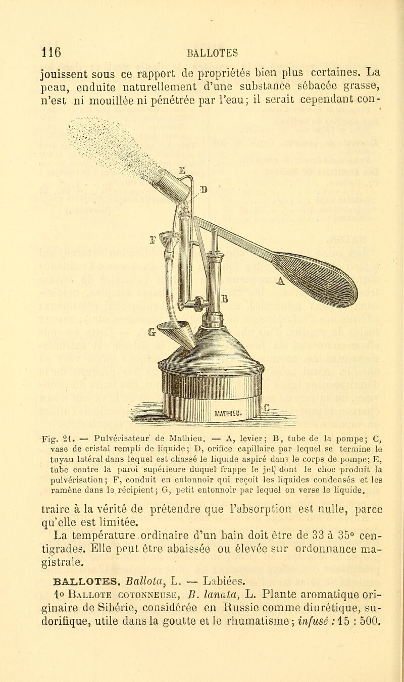 jouissent sous ce rapport de propriétés bien plus certaines. La peau, enduite naturellement d'une substance sébacée grasse, n'est ni mouillée ni pénétrée par l'eau; il serait cependant con- Fig. 21. — Pulvérisateur' de Mathieu. — A, levier; B, tube de la pompe; G, vase de cristal rempli de liquide; D, orifice capillaire par lequel se termine le tuyau latéral dans lequel est chassé le liquide aspiré dans le corps de pompe; E, tube contre la paroi supéiieure duquel frappe le jet] dont le choc produit la pulvérisation ; F, conduit en entonnoir qui reçoit les liquides condensés et les ramène dans le récipient; G, petit entonnoir par lequel on verse le liquide. traire à la vérité de prétendre que l'absorption est nulle, parce qu'elle est limitée. La température.ordinaire d'un bain doit être de 33 à 35° cen- tigrades. Elle peut être abaissée ou élevée sur ordonnance ma» gistrale. ballotes. Ballota, L. — Labiées. lo Ballote cotonneuse, B. lanata, L. Plante aromatique ori- ginaire de Sibérie, considérée en Russie comme diurétique, su- doriûque, utile dans la goutte et le rhumatisme -, infusé : 15 : 500.