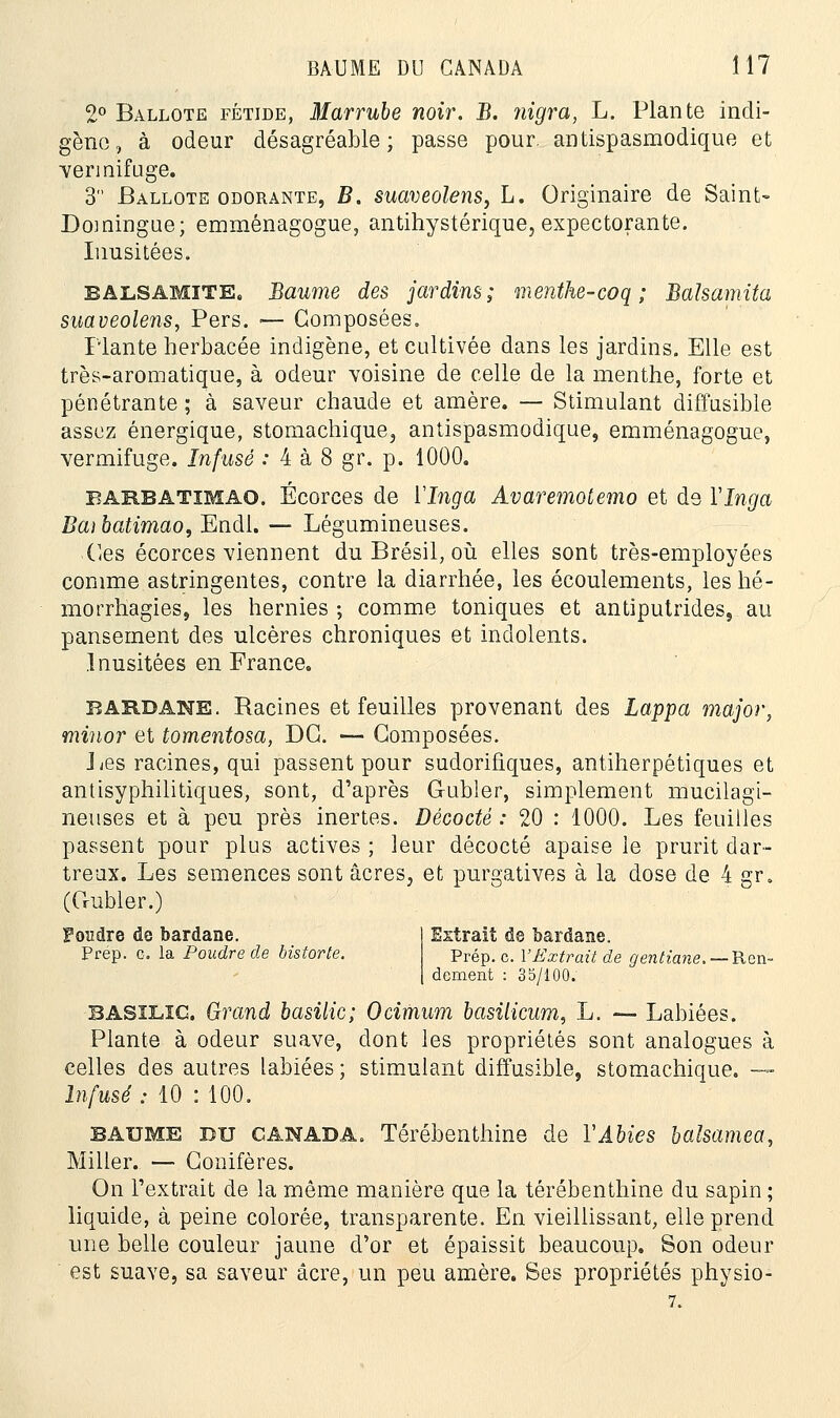 2° Ballote fétide, Marrube noir. B. nigra, L. Plante indi- gène, à odeur désagréable; passe pour, antispasmodique et vermifuge. 3 Ballote odorante, B. suaveolens, L. Originaire de Saint- Domingue; emménagogue, antihystérique, expectorante. Inusitées. balsamite. Baume des jardins; menthe-coq ; Balsamita suaveolens, Pers. — Composées. Plante herbacée indigène, et cultivée dans les jardins. Elle est très-aromatique, à odeur voisine de celle de la menthe, forte et pénétrante ; à saveur chaude et amère. — Stimulant diffusible assez énergique, stomachique, antispasmodique, emménagogue, vermifuge. Infusé : 4 à 8 gr. p. 1000. barbatïmao. Écorces de ÏInga Avaremotemo et de VInga Baibatimao, Endl. — Légumineuses. Ces écorces viennent du Brésil, où elles sont très-employées comme astringentes, contre la diarrhée, les écoulements, les hé- morrhagies, les hernies ; comme toniques et antiputrides, au pansement des ulcères chroniques et indolents. Inusitées en France. bardane. Racines et feuilles provenant des Lappa major, minor et tomentosa, DG. — Composées. Les racines, qui passent pour sudorifiques, antiherpétiques et antisyphilitiques, sont, d'après G-ubler, simplement mucilagi- neuses et à peu près inertes. Décodé : 20 : 1000. Les feuilles passent pour plus actives ; leur décocté apaise le prurit dar- treux. Les semences sont acres, et purgatives à la dose de 4 gr. (Crubler.) Fondre do bardane. Extrait de bardane. Prép. g. la Poudre de bistorte. prép. c. l'Extrait de gentiane. — Ren- dement : 35/100. BASILIC. Grand basilic; Ocimum basilicum, L. — Labiées. Plante à odeur suave, dont les propriétés sont analogues à celles des autres labiées; stimulant diffusible, stomachique. — Infusé : 10 : 100. baume du CANADA. Térébenthine de YAbies balsamea, Miller. — Conifères. On l'extrait de la même manière que la térébenthine du sapin ; liquide, à peine colorée, transparente. En vieillissant, elle prend une belle couleur jaune d'or et épaissit beaucoup. Son odeur est suave, sa saveur acre, un peu amère. Ses propriétés physio-