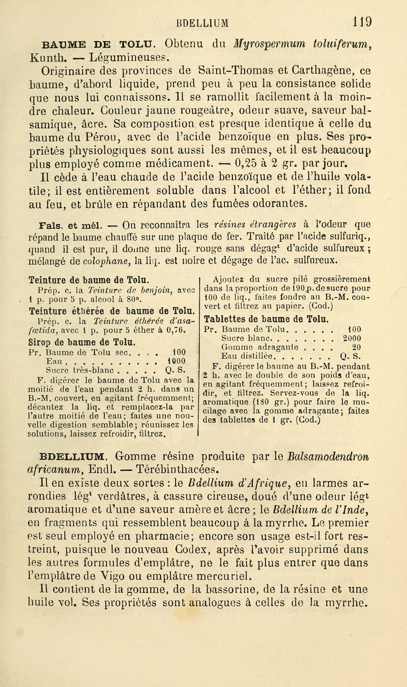 baume de tolu. Obtenu du Myrosipevmum toluiferum, Kunth. — Légumineuses. Originaire des provinces de Saint-Thomas et Garthagène, ce baume, d'abord liquide, prend peu à peu la consistance solide que nous lui connaissons. Il se ramollit facilement à la moin- dre chaleur. Couleur jaune rougeâtre, odeur suave, saveur bal- samique, acre. Sa composition est presque identique à celle du baume du Pérou, avec de l'acide benzoïque en plus. Ses pro- priétés physiologiques sont aussi les mêmes, et il est beaucoup plus employé comme médicament. — 0,25 à 2 gr. par jour. Il cède à l'eau chaude de l'acide benzoïque et de l'huile vola- tile; il est entièrement soluble dans l'alcool et l'éther; il fond au feu, et brûle en répandant des fumées odorantes. Fais, et mêl. — On reconnaîtra les résines étrangères à l'odeur que répand le baume chauffé sur une plaque de fer. Traité par l'acide sulfuriq., quand il est pur, il donne une liq. rouge sans dégag1 d'acide sulfureux ; mélangé de colophane, la liq. est noire et dégage de l'ac. sulfureux. Teinture de baume de Tolu. Prép. c. la Teinture de benjoin, avec 1 p. pour 5 p. alcool à 80°. Teinture étîiérée de baume de Tolu. Prép. c. la Teinture éthérée d'asa- fœtida, avec 1 p. pour o éther à 0,76. Sirop de baume de Tolu. Pr. Baume de Tolu sec. ... 100 Eau 1000 Sucre très-blanc Q. S. F. digérer le baume de Tolu avec la moitié de l'eau pendant 2 h. dans un B.-M. couvert, en agitant fréquemment; décantez la liq. et remplacez-la par l'autre moitié de l'eau; faites une nou- velle digestion semblable; réunissez les solutions, laissez refroidir, filtrez. Ajoutez du sucre pilé grossièrement dans la proportion de 190.p. de sucre pour 100 de liq., faites fondre au B.-M. cou- vert et filtrez au papier. (Cod.) Tablettes de baume de Tolu. Pr. Baume de Tolu 100 Sucre blanc 2000 Gomme adragante .... 20 Eau distillée Q. S. F. digérer le baume au B.-M. pendant 2 h. avec le double de son poids d'eau, en agitant fréquemment; laissez refroi- dir, et filtrez. Servez-vous de la liq. aromatique (180 gr.) pour faire le mu- cilage avec la gomme adragante; faites des tablettes de 1 gr. (Cod.) bdellium. Gomme résine produite par le Balsamodenclron africanum, Endl. — Térébinthacées. Il en existe deux sortes : le Bdellium d'Afrique, eu larmes ar- rondies lég* verdâtres, à cassure cireuse, doué d'une odeur légt aromatique et d'une saveur amèreet acre; le Bdellium de l'Inde, en fragments qui ressemblent beaucoup à la myrrhe. Le premier est seul employé en pharmacie; encore son usage est-il fort res- treint, puisque le nouveau Codex, après l'avoir supprimé dans les autres formules d'emplâtre, ne le fait plus entrer que dans l'emplâtre de Vigo ou emplâtre mercuriel. Il contient de la gomme, de la bassorine, de la résine et une huile vol. Ses propriétés sont analogues à celles de la myrrhe.