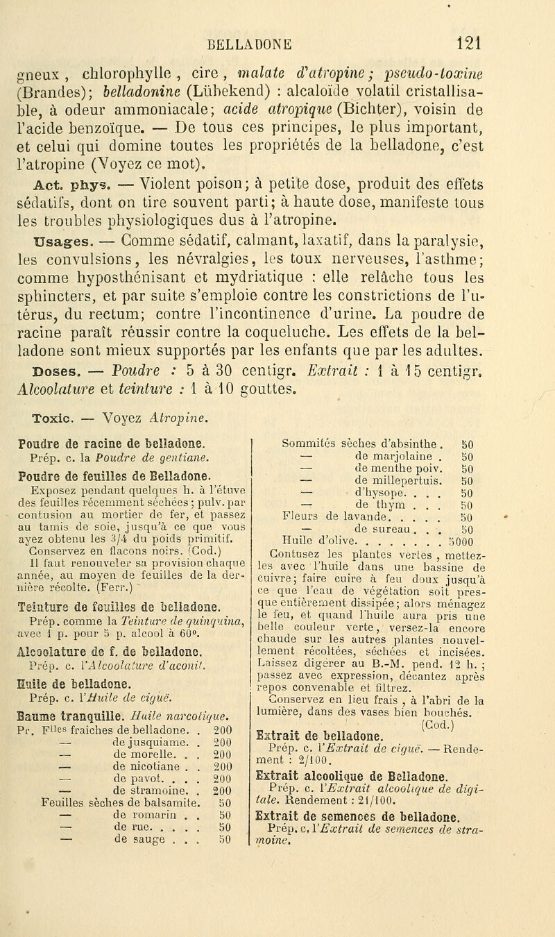 gneux , chlorophylle, cire, inalate d'atropine; pseudo-toxine (Brandes); belladonine (Liïhekencl) : alcaloïde volatil cristallisa- ble, à odeur ammoniacale; acide atropique (Bichter), voisin de l'acide benzoïque. — De tous ces principes, le plus important, et celui qui domine toutes les propriétés de la belladone, c'est l'atropine (Voyez ce mot). Act. pîiys. — Violent poison; à petite dose, produit des effets sédatifs, dont on tire souvent parti; à haute dose, manifeste tous les troubles physiologiques dus à l'atropine. Usages. — Gomme sédatif, calmant, laxatif, dans la paralysie, les convulsions, les névralgies, les toux nerveuses, l'asthme; comme hyposthénisant et mydriatique : elle relâche tous les sphincters, et par suite s'emploie contre les constrictions de l'u- térus, du rectum; contre l'incontinence d'urine. La poudre de racine paraît réussir contre la coqueluche. Les effets de la bel- ladone sont mieux supportés par les enfants que par les adultes. Doses. — Poudre : 5 à 30 centigr. Extrait : i à \ 5 centigr, Alcoolature et teinture : 1 à 10 gouttes. Toxic. — Voyez Atropine. Pondre de racine de belladone. Prép. c. la Poudre de gentiane. Poudre de feuilles de Belladone. Exposez pendant quelques h. à l'étuve des feuilles récemment séchées ; pulv. par contusion au mortier de fer, et passez au tamis de soie, jusqu'à ce que vous ayez obtenu les 3/4 du poids primitif. Conservez en flacons noirs. (God.) 11 faut renouveler sa provision chaque année, au moyen de feuilles de la der- nière récolte. (Ferr.)  Teinture de feuilles de belladone. Prép. comme la Teinture de quinquina, avec 1 p. pour 5 p. alcool à 60°. Alcoolature de f. de belladone. Prép. c. Y Alcoolature d'aconit. Huile de belladone. Prép. c. l'Huile de ciguë. Baume tranquille. Huile narcotique. pues fraîches de belladone. . 200 — dejusquiame. . 200 — de morelle. . . 200 — de nicotiane . . 200 — de pavot. . . . 200 — de stramoine. . 200 Feuilles sèches de balsamite. 50 — de romarin . . 50 — de rue 50 — de sauge , . . 50 Sommités sèches d'absinthe . 50 — de marjolaine . 50 — de menthe poiv. 50 — de millepertuis. 50 — d'hysope. ... 50 — de thym ... 50 Fleurs de lavande 50 — de sureau... 50 Huile d'olive 5000 Gontusez les plantes verles , mettez- les avec l'huile dans une bassine de cuivre; faire cuire à feu doux jusqu'à ce que l'eau de végétation soit pres- que entièrement dissipée ; alors ménagez le feu, et quand l'huile aura pris une belle couleur verte, versez-la encore chaude sur les autres plantes nouvel- lement récoltées, séchées et incisées. Laissez digérer au B.-M. pend. 12 h. ; passez avec expression, décantez après repos convenable et filtrez. Conservez en lieu frais , à l'abri de la lumière, dans des vases bien bouchés. (God.) Extrait de belladone. Prép. c. l'Extrait de ciguë. — Rende- ment : 2/100. Extrait alcoolique de Belladone. Prép. c. l'Extrait alcoolique de digi- tale. Rendement : 21/100. Extrait de semences de belladone. Prép. c, l'Extrait de semences de stra- moine.