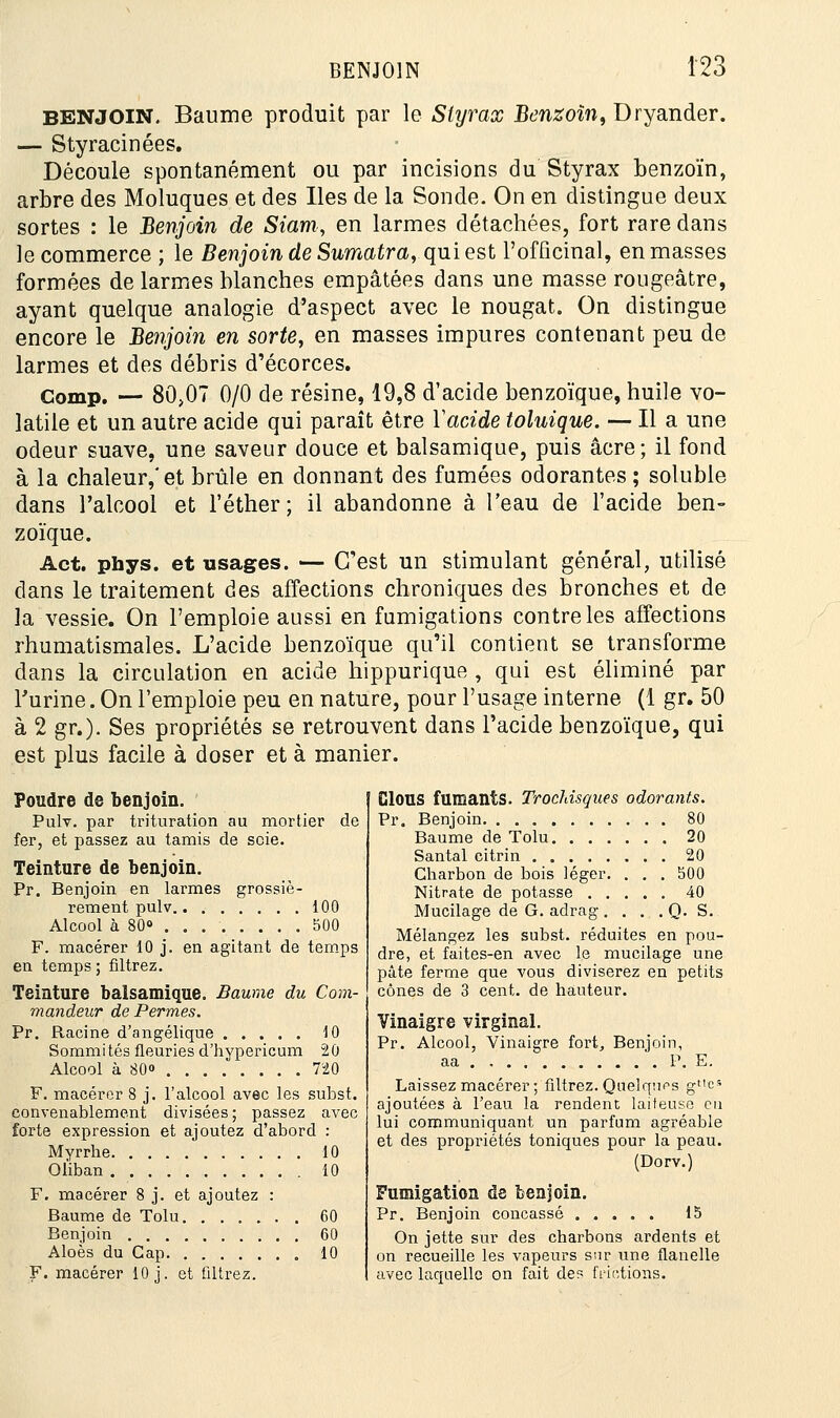 BENJOIN. Baume produit par le Styrax Benzoîn, Dryander. — Styracinées. Découle spontanément ou par incisions du Styrax benzoïn, arbre des Moluques et des Iles de la Soude. On en distingue deux sortes : le Benjoin de Siam, en larmes détachées, fort rare dans le commerce ; le Benjoin de Sumatra, qui est l'officinal, en masses formées de larmes blanches empâtées dans une masse rougeâtre, ayant quelque analogie d'aspect avec le nougat. On distingue encore le Benjoin en sorte, en masses impures contenant peu de larmes et des débris d'écorces. Gomp. — 80,07 0/0 de résine, 19,8 d'acide benzoïque, huile vo- latile et un autre acide qui paraît être Yacide toluique. — Il a une odeur suave, une saveur douce et balsamique, puis acre; il fond à la chaleur,'et brûle en donnant des fumées odorantes ; soluble dans l'alcool et l'éther; il abandonne à l'eau de l'acide ben- zoïque. Act. phys. et usages. — C'est un stimulant général, utilisé dans le traitement des affections chroniques des bronches et de la vessie. On l'emploie aussi en fumigations contre les affections rhumatismales. L'acide benzoïque qu'il contient se transforme dans la circulation en acide hippurique , qui est éliminé par l'urine. On l'emploie peu en nature, pour l'usage interne (1 gr. 50 à 2 gr.). Ses propriétés se retrouvent dans l'acide benzoïque, qui est plus facile à doser et à manier. Poudre de benjoin. Pulv. par trituration au mortier de fer, et passez au tamis de scie. Teinture de benjoin. Pr. Benjoin en larmes grossiè- rement pulv 100 Alcool à 80° 500 F. macérer 10 j. en agitant de temps en temps ; filtrez. Teinture balsamique. Baume du Com- mandeur de Permes. Pr. Racine d'angélique 10 Sommités fleuries d'hypericum 20 Alcool à 80° 720 F. macérer 8 j. l'alcool avec les subst. convenablement divisées; passez avec forte expression et ajoutez d'abord : Myrrhe 10 Oliban 10 F. macérer 8 j. et ajoutez Baume de Tolu Benjoin Aloès du Gap F. macérer 10 j. et filtrez. ClOUS fumants. Trochisques odorants. Pr. Benjoin 80 Baume de Tolu 20 Santal citrin 20 Charbon de bois léger. . . . 500 Nitrate de potasse 40 Mucilage de G. adrag . . . . Q. S. Mélangez les subst. réduites en pou- dre, et faites-en avec le mucilage une pâte ferme que vous diviserez en petits cônes de 3 cent, de hauteur. Vinaigre virginal. Pr. Alcool, Vinaigre fort,, Benjoin, aa P. E. Laissez macérer ; filtrez. Quelques gt'e5 ajoutées à l'eau la rendent laiteuse eu lui communiquant un parfum agréable et des propriétés toniques pour la peau. (Dorv.) Fumigation de benjoin. Pr. Benjoin concassé 15 On jette sur des charbons ardents et on recueille les vapeurs sur une flanelle avec laquelle on fait des frictions.