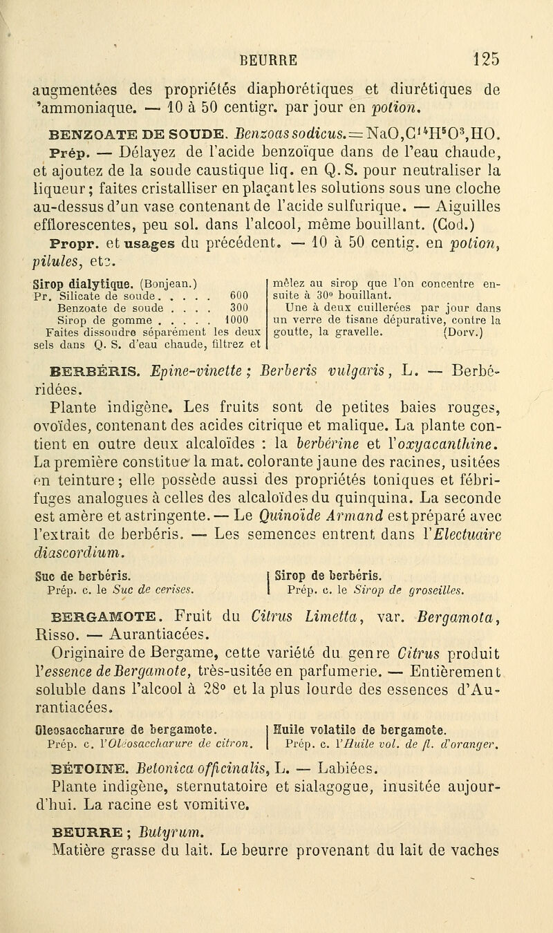 augmentées des propriétés diaphorétiques et diurétiques de 'ammoniaque. — 10 à 50 centigr. par jour en potion. benzoate DE SOUDE. tomtssodïcws.=NaO,C14H5Q3,HO. Prép. — Délayez de l'acide benzoïque dans de l'eau chaude, et ajoutez de la soude caustique liq. en Q. S. pour neutraliser la liqueur; faites cristalliser en plaçant les solutions sous une cloche au-dessus d'un vase contenant de l'acide sulfurique. —Aiguilles efflorescentes, peu sol. dans l'alcool, même bouillant. (Cocl.) Propr. et usages du précédent. — 10 à 50 centig. en potion, pilules, et3. Sirop dialytique. (Bonjean.) mêlez au sirop que l'on concentre en- Pr. Silicate de soude 600 suite à 30° bouillant. Benzoate de soude .... 300 Une à deux cuillerées par jour dans Sirop de gomme 1000 un verre de tisane dépurative, contre la Faites dissoudre séparément les deux goutte, la gravelle. (Dorv.) sels dans Q. S. d'eau chaude, filtrez et BERBERIS. Epine-vinette ; Berberis vulgaris, L. — Berbé- ridées. Plante indigène. Les fruits sont de petites baies rouges, ovoïdes, contenant des acides citrique et malique. La plante con- tient en outre deux alcaloïdes : la berbérine et Yoxyacanthine. La première constitue' la mat. colorante jaune des racines, usitées en teinture ; elle possède aussi des propriétés toniques et fébri- fuges analogues à celles des alcaloïdes du quinquina. La seconde est amère et astringente. — Le Quinoïde Armand est préparé avec l'extrait de berberis. — Les semences entrent dans ÏElectuaire diascordium. Suc de berberis. j Sirop de berberis. Prép. c. le Suc de cerises. I Prép. c. le Sirop de groseilles. bergamote. Fruit du Citrus Limetta, var. Bergamota, Risso. — Aurantiacées. Originaire de Bergame, cette variété du genre Citrus produit Y essence de Bergamote, très-usitée en parfumerie. — Entièrement soluble dans l'alcool à 28° et la plus lourde des essences d1 Au- rantiacées. Oleosaccîiamre de bergamote. | Huile volatile de bergamote. Prép. c. r'Oléosaccharure de citron. \ Prép. c. l'Huile vol. de fl. d'oranger. BÉTOïNE. BetonicaofficinaliSf'L. — Labiées. Plante indigène, sternutatoire et sialagogue, inusitée aujour- d'hui. La racine est vomitive. BEURRE ; Butyrwm. Matière grasse du lait. Le beurre provenant du lait de vaches