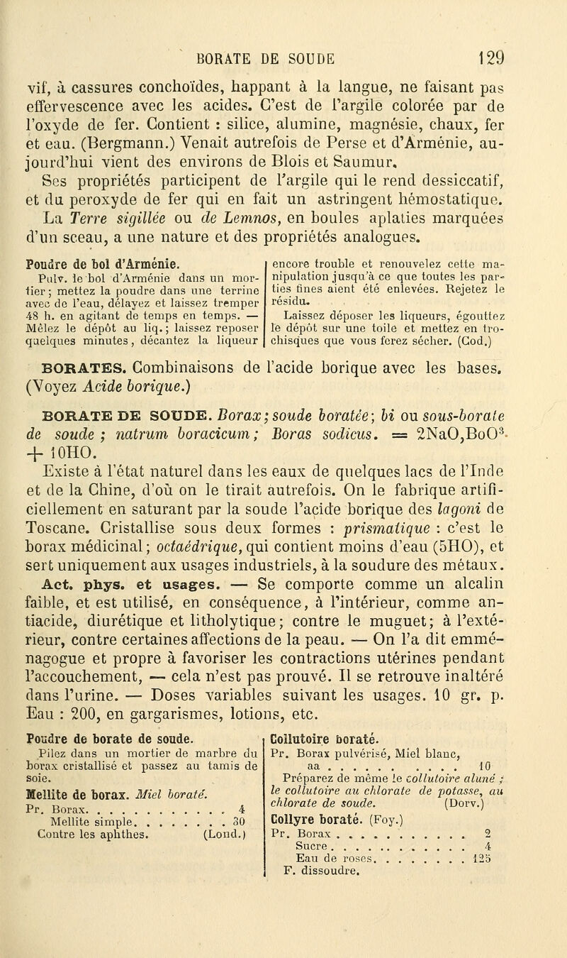 vif, à cassures conchoïdes, happant à la langue, ne faisant pas effervescence avec les acides. C'est de l'argile colorée par de l'oxyde de fer. Contient : silice, alumine, magnésie, chaux, fer et eau. (Bergmann.) Venait autrefois de Perse et d'Arménie, au- jourd'hui vient des environs de Blois et Saumur, Ses propriétés participent de l'argile qui le rend dessiccatif, et du peroxyde de fer qui en fait un astringent hémostatique. La Terre sigillée ou de Lemnos, en boules aplaties marquées d'un sceau, a une nature et des propriétés analogues. Poudre de bol d'Arménie. Pulv. le bol d'Arménie dans un mor- tier ; mettez la poudre dans une terrine avec de l'eau, délayez et laissez tremper 48 h. en agitant de temps en temps. — Mêlez le dépôt au liq. ; laissez reposer quelques minutes, décantez la liqueur encore trouble et renouvelez cette ma- nipulation jusqu'à ce que toutes les par- ties fines aient été enlevées. Rejetez le résidu. Laissez déposer les liqueurs, égouttez le dépôt sur une toile et mettez en tro- chisques que vous ferez sécher. (God.) BORATES. Combinaisons de l'acide borique avec les bases. (Voyez Acide borique.) BORATE DE SOUDE. Borax; soude boratée; bi ou sous-borate de soude; natrum boracicum; Boras sodicus. = 2NaO,BoOâ + 10HO. Existe à l'état naturel dans les eaux de quelques lacs de l'Inde et de la Chine, d'où on le tirait autrefois. On le fabrique artifi- ciellement en saturant par la soude l'acide borique des lagoni de Toscane. Cristallise sous deux formes : prismatique : c'est le borax médicinal; odaédrique, qui contient moins d'eau (5HO), et sert uniquement aux usages industriels, à la soudure des métaux. Act. phys. et usages. — Se comporte comme un alcalin faible, et est utilisé, en conséquence, à l'intérieur, comme an- tiacide, diurétique et litholytique; contre le muguet; à l'exté- rieur, contre certaines affections de la peau. — On l'a dit emmé- nagogue et propre à favoriser les contractions utérines pendant l'accouchement, — cela n'est pas prouvé. Il se retrouve inaltéré clans l'urine. — Doses variables suivant les usages. 10 gr. p. Eau : 200, en gargarismes, lotions, etc. Poudre de borate de soude. Pilez dans un mortier de marbre du borax cristallisé et passez au tamis de soie. Mellite de borax. Miel borate. Pr. Borax ,. 4 Mellite simple 30 Contre les aphthes. (Lond.) Collutoire borate. Pr. Borax pulvérisé, Miel blanc, 10 Préparez de même le collutoire aluné ; le collutoire au chlorate de potasse, au chlorate de soude. (Dorv.) Collyre borate. (Foy.) Pr. Borax 2 Sucre 4 Eau de roses 125 F. dissoudre.
